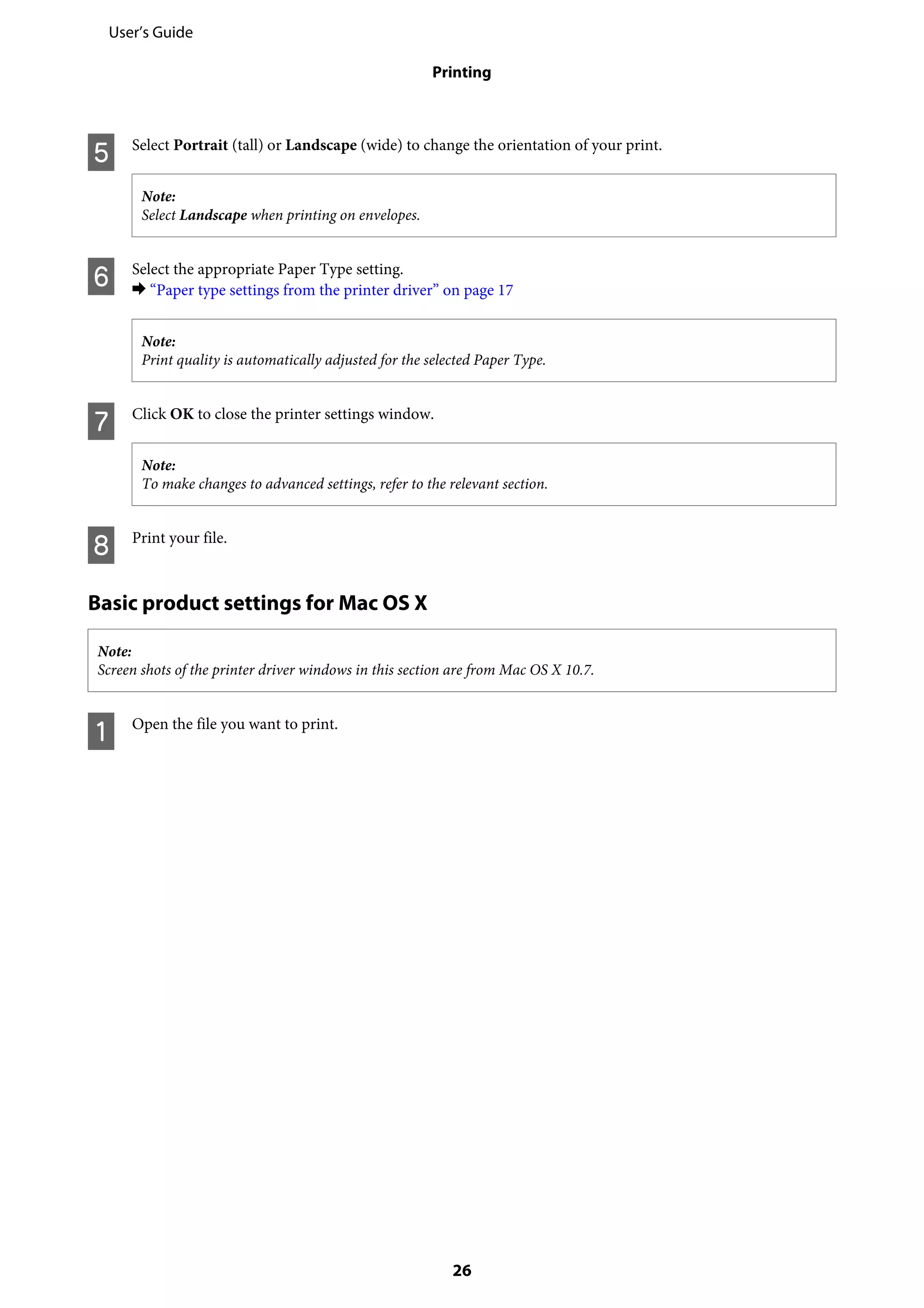 E Select Portrait (tall) or Landscape (wide) to change the orientation of your print.
Note:
Select Landscape when printing on envelopes.
F Select the appropriate Paper Type setting.
& “Paper type settings from the printer driver” on page 17
Note:
Print quality is automatically adjusted for the selected Paper Type.
G Click OK to close the printer settings window.
Note:
To make changes to advanced settings, refer to the relevant section.
H Print your file.
Basic product settings for Mac OS X
Note:
Screen shots of the printer driver windows in this section are from Mac OS X 10.7.
A Open the file you want to print.
User’s Guide
Printing
26
 