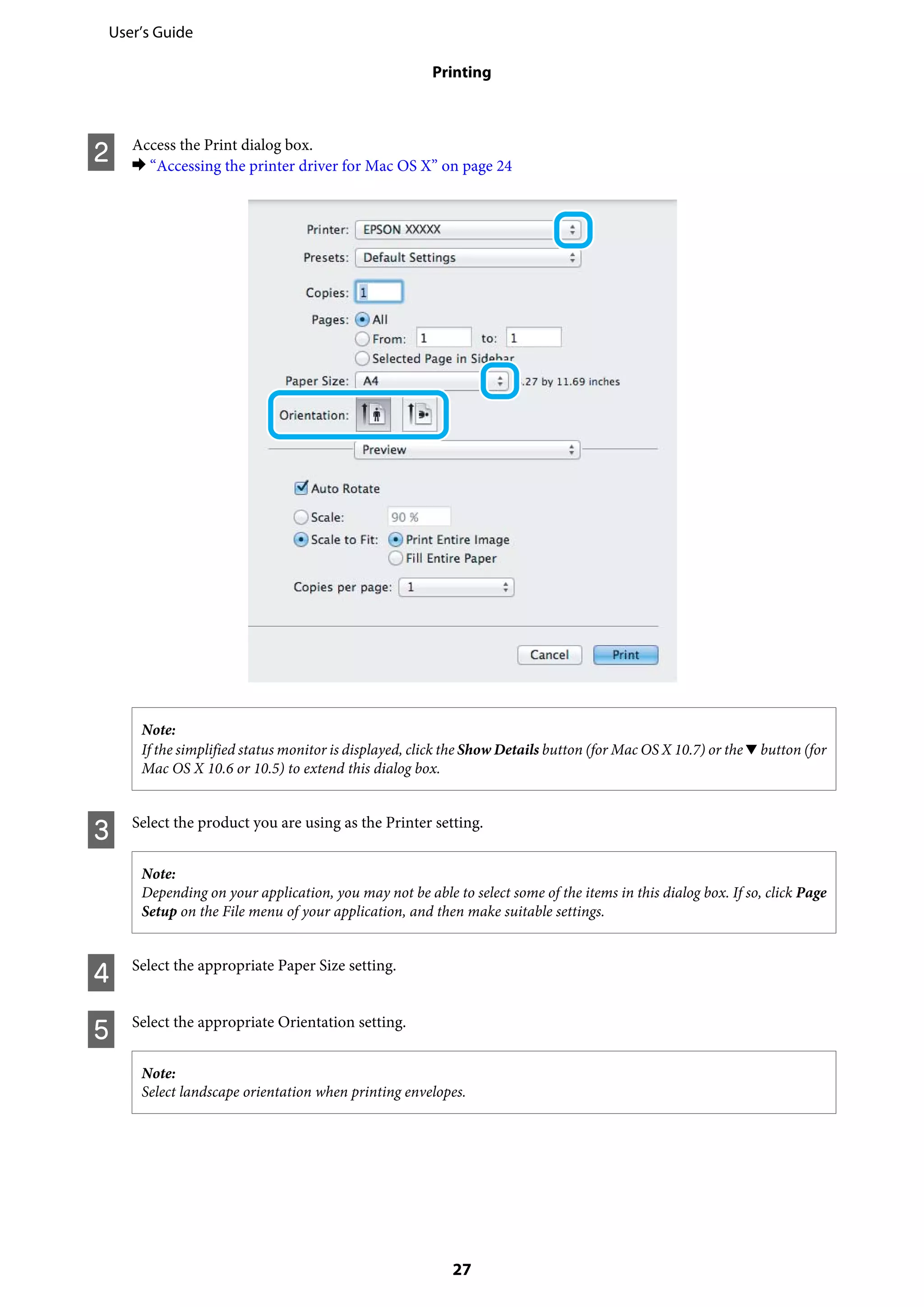 B Access the Print dialog box.
& “Accessing the printer driver for Mac OS X” on page 24
Note:
If the simplified status monitor is displayed, click the Show Details button (for Mac OS X 10.7) or the d button (for
Mac OS X 10.6 or 10.5) to extend this dialog box.
C Select the product you are using as the Printer setting.
Note:
Depending on your application, you may not be able to select some of the items in this dialog box. If so, click Page
Setup on the File menu of your application, and then make suitable settings.
D Select the appropriate Paper Size setting.
E Select the appropriate Orientation setting.
Note:
Select landscape orientation when printing envelopes.
User’s Guide
Printing
27
 