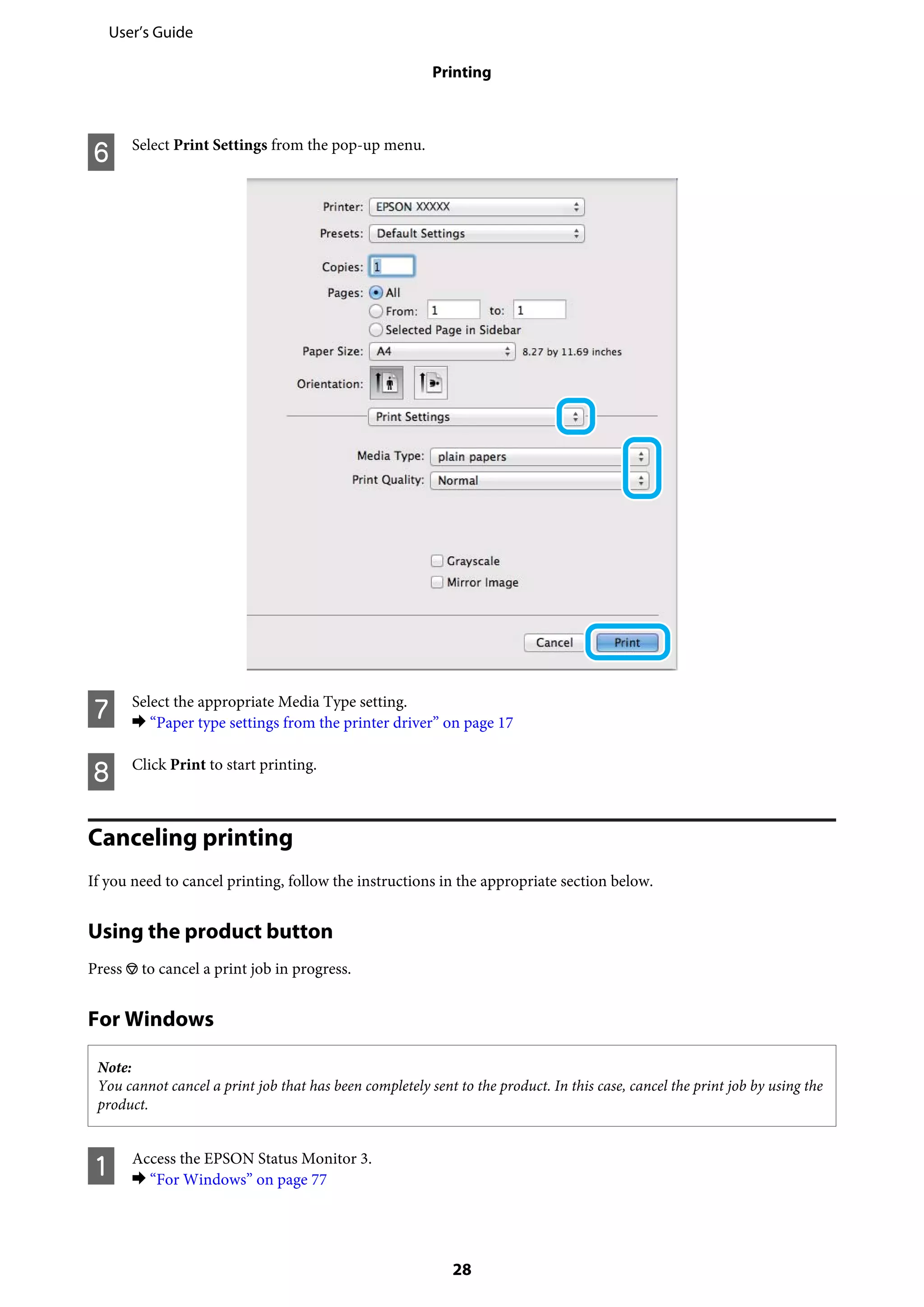 F Select Print Settings from the pop-up menu.
G Select the appropriate Media Type setting.
& “Paper type settings from the printer driver” on page 17
H Click Print to start printing.
Canceling printing
If you need to cancel printing, follow the instructions in the appropriate section below.
Using the product button
Press y to cancel a print job in progress.
For Windows
Note:
You cannot cancel a print job that has been completely sent to the product. In this case, cancel the print job by using the
product.
A Access the EPSON Status Monitor 3.
& “For Windows” on page 77
User’s Guide
Printing
28
 