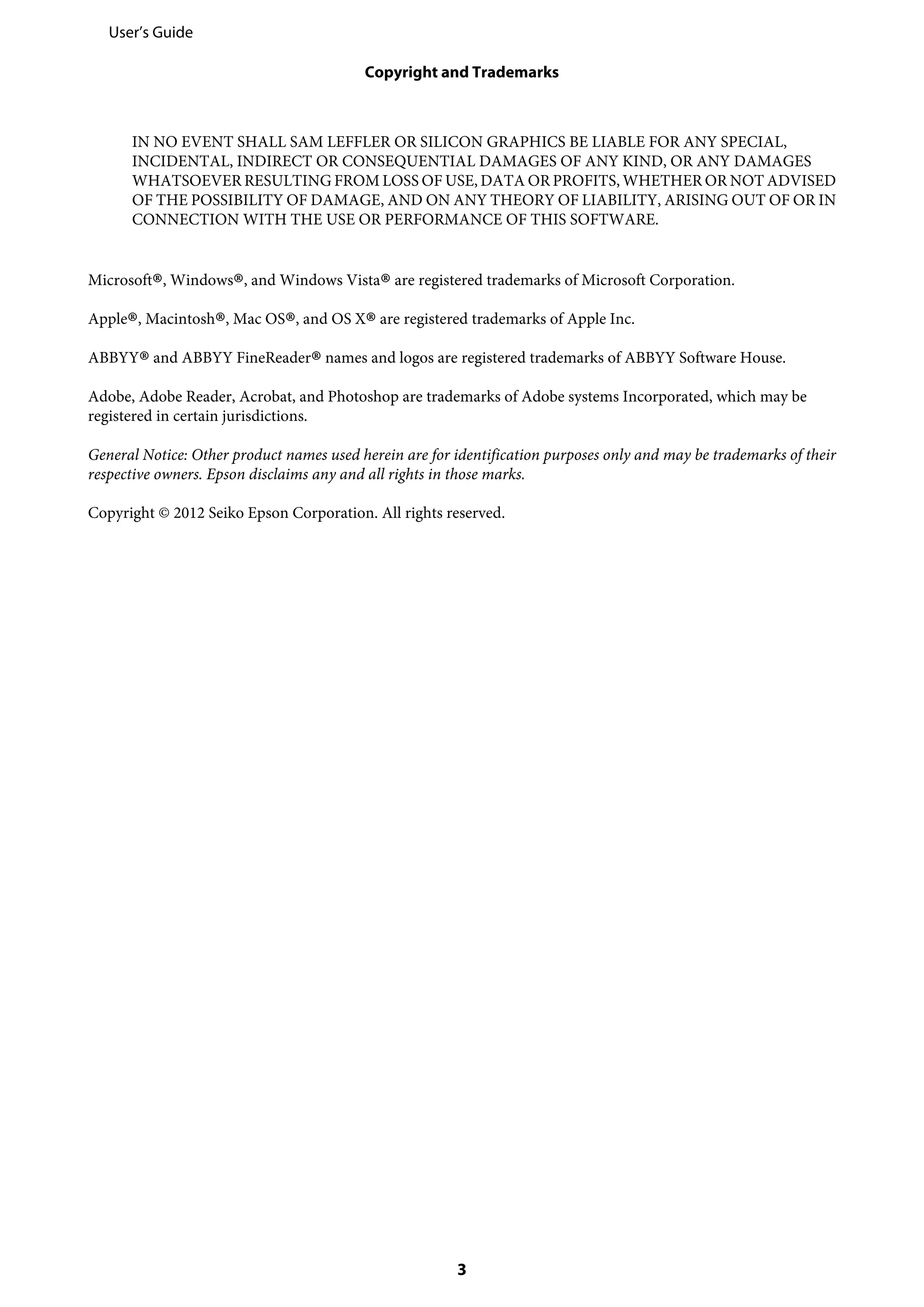 IN NO EVENT SHALL SAM LEFFLER OR SILICON GRAPHICS BE LIABLE FOR ANY SPECIAL,
INCIDENTAL, INDIRECT OR CONSEQUENTIAL DAMAGES OF ANY KIND, OR ANY DAMAGES
WHATSOEVER RESULTING FROM LOSS OF USE, DATA OR PROFITS, WHETHER OR NOT ADVISED
OF THE POSSIBILITY OF DAMAGE, AND ON ANY THEORY OF LIABILITY, ARISING OUT OF OR IN
CONNECTION WITH THE USE OR PERFORMANCE OF THIS SOFTWARE.
Microsoft
®, Windows
®, and Windows Vista
®are registered trademarks of Microsoft Corporation.
Apple
®, Macintosh
®, Mac OS
®, and OS X
®are registered trademarks of Apple Inc.
ABBYY
®and ABBYY FineReader
®names and logos are registered trademarks of ABBYY Software House.
Adobe, Adobe Reader, Acrobat, and Photoshop are trademarks of Adobe systems Incorporated, which may be
registered in certain jurisdictions.
General Notice: Other product names used herein are for identification purposes only and may be trademarks of their
respective owners. Epson disclaims any and all rights in those marks.
Copyright © 2012 Seiko Epson Corporation. All rights reserved.
User’s Guide
Copyright and Trademarks
3
 