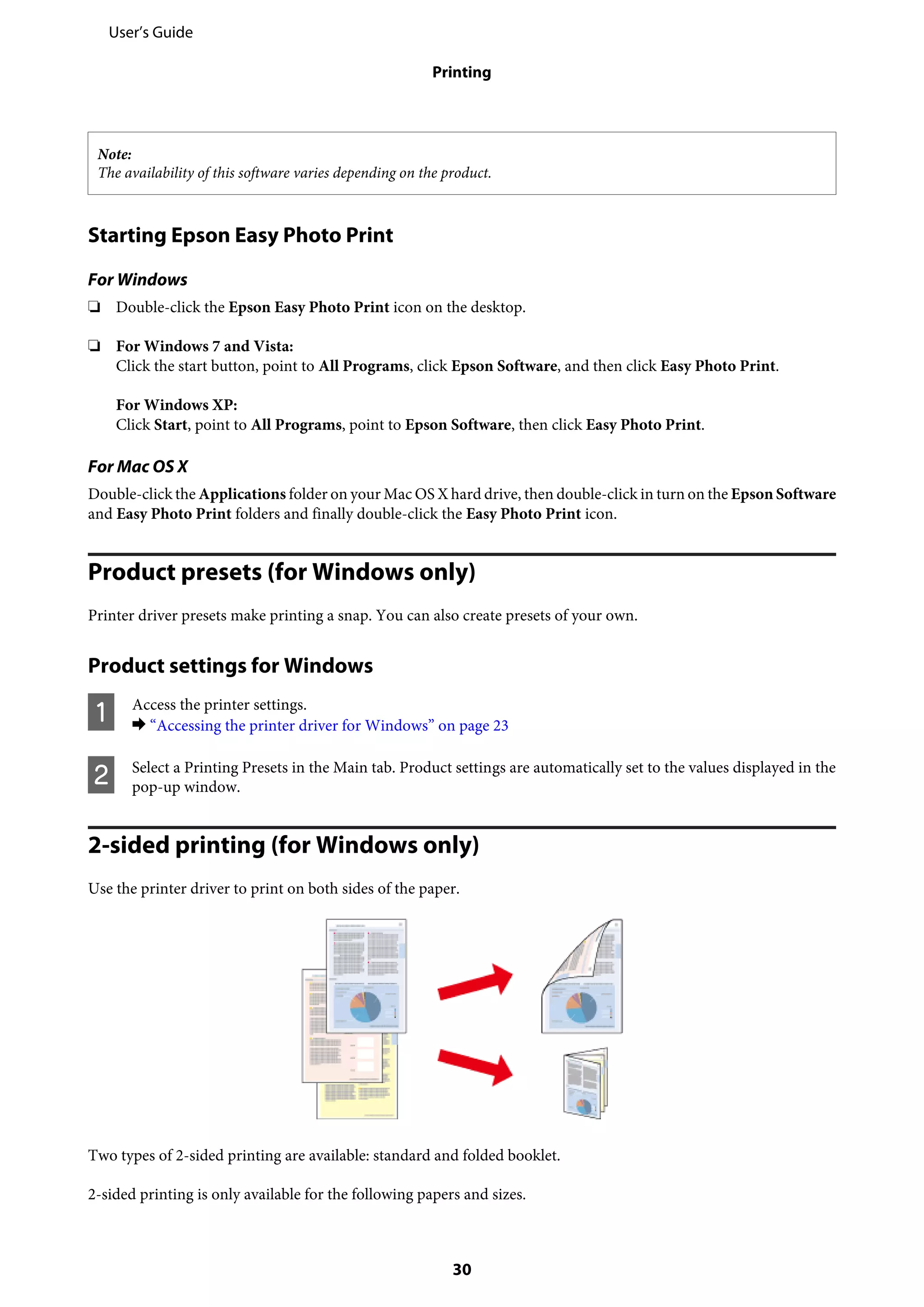 Note:
The availability of this software varies depending on the product.
Starting Epson Easy Photo Print
For Windows
❏ Double-click the Epson Easy Photo Print icon on the desktop.
❏ For Windows 7 and Vista:
Click the start button, point to All Programs, click Epson Software, and then click Easy Photo Print.
For Windows XP:
Click Start, point to All Programs, point to Epson Software, then click Easy Photo Print.
For Mac OS X
Double-click the Applications folder on your Mac OS X hard drive, then double-click in turn on the Epson Software
and Easy Photo Print folders and finally double-click the Easy Photo Print icon.
Product presets (for Windows only)
Printer driver presets make printing a snap. You can also create presets of your own.
Product settings for Windows
A Access the printer settings.
& “Accessing the printer driver for Windows” on page 23
B Select a Printing Presets in the Main tab. Product settings are automatically set to the values displayed in the
pop-up window.
2-sided printing (for Windows only)
Use the printer driver to print on both sides of the paper.
Two types of 2-sided printing are available: standard and folded booklet.
2-sided printing is only available for the following papers and sizes.
User’s Guide
Printing
30
 