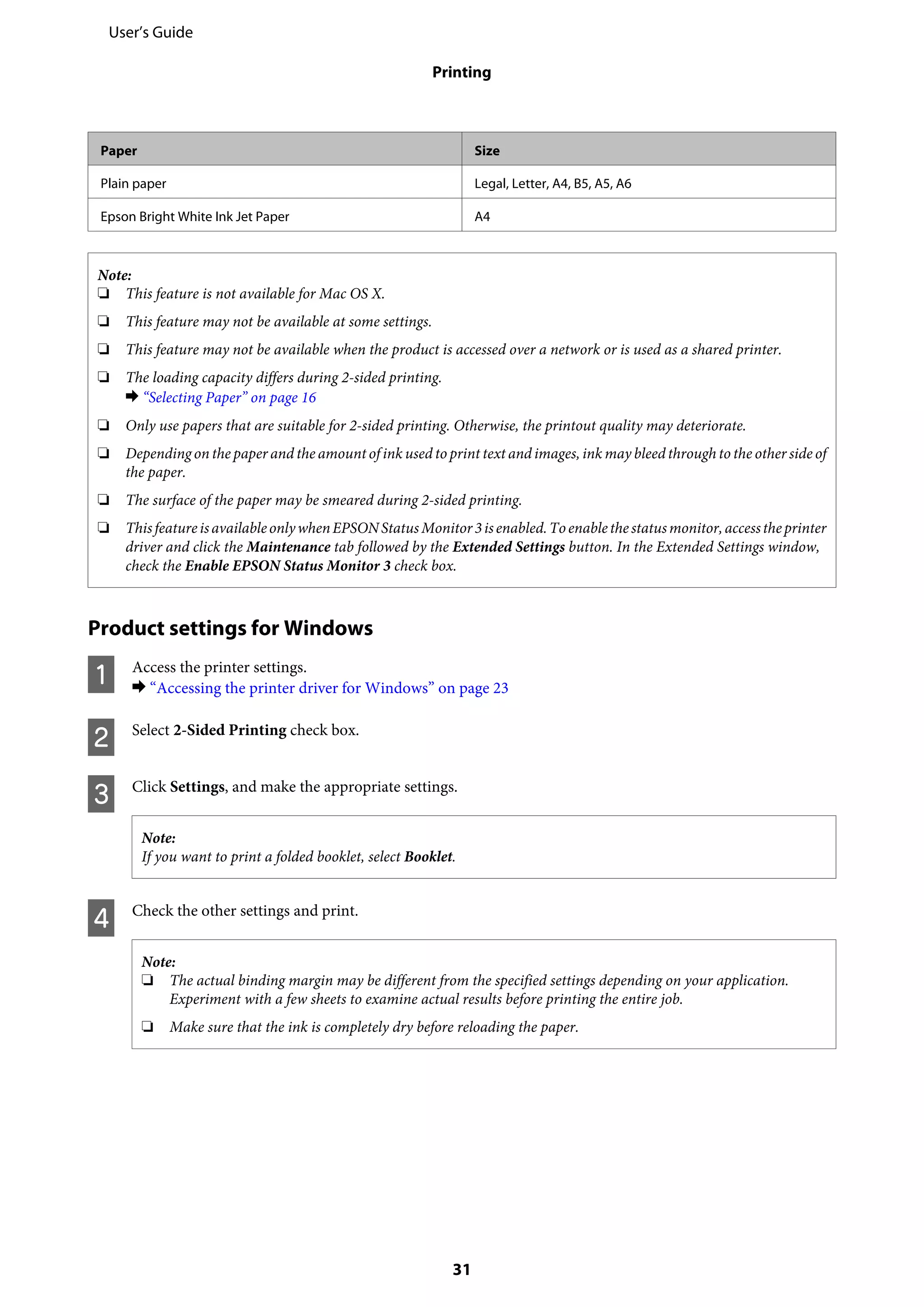 Paper Size
Plain paper Legal, Letter, A4, B5, A5, A6
Epson Bright White Ink Jet Paper A4
Note:
❏ This feature is not available for Mac OS X.
❏ This feature may not be available at some settings.
❏ This feature may not be available when the product is accessed over a network or is used as a shared printer.
❏ The loading capacity differs during 2-sided printing.
& “Selecting Paper” on page 16
❏ Only use papers that are suitable for 2-sided printing. Otherwise, the printout quality may deteriorate.
❏ Depending on the paper and the amount of ink used to print text and images, ink may bleed through to the other side of
the paper.
❏ The surface of the paper may be smeared during 2-sided printing.
❏ ThisfeatureisavailableonlywhenEPSONStatusMonitor3isenabled.Toenablethestatusmonitor,accesstheprinter
driver and click the Maintenance tab followed by the Extended Settings button. In the Extended Settings window,
check the Enable EPSON Status Monitor 3 check box.
Product settings for Windows
A Access the printer settings.
& “Accessing the printer driver for Windows” on page 23
B Select 2-Sided Printing check box.
C Click Settings, and make the appropriate settings.
Note:
If you want to print a folded booklet, select Booklet.
D Check the other settings and print.
Note:
❏ The actual binding margin may be different from the specified settings depending on your application.
Experiment with a few sheets to examine actual results before printing the entire job.
❏ Make sure that the ink is completely dry before reloading the paper.
User’s Guide
Printing
31
 