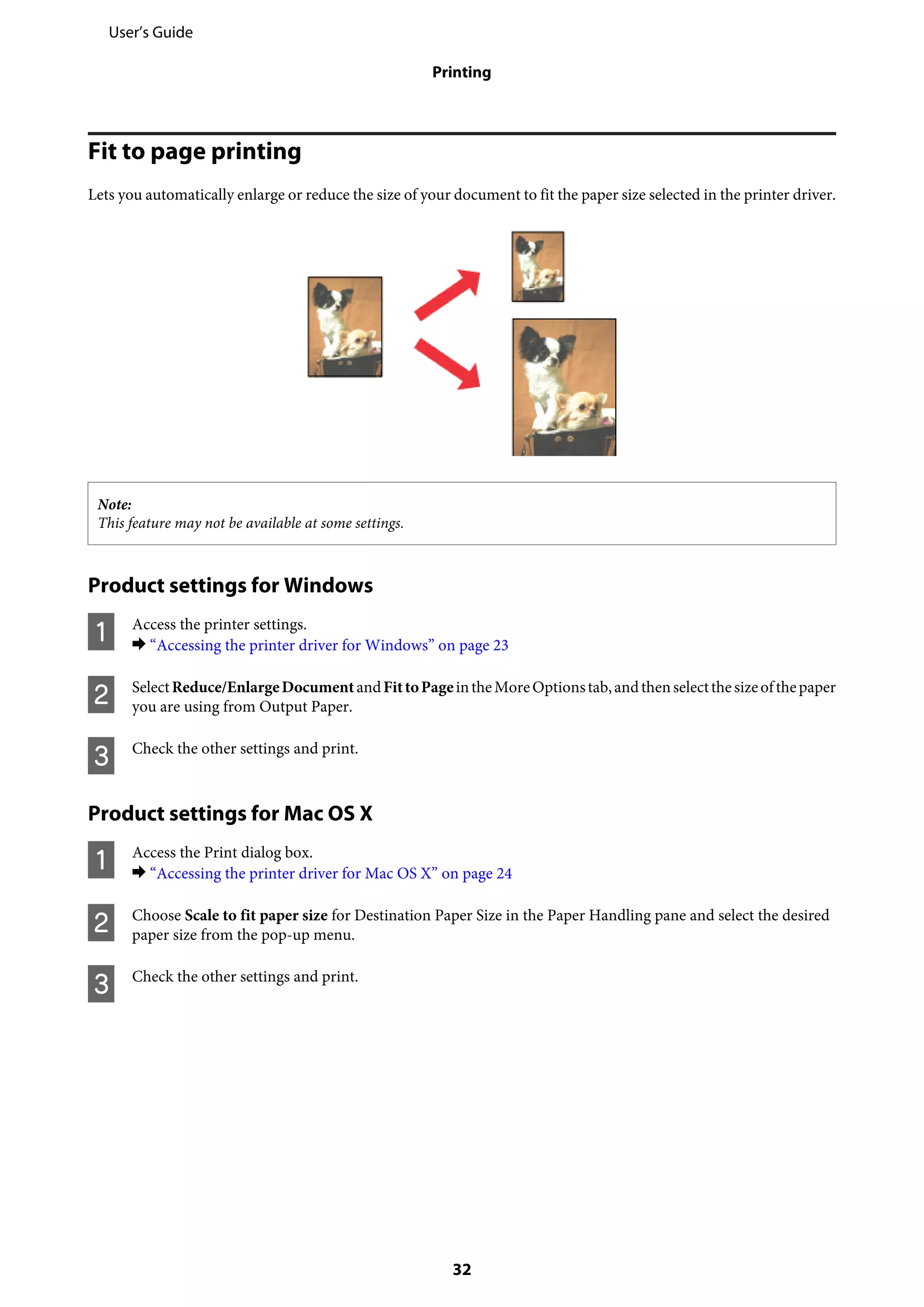 Fit to page printing
Lets you automatically enlarge or reduce the size of your document to fit the paper size selected in the printer driver.
Note:
This feature may not be available at some settings.
Product settings for Windows
A Access the printer settings.
& “Accessing the printer driver for Windows” on page 23
B SelectReduce/EnlargeDocumentandFittoPageintheMoreOptionstab,andthenselectthesizeofthepaper
you are using from Output Paper.
C Check the other settings and print.
Product settings for Mac OS X
A Access the Print dialog box.
& “Accessing the printer driver for Mac OS X” on page 24
B Choose Scale to fit paper size for Destination Paper Size in the Paper Handling pane and select the desired
paper size from the pop-up menu.
C Check the other settings and print.
User’s Guide
Printing
32
 