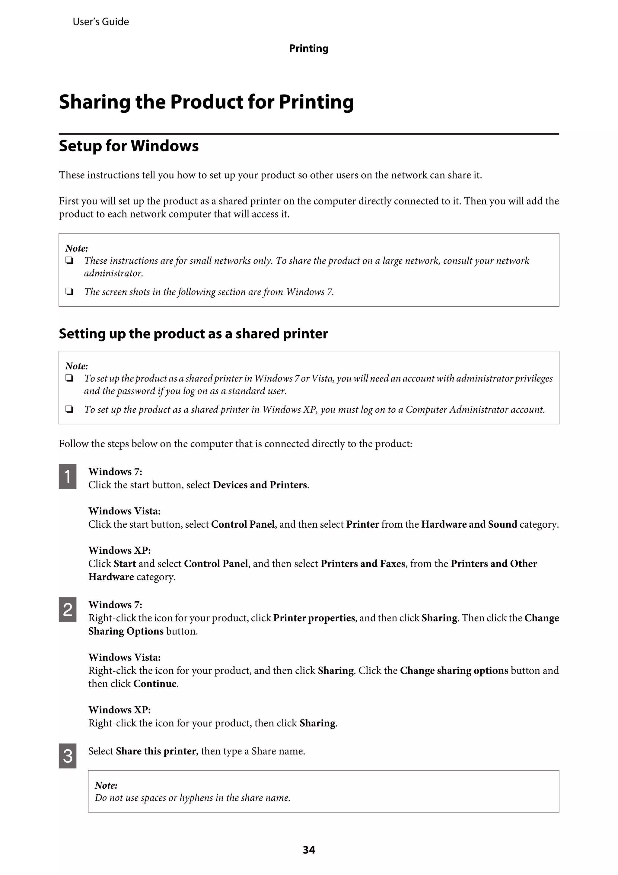 Sharing the Product for Printing
Setup for Windows
These instructions tell you how to set up your product so other users on the network can share it.
First you will set up the product as a shared printer on the computer directly connected to it. Then you will add the
product to each network computer that will access it.
Note:
❏ These instructions are for small networks only. To share the product on a large network, consult your network
administrator.
❏ The screen shots in the following section are from Windows 7.
Setting up the product as a shared printer
Note:
❏ Tosetuptheproduct as asharedprinter inWindows 7orVista, you will need an account with administrator privileges
and the password if you log on as a standard user.
❏ To set up the product as a shared printer in Windows XP, you must log on to a Computer Administrator account.
Follow the steps below on the computer that is connected directly to the product:
A Windows 7:
Click the start button, select Devices and Printers.
Windows Vista:
Click the start button, select Control Panel, and then select Printer from the Hardware and Sound category.
Windows XP:
Click Start and select Control Panel, and then select Printers and Faxes, from the Printers and Other
Hardware category.
B Windows 7:
Right-click the icon for your product, click Printer properties, and then click Sharing. Then click the Change
Sharing Options button.
Windows Vista:
Right-click the icon for your product, and then click Sharing. Click the Change sharing options button and
then click Continue.
Windows XP:
Right-click the icon for your product, then click Sharing.
C Select Share this printer, then type a Share name.
Note:
Do not use spaces or hyphens in the share name.
User’s Guide
Printing
34
 