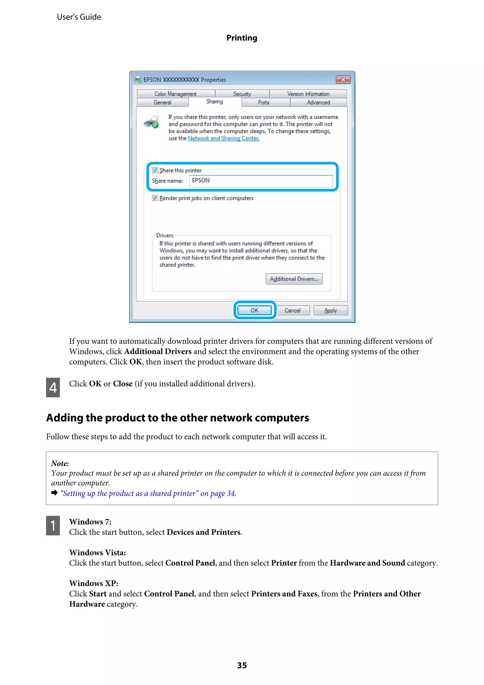 If you want to automatically download printer drivers for computers that are running different versions of
Windows, click Additional Drivers and select the environment and the operating systems of the other
computers. Click OK, then insert the product software disk.
D Click OK or Close (if you installed additional drivers).
Adding the product to the other network computers
Follow these steps to add the product to each network computer that will access it.
Note:
Your product must be set up as a shared printer on the computer to which it is connected before you can access it from
another computer.
& “Setting up the product as a shared printer” on page 34.
A Windows 7:
Click the start button, select Devices and Printers.
Windows Vista:
Click the start button, select Control Panel, and then select Printer from the Hardware and Sound category.
Windows XP:
Click Start and select Control Panel, and then select Printers and Faxes, from the Printers and Other
Hardware category.
User’s Guide
Printing
35
 