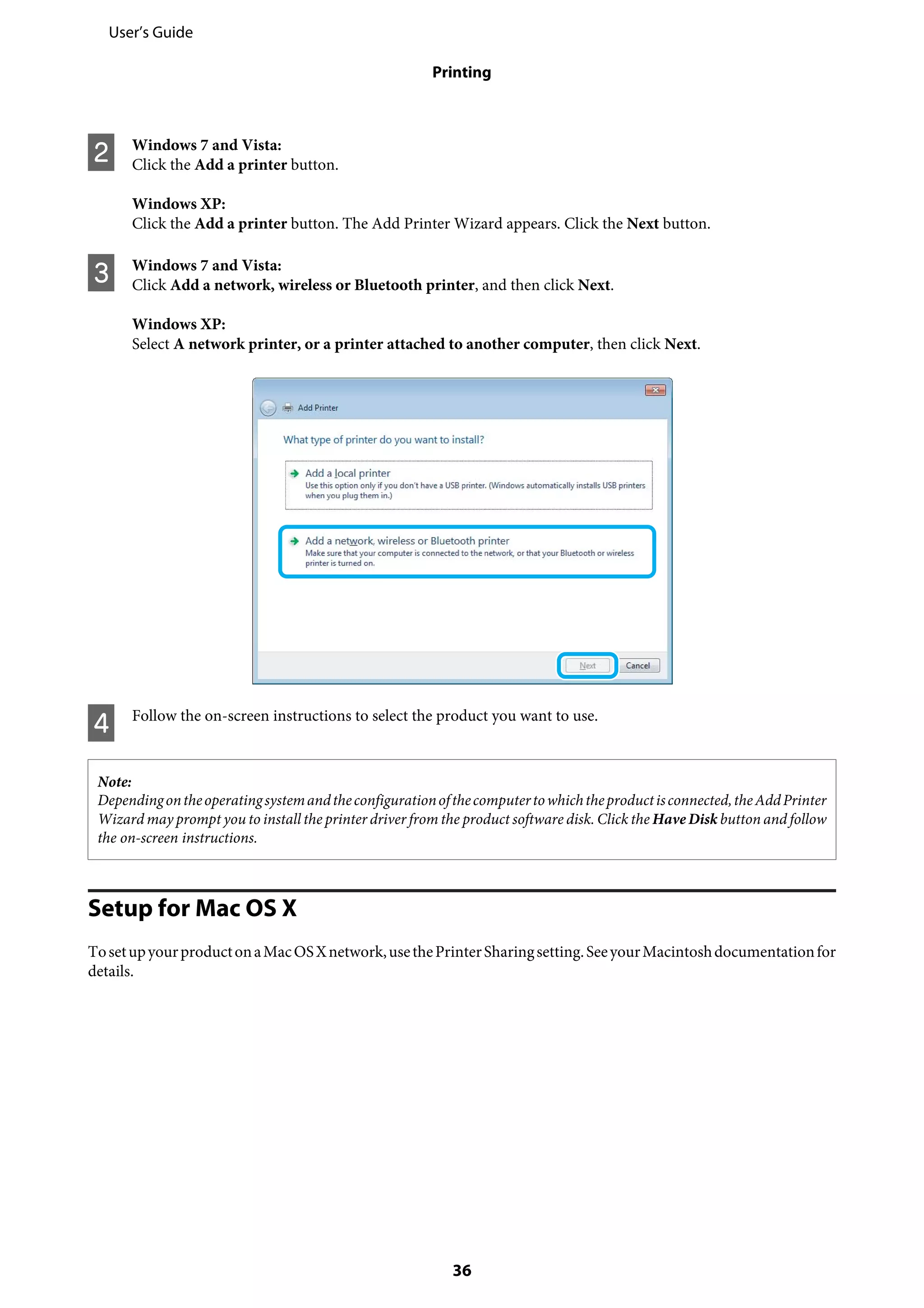 B Windows 7 and Vista:
Click the Add a printer button.
Windows XP:
Click the Add a printer button. The Add Printer Wizard appears. Click the Next button.
C Windows 7 and Vista:
Click Add a network, wireless or Bluetooth printer, and then click Next.
Windows XP:
Select A network printer, or a printer attached to another computer, then click Next.
D Follow the on-screen instructions to select the product you want to use.
Note:
Dependingontheoperatingsystemandtheconfigurationofthecomputertowhichtheproductisconnected,theAddPrinter
Wizard may prompt you to install the printer driver from the product software disk. Click the Have Disk button and follow
the on-screen instructions.
Setup for Mac OS X
TosetupyourproductonaMacOSXnetwork,usethePrinterSharingsetting.SeeyourMacintoshdocumentationfor
details.
User’s Guide
Printing
36
 