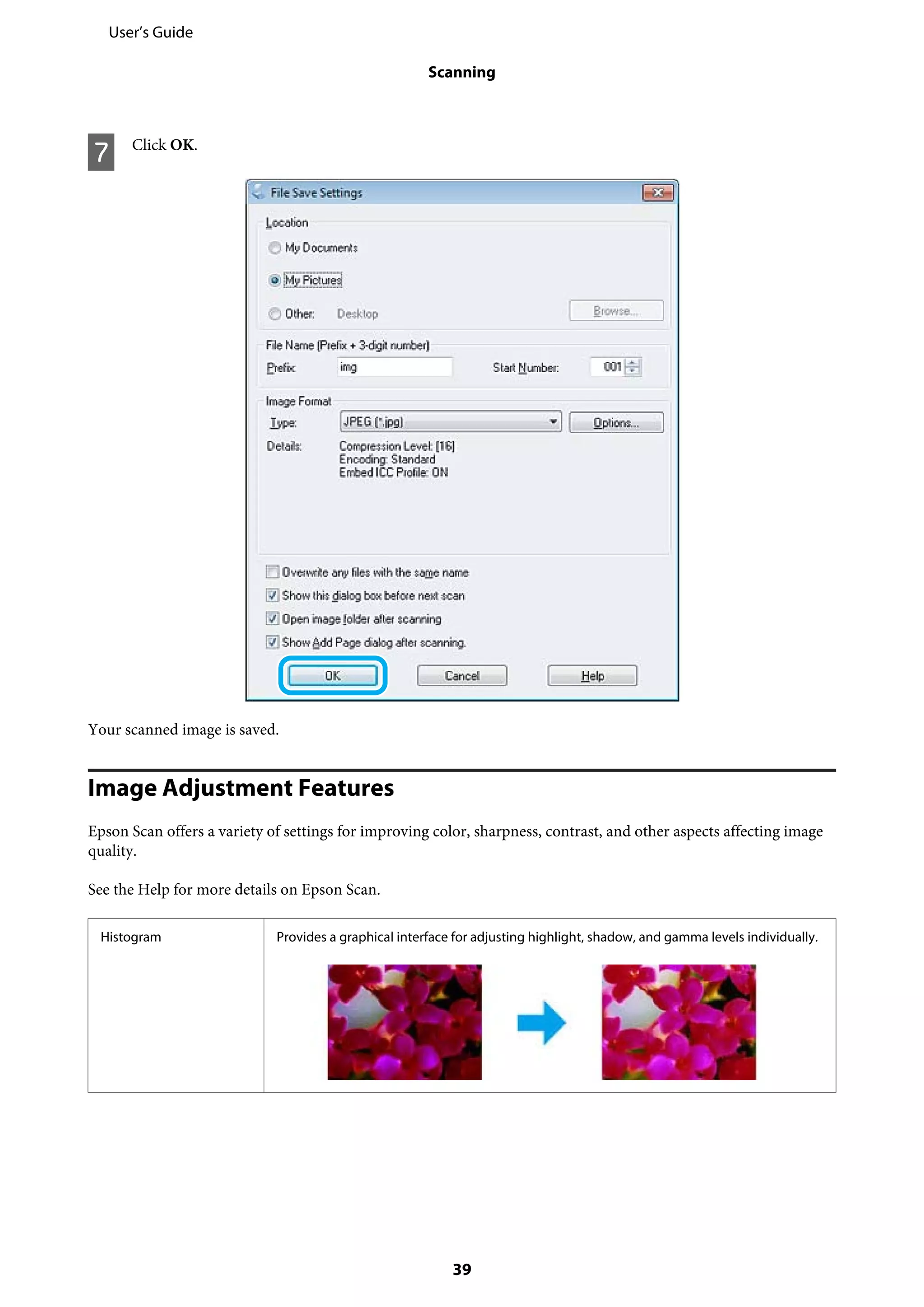 G Click OK.
Your scanned image is saved.
Image Adjustment Features
Epson Scan offers a variety of settings for improving color, sharpness, contrast, and other aspects affecting image
quality.
See the Help for more details on Epson Scan.
Histogram Provides a graphical interface for adjusting highlight, shadow, and gamma levels individually.
User’s Guide
Scanning
39
 