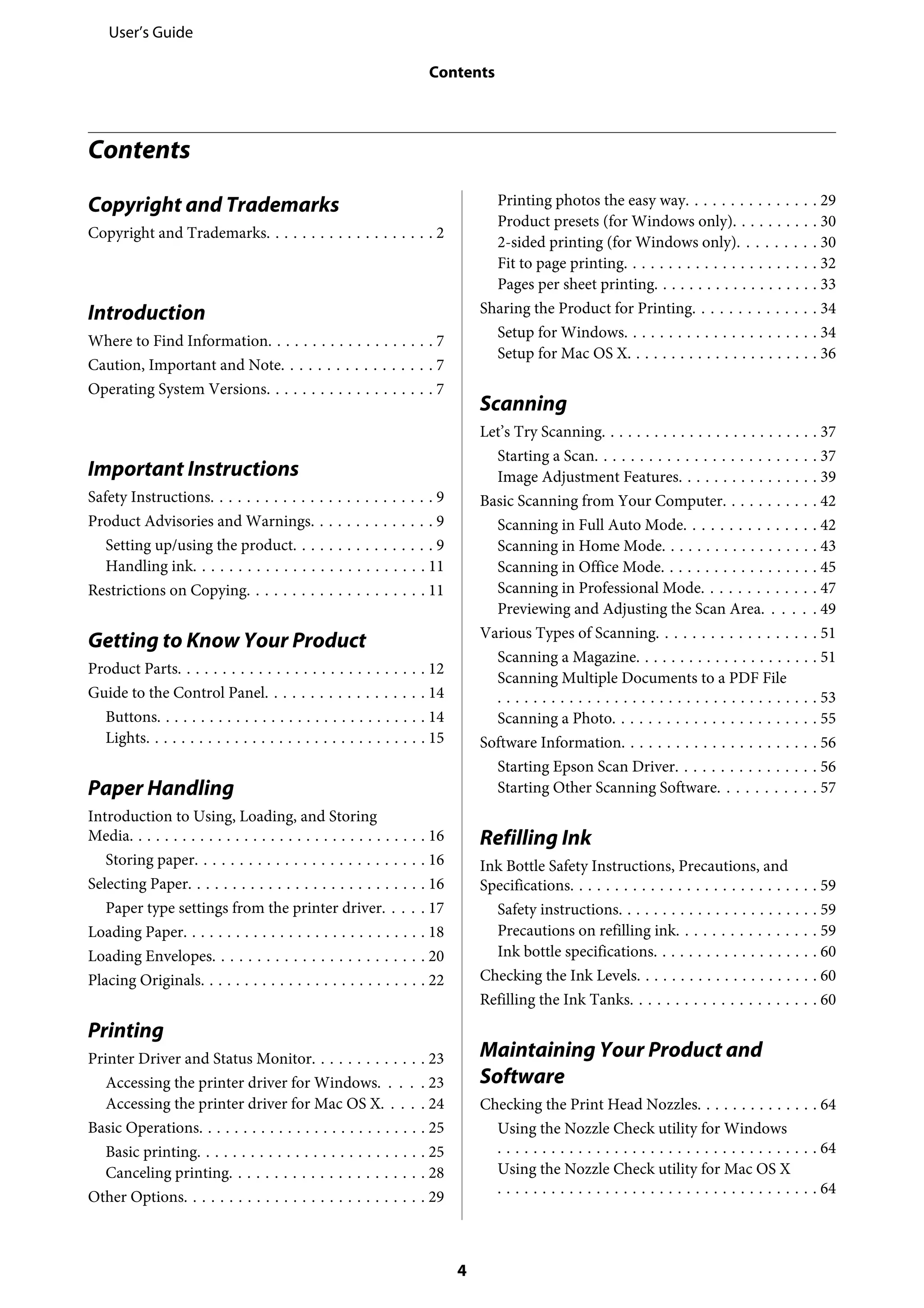 Contents
Copyright and Trademarks
Copyright and Trademarks. . . . . . . . . . . . . . . . . . . 2
Introduction
Where to Find Information. . . . . . . . . . . . . . . . . . . 7
Caution, Important and Note. . . . . . . . . . . . . . . . . 7
Operating System Versions. . . . . . . . . . . . . . . . . . . 7
Important Instructions
Safety Instructions. . . . . . . . . . . . . . . . . . . . . . . . . 9
Product Advisories and Warnings. . . . . . . . . . . . . . 9
Setting up/using the product. . . . . . . . . . . . . . . . 9
Handling ink. . . . . . . . . . . . . . . . . . . . . . . . . . 11
Restrictions on Copying. . . . . . . . . . . . . . . . . . . . 11
Getting to Know Your Product
Product Parts. . . . . . . . . . . . . . . . . . . . . . . . . . . . 12
Guide to the Control Panel. . . . . . . . . . . . . . . . . . 14
Buttons. . . . . . . . . . . . . . . . . . . . . . . . . . . . . . . 14
Lights. . . . . . . . . . . . . . . . . . . . . . . . . . . . . . . . 15
Paper Handling
Introduction to Using, Loading, and Storing
Media. . . . . . . . . . . . . . . . . . . . . . . . . . . . . . . . . . 16
Storing paper. . . . . . . . . . . . . . . . . . . . . . . . . . 16
Selecting Paper. . . . . . . . . . . . . . . . . . . . . . . . . . . 16
Paper type settings from the printer driver. . . . . 17
Loading Paper. . . . . . . . . . . . . . . . . . . . . . . . . . . . 18
Loading Envelopes. . . . . . . . . . . . . . . . . . . . . . . . 20
Placing Originals. . . . . . . . . . . . . . . . . . . . . . . . . . 22
Printing
Printer Driver and Status Monitor. . . . . . . . . . . . . 23
Accessing the printer driver for Windows. . . . . 23
Accessing the printer driver for Mac OS X. . . . . 24
Basic Operations. . . . . . . . . . . . . . . . . . . . . . . . . . 25
Basic printing. . . . . . . . . . . . . . . . . . . . . . . . . . 25
Canceling printing. . . . . . . . . . . . . . . . . . . . . . 28
Other Options. . . . . . . . . . . . . . . . . . . . . . . . . . . 29
Printing photos the easy way. . . . . . . . . . . . . . . 29
Product presets (for Windows only). . . . . . . . . . 30
2-sided printing (for Windows only). . . . . . . . . 30
Fit to page printing. . . . . . . . . . . . . . . . . . . . . . 32
Pages per sheet printing. . . . . . . . . . . . . . . . . . . 33
Sharing the Product for Printing. . . . . . . . . . . . . . 34
Setup for Windows. . . . . . . . . . . . . . . . . . . . . . 34
Setup for Mac OS X. . . . . . . . . . . . . . . . . . . . . . 36
Scanning
Let’s Try Scanning. . . . . . . . . . . . . . . . . . . . . . . . . 37
Starting a Scan. . . . . . . . . . . . . . . . . . . . . . . . . 37
Image Adjustment Features. . . . . . . . . . . . . . . . 39
Basic Scanning from Your Computer. . . . . . . . . . . 42
Scanning in Full Auto Mode. . . . . . . . . . . . . . . 42
Scanning in Home Mode. . . . . . . . . . . . . . . . . . 43
Scanning in Office Mode. . . . . . . . . . . . . . . . . . 45
Scanning in Professional Mode. . . . . . . . . . . . . 47
Previewing and Adjusting the Scan Area. . . . . . 49
Various Types of Scanning. . . . . . . . . . . . . . . . . . 51
Scanning a Magazine. . . . . . . . . . . . . . . . . . . . . 51
Scanning Multiple Documents to a PDF File
. . . . . . . . . . . . . . . . . . . . . . . . . . . . . . . . . . . . 53
Scanning a Photo. . . . . . . . . . . . . . . . . . . . . . . 55
Software Information. . . . . . . . . . . . . . . . . . . . . . 56
Starting Epson Scan Driver. . . . . . . . . . . . . . . . 56
Starting Other Scanning Software. . . . . . . . . . . 57
Refilling Ink
Ink Bottle Safety Instructions, Precautions, and
Specifications. . . . . . . . . . . . . . . . . . . . . . . . . . . . 59
Safety instructions. . . . . . . . . . . . . . . . . . . . . . . 59
Precautions on refilling ink. . . . . . . . . . . . . . . . 59
Ink bottle specifications. . . . . . . . . . . . . . . . . . . 60
Checking the Ink Levels. . . . . . . . . . . . . . . . . . . . . 60
Refilling the Ink Tanks. . . . . . . . . . . . . . . . . . . . . 60
Maintaining Your Product and
Software
Checking the Print Head Nozzles. . . . . . . . . . . . . . 64
Using the Nozzle Check utility for Windows
. . . . . . . . . . . . . . . . . . . . . . . . . . . . . . . . . . . . 64
Using the Nozzle Check utility for Mac OS X
. . . . . . . . . . . . . . . . . . . . . . . . . . . . . . . . . . . . 64
User’s Guide
Contents
4
 
