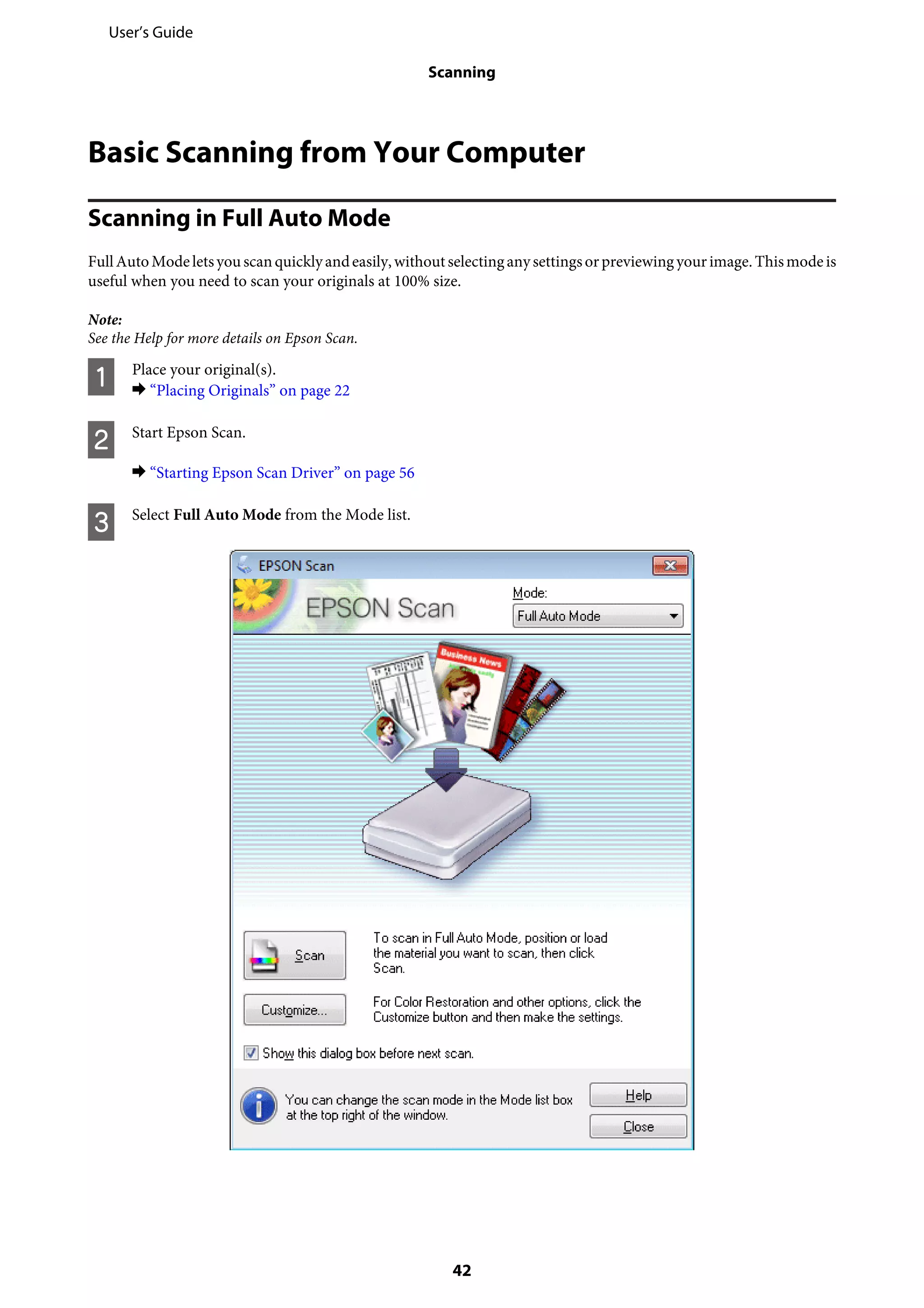 Basic Scanning from Your Computer
Scanning in Full Auto Mode
FullAutoModeletsyou scanquicklyandeasily,withoutselectinganysettingsorpreviewingyourimage.Thismodeis
useful when you need to scan your originals at 100% size.
Note:
See the Help for more details on Epson Scan.
A Place your original(s).
& “Placing Originals” on page 22
B Start Epson Scan.
& “Starting Epson Scan Driver” on page 56
C Select Full Auto Mode from the Mode list.
User’s Guide
Scanning
42
 
