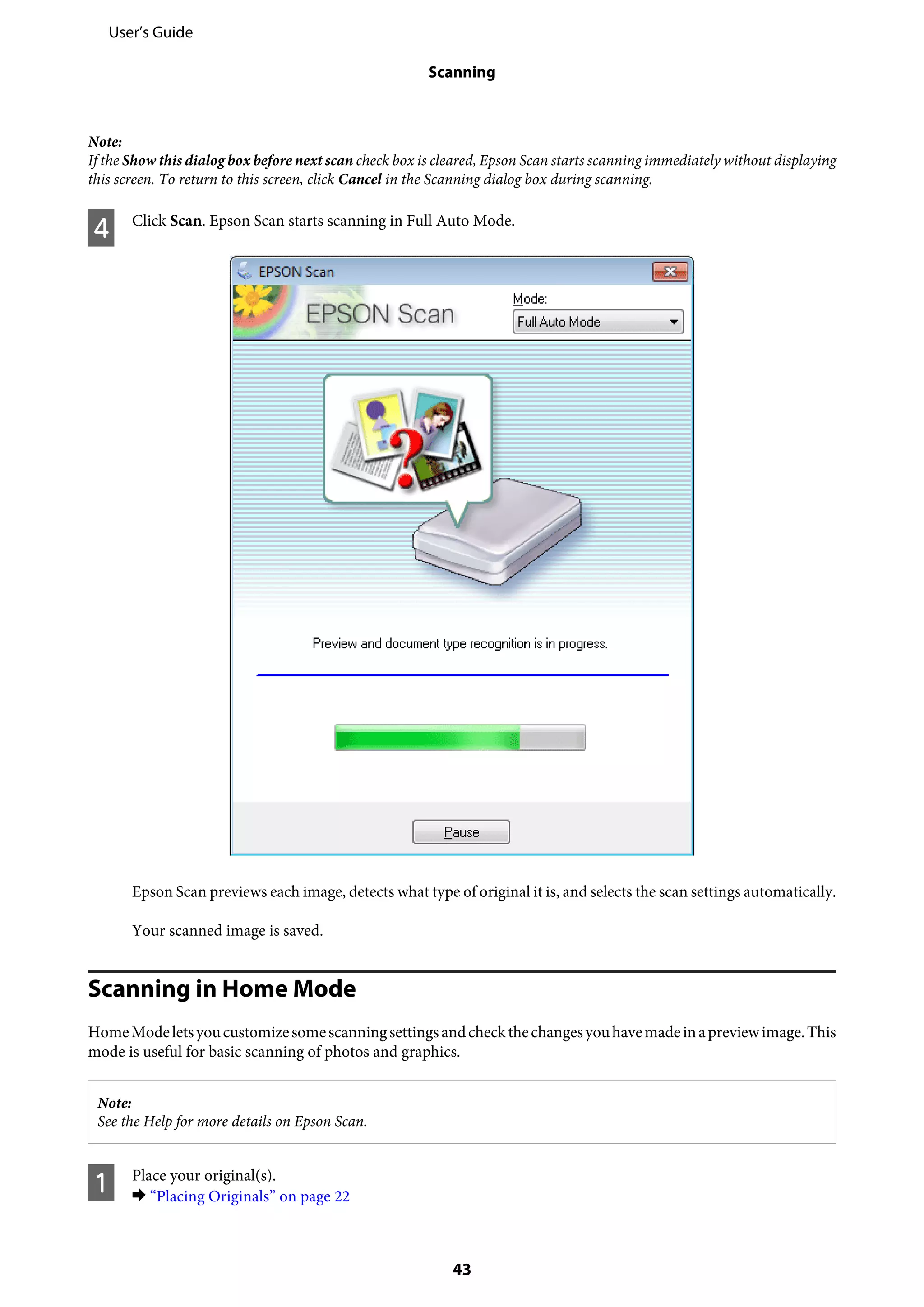 Note:
If the Show this dialog box before next scan check box is cleared, Epson Scan starts scanning immediately without displaying
this screen. To return to this screen, click Cancel in the Scanning dialog box during scanning.
D Click Scan. Epson Scan starts scanning in Full Auto Mode.
Epson Scan previews each image, detects what type of original it is, and selects the scan settings automatically.
Your scanned image is saved.
Scanning in Home Mode
HomeModeletsyoucustomizesomescanningsettingsandcheckthechangesyouhavemadeinapreviewimage.This
mode is useful for basic scanning of photos and graphics.
Note:
See the Help for more details on Epson Scan.
A Place your original(s).
& “Placing Originals” on page 22
User’s Guide
Scanning
43
 