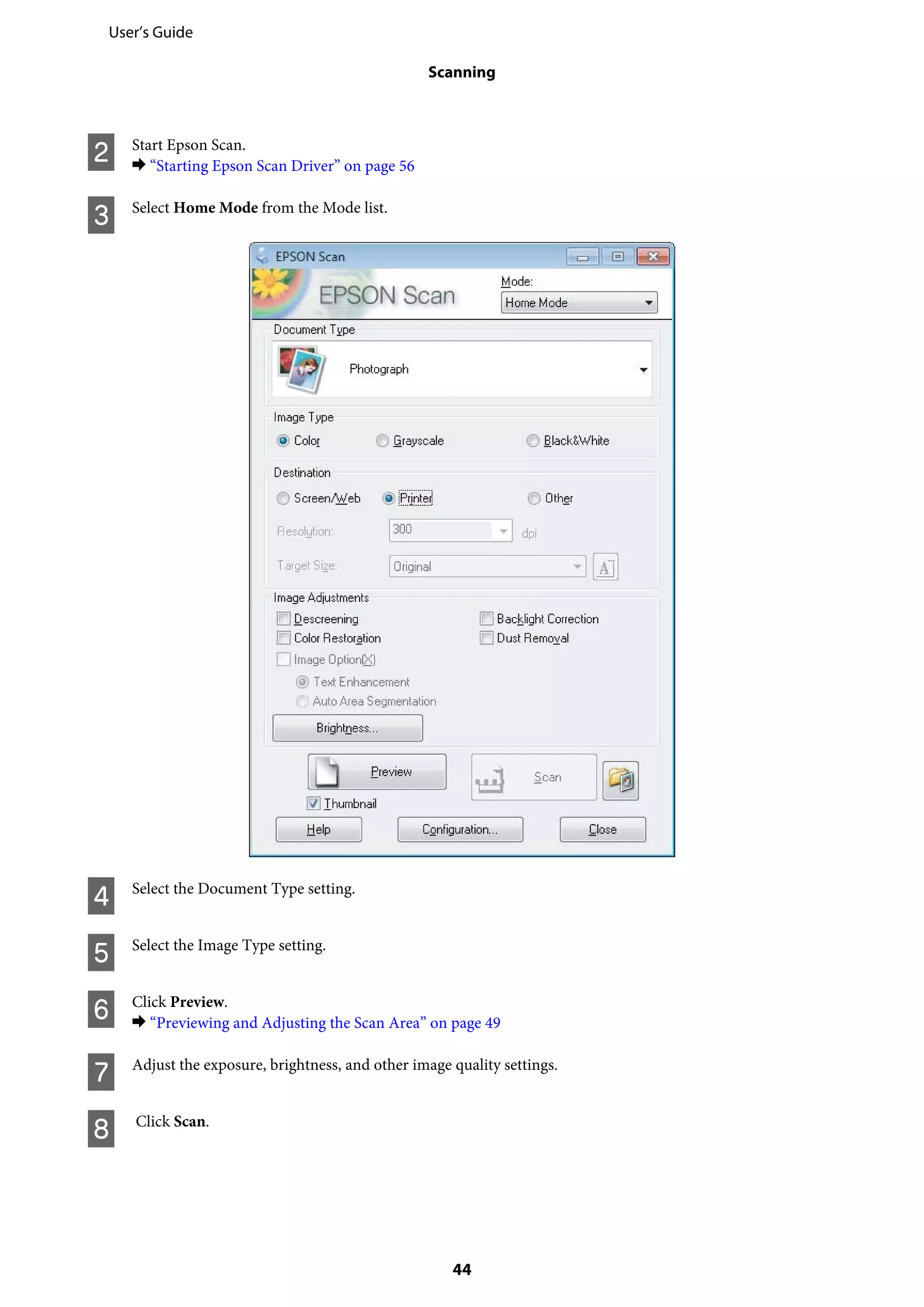 B Start Epson Scan.
& “Starting Epson Scan Driver” on page 56
C Select Home Mode from the Mode list.
D Select the Document Type setting.
E Select the Image Type setting.
F Click Preview.
& “Previewing and Adjusting the Scan Area” on page 49
G Adjust the exposure, brightness, and other image quality settings.
H Click Scan.
User’s Guide
Scanning
44
 