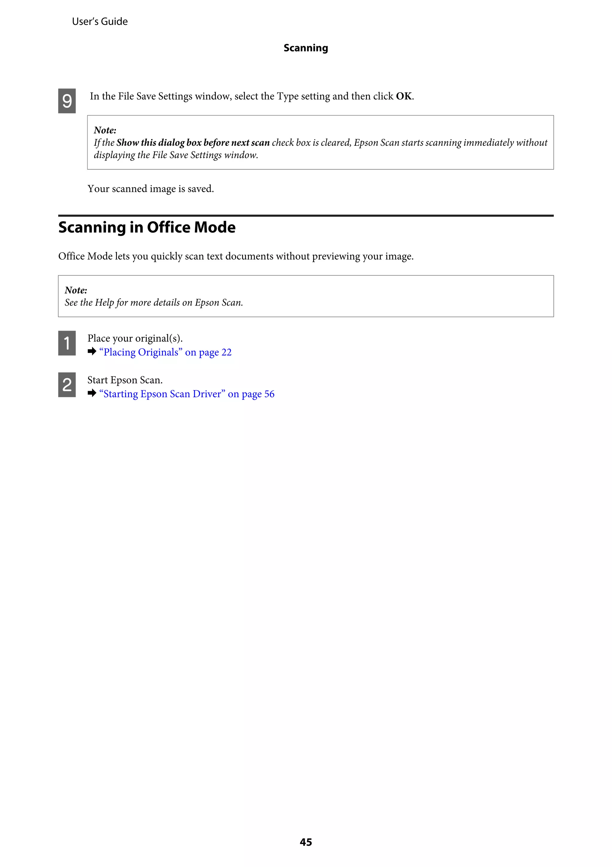 I In the File Save Settings window, select the Type setting and then click OK.
Note:
If the Show this dialog box before next scan check box is cleared, Epson Scan starts scanning immediately without
displaying the File Save Settings window.
Your scanned image is saved.
Scanning in Office Mode
Office Mode lets you quickly scan text documents without previewing your image.
Note:
See the Help for more details on Epson Scan.
A Place your original(s).
& “Placing Originals” on page 22
B Start Epson Scan.
& “Starting Epson Scan Driver” on page 56
User’s Guide
Scanning
45
 