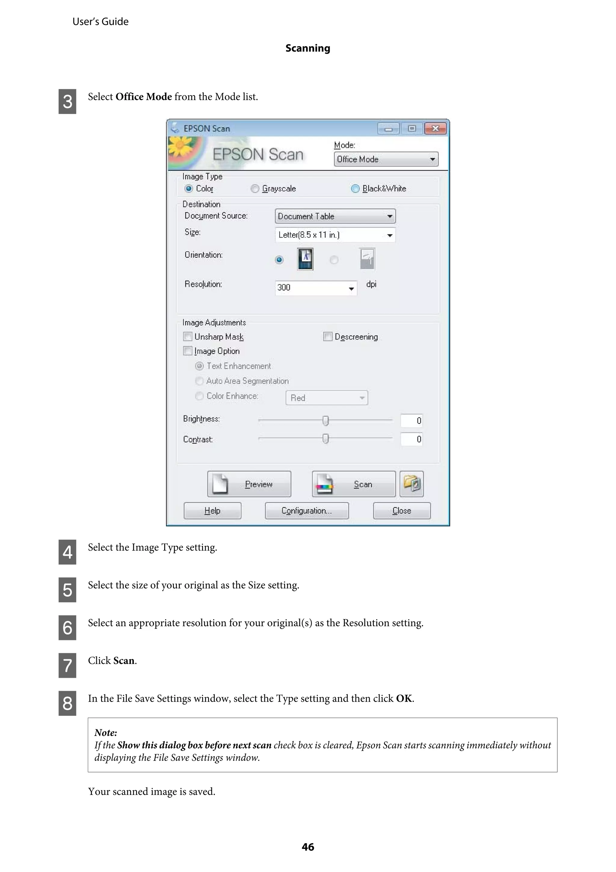 C Select Office Mode from the Mode list.
D Select the Image Type setting.
E Select the size of your original as the Size setting.
F Select an appropriate resolution for your original(s) as the Resolution setting.
G Click Scan.
H In the File Save Settings window, select the Type setting and then click OK.
Note:
If the Show this dialog box before next scan check box is cleared, Epson Scan starts scanning immediately without
displaying the File Save Settings window.
Your scanned image is saved.
User’s Guide
Scanning
46
 