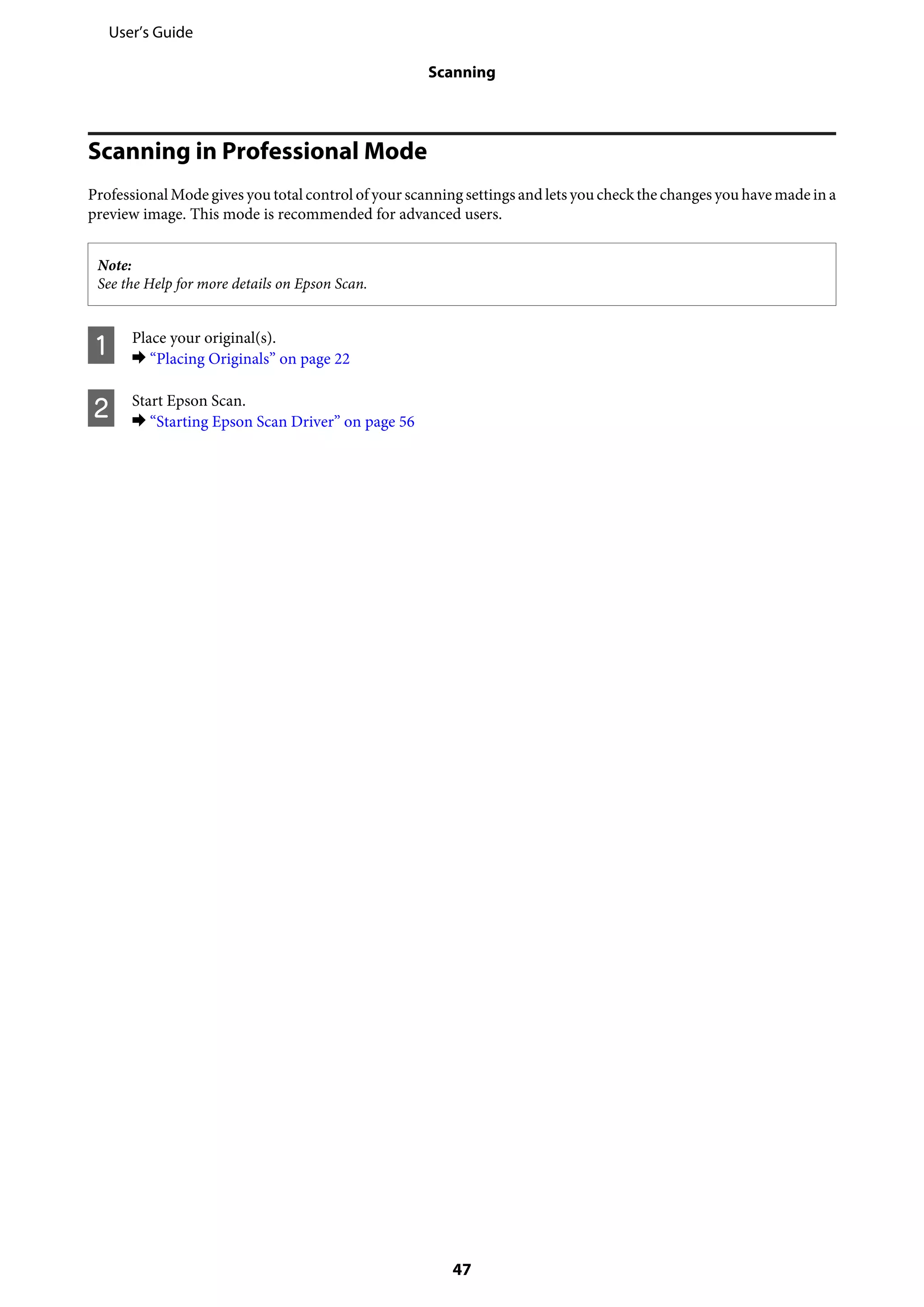 Scanning in Professional Mode
Professional Mode gives you total control of your scanning settings and lets you check the changes you have made in a
preview image. This mode is recommended for advanced users.
Note:
See the Help for more details on Epson Scan.
A Place your original(s).
& “Placing Originals” on page 22
B Start Epson Scan.
& “Starting Epson Scan Driver” on page 56
User’s Guide
Scanning
47
 