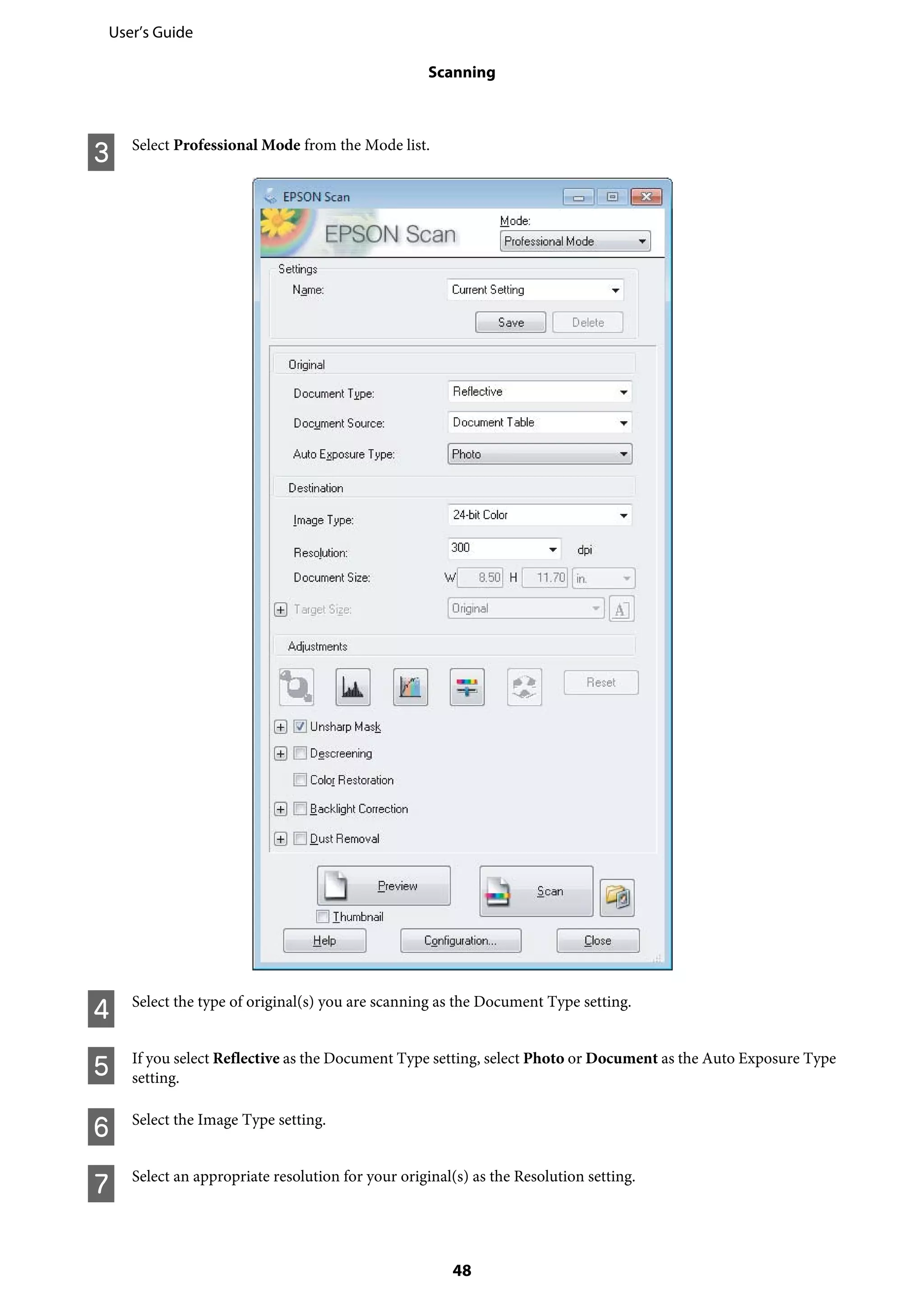C Select Professional Mode from the Mode list.
D Select the type of original(s) you are scanning as the Document Type setting.
E If you select Reflective as the Document Type setting, select Photo or Document as the Auto Exposure Type
setting.
F Select the Image Type setting.
G Select an appropriate resolution for your original(s) as the Resolution setting.
User’s Guide
Scanning
48
 