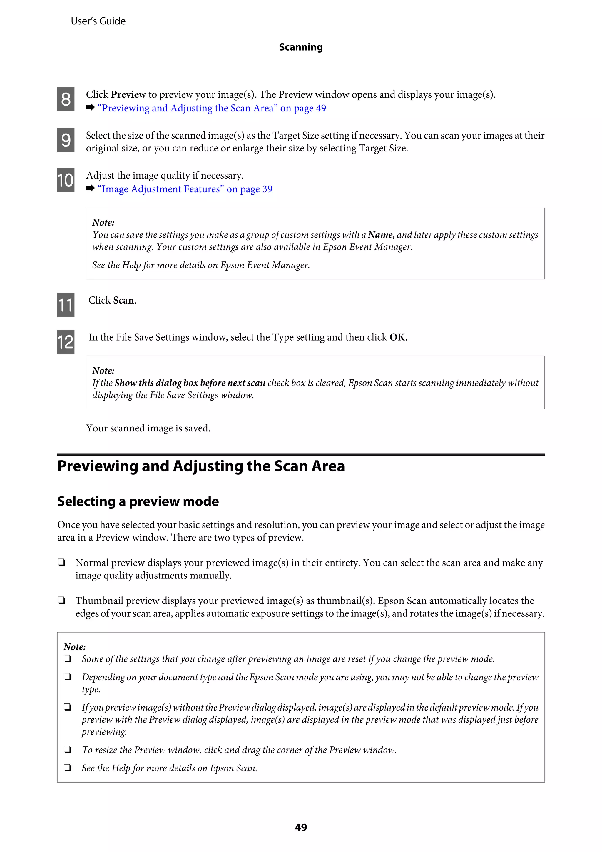 H Click Preview to preview your image(s). The Preview window opens and displays your image(s).
& “Previewing and Adjusting the Scan Area” on page 49
I Select the size of the scanned image(s) as the Target Size setting if necessary. You can scan your images at their
original size, or you can reduce or enlarge their size by selecting Target Size.
J Adjust the image quality if necessary.
& “Image Adjustment Features” on page 39
Note:
You can save the settings you make as a group of custom settings with a Name, and later apply these custom settings
when scanning. Your custom settings are also available in Epson Event Manager.
See the Help for more details on Epson Event Manager.
K Click Scan.
L In the File Save Settings window, select the Type setting and then click OK.
Note:
If the Show this dialog box before next scan check box is cleared, Epson Scan starts scanning immediately without
displaying the File Save Settings window.
Your scanned image is saved.
Previewing and Adjusting the Scan Area
Selecting a preview mode
Once you have selected your basic settings and resolution, you can preview your image and select or adjust the image
area in a Preview window. There are two types of preview.
❏ Normal preview displays your previewed image(s) in their entirety. You can select the scan area and make any
image quality adjustments manually.
❏ Thumbnail preview displays your previewed image(s) as thumbnail(s). Epson Scan automatically locates the
edges of your scan area, applies automatic exposure settings to the image(s), and rotates the image(s) if necessary.
Note:
❏ Some of the settings that you change after previewing an image are reset if you change the preview mode.
❏ Depending on your document type and the Epson Scan mode you are using, you may not be able to change the preview
type.
❏ Ifyoupreviewimage(s)withoutthePreviewdialogdisplayed,image(s)aredisplayedinthedefaultpreviewmode.Ifyou
preview with the Preview dialog displayed, image(s) are displayed in the preview mode that was displayed just before
previewing.
❏ To resize the Preview window, click and drag the corner of the Preview window.
❏ See the Help for more details on Epson Scan.
User’s Guide
Scanning
49
 