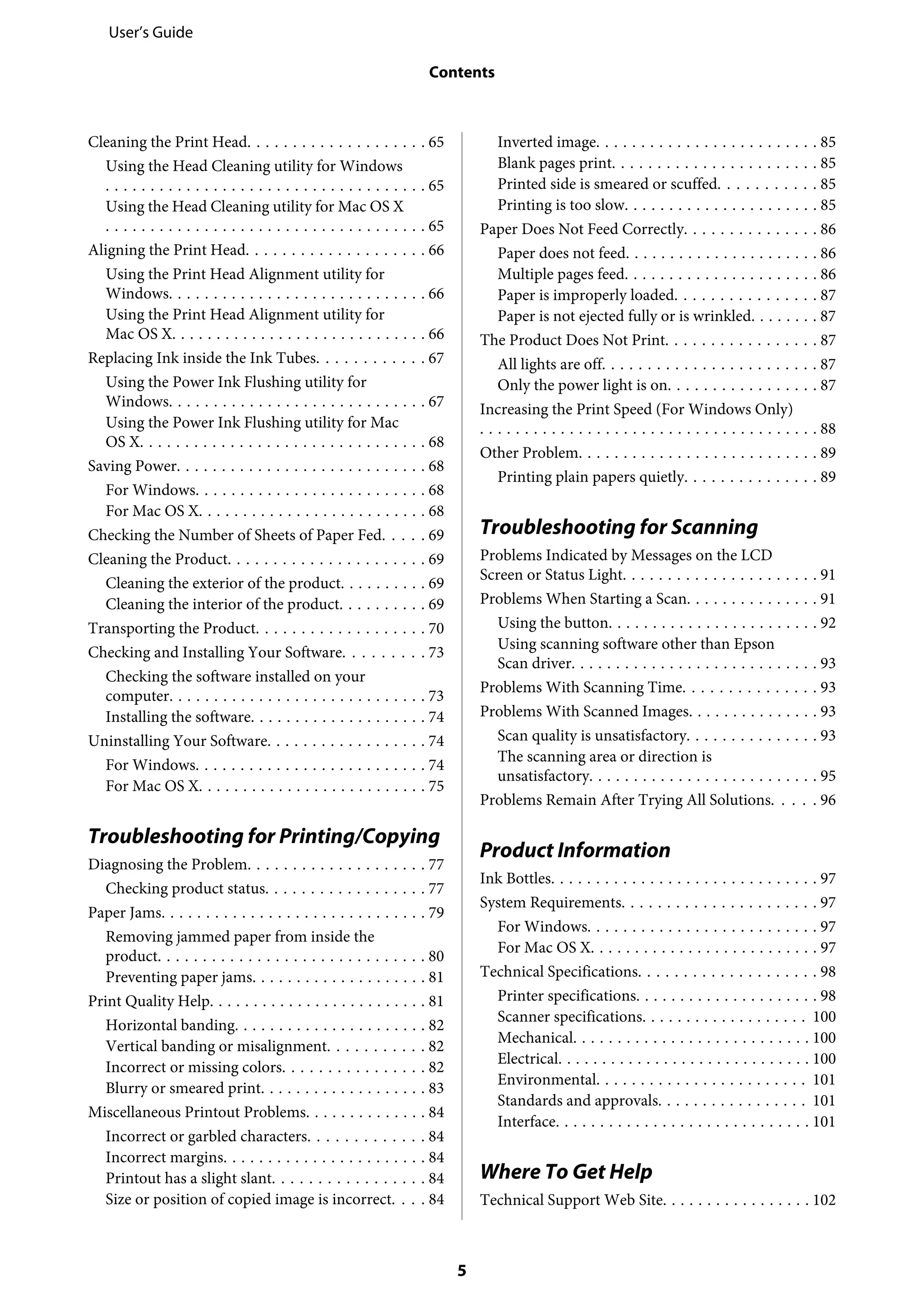 Cleaning the Print Head. . . . . . . . . . . . . . . . . . . . 65
Using the Head Cleaning utility for Windows
. . . . . . . . . . . . . . . . . . . . . . . . . . . . . . . . . . . . 65
Using the Head Cleaning utility for Mac OS X
. . . . . . . . . . . . . . . . . . . . . . . . . . . . . . . . . . . . 65
Aligning the Print Head. . . . . . . . . . . . . . . . . . . . 66
Using the Print Head Alignment utility for
Windows. . . . . . . . . . . . . . . . . . . . . . . . . . . . . 66
Using the Print Head Alignment utility for
Mac OS X. . . . . . . . . . . . . . . . . . . . . . . . . . . . . 66
Replacing Ink inside the Ink Tubes. . . . . . . . . . . . 67
Using the Power Ink Flushing utility for
Windows. . . . . . . . . . . . . . . . . . . . . . . . . . . . . 67
Using the Power Ink Flushing utility for Mac
OS X. . . . . . . . . . . . . . . . . . . . . . . . . . . . . . . . 68
Saving Power. . . . . . . . . . . . . . . . . . . . . . . . . . . . 68
For Windows. . . . . . . . . . . . . . . . . . . . . . . . . . 68
For Mac OS X. . . . . . . . . . . . . . . . . . . . . . . . . . 68
Checking the Number of Sheets of Paper Fed. . . . . 69
Cleaning the Product. . . . . . . . . . . . . . . . . . . . . . 69
Cleaning the exterior of the product. . . . . . . . . . 69
Cleaning the interior of the product. . . . . . . . . . 69
Transporting the Product. . . . . . . . . . . . . . . . . . . 70
Checking and Installing Your Software. . . . . . . . . 73
Checking the software installed on your
computer. . . . . . . . . . . . . . . . . . . . . . . . . . . . . 73
Installing the software. . . . . . . . . . . . . . . . . . . . 74
Uninstalling Your Software. . . . . . . . . . . . . . . . . . 74
For Windows. . . . . . . . . . . . . . . . . . . . . . . . . . 74
For Mac OS X. . . . . . . . . . . . . . . . . . . . . . . . . . 75
Troubleshooting for Printing/Copying
Diagnosing the Problem. . . . . . . . . . . . . . . . . . . . 77
Checking product status. . . . . . . . . . . . . . . . . . 77
Paper Jams. . . . . . . . . . . . . . . . . . . . . . . . . . . . . . 79
Removing jammed paper from inside the
product. . . . . . . . . . . . . . . . . . . . . . . . . . . . . . 80
Preventing paper jams. . . . . . . . . . . . . . . . . . . . 81
Print Quality Help. . . . . . . . . . . . . . . . . . . . . . . . . 81
Horizontal banding. . . . . . . . . . . . . . . . . . . . . . 82
Vertical banding or misalignment. . . . . . . . . . . 82
Incorrect or missing colors. . . . . . . . . . . . . . . . 82
Blurry or smeared print. . . . . . . . . . . . . . . . . . . 83
Miscellaneous Printout Problems. . . . . . . . . . . . . . 84
Incorrect or garbled characters. . . . . . . . . . . . . 84
Incorrect margins. . . . . . . . . . . . . . . . . . . . . . . 84
Printout has a slight slant. . . . . . . . . . . . . . . . . 84
Size or position of copied image is incorrect. . . . 84
Inverted image. . . . . . . . . . . . . . . . . . . . . . . . . 85
Blank pages print. . . . . . . . . . . . . . . . . . . . . . . 85
Printed side is smeared or scuffed. . . . . . . . . . . 85
Printing is too slow. . . . . . . . . . . . . . . . . . . . . . 85
Paper Does Not Feed Correctly. . . . . . . . . . . . . . . 86
Paper does not feed. . . . . . . . . . . . . . . . . . . . . . 86
Multiple pages feed. . . . . . . . . . . . . . . . . . . . . . 86
Paper is improperly loaded. . . . . . . . . . . . . . . . 87
Paper is not ejected fully or is wrinkled. . . . . . . . 87
The Product Does Not Print. . . . . . . . . . . . . . . . . 87
All lights are off. . . . . . . . . . . . . . . . . . . . . . . . 87
Only the power light is on. . . . . . . . . . . . . . . . . 87
Increasing the Print Speed (For Windows Only)
. . . . . . . . . . . . . . . . . . . . . . . . . . . . . . . . . . . . . . 88
Other Problem. . . . . . . . . . . . . . . . . . . . . . . . . . . 89
Printing plain papers quietly. . . . . . . . . . . . . . . 89
Troubleshooting for Scanning
Problems Indicated by Messages on the LCD
Screen or Status Light. . . . . . . . . . . . . . . . . . . . . . 91
Problems When Starting a Scan. . . . . . . . . . . . . . . 91
Using the button. . . . . . . . . . . . . . . . . . . . . . . . 92
Using scanning software other than Epson
Scan driver. . . . . . . . . . . . . . . . . . . . . . . . . . . . 93
Problems With Scanning Time. . . . . . . . . . . . . . . 93
Problems With Scanned Images. . . . . . . . . . . . . . . 93
Scan quality is unsatisfactory. . . . . . . . . . . . . . . 93
The scanning area or direction is
unsatisfactory. . . . . . . . . . . . . . . . . . . . . . . . . . 95
Problems Remain After Trying All Solutions. . . . . 96
Product Information
Ink Bottles. . . . . . . . . . . . . . . . . . . . . . . . . . . . . . 97
System Requirements. . . . . . . . . . . . . . . . . . . . . . 97
For Windows. . . . . . . . . . . . . . . . . . . . . . . . . . 97
For Mac OS X. . . . . . . . . . . . . . . . . . . . . . . . . . 97
Technical Specifications. . . . . . . . . . . . . . . . . . . . 98
Printer specifications. . . . . . . . . . . . . . . . . . . . . 98
Scanner specifications. . . . . . . . . . . . . . . . . . . 100
Mechanical. . . . . . . . . . . . . . . . . . . . . . . . . . . 100
Electrical. . . . . . . . . . . . . . . . . . . . . . . . . . . . . 100
Environmental. . . . . . . . . . . . . . . . . . . . . . . . 101
Standards and approvals. . . . . . . . . . . . . . . . . 101
Interface. . . . . . . . . . . . . . . . . . . . . . . . . . . . . 101
Where To Get Help
Technical Support Web Site. . . . . . . . . . . . . . . . . 102
User’s Guide
Contents
5
 