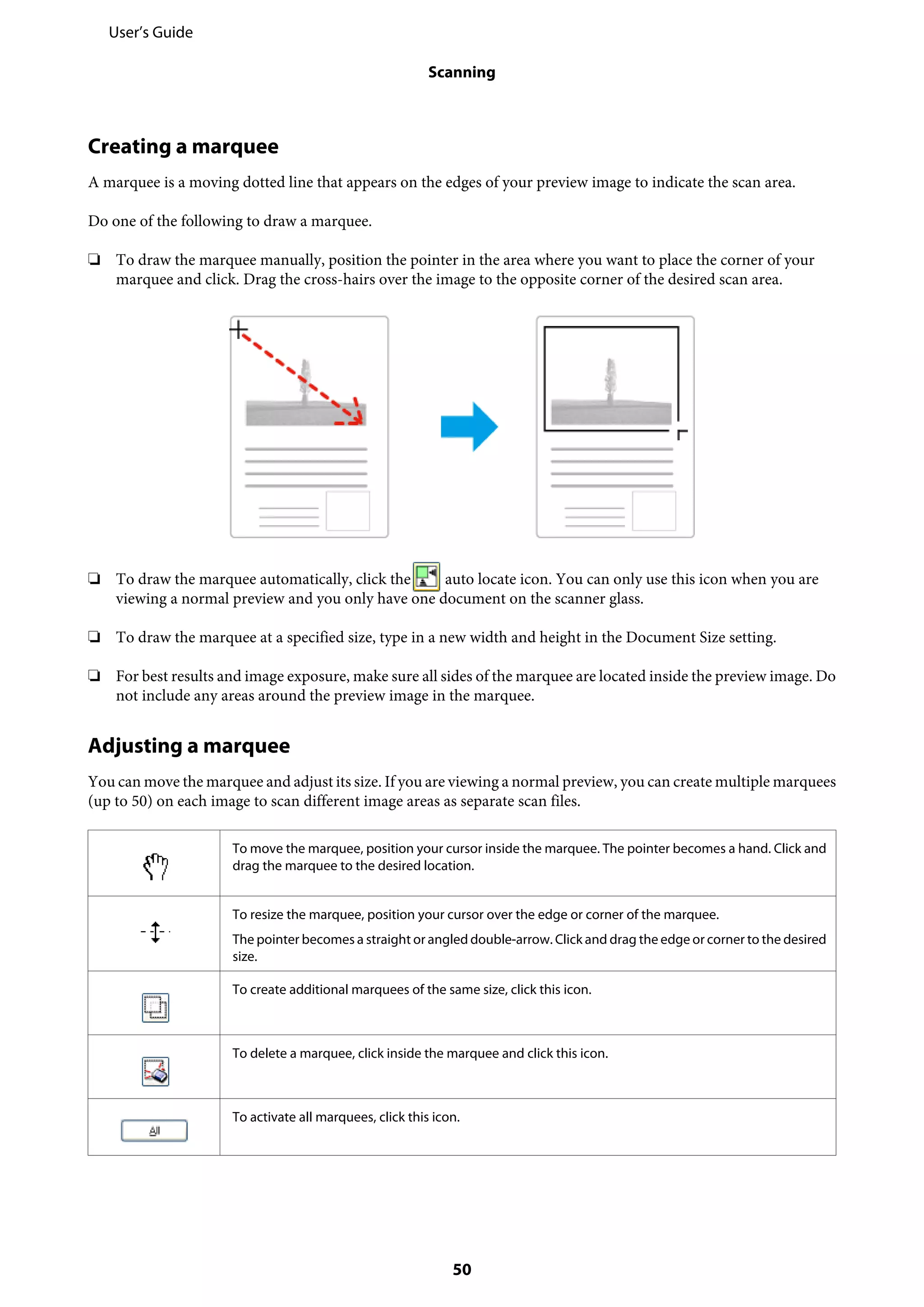Creating a marquee
A marquee is a moving dotted line that appears on the edges of your preview image to indicate the scan area.
Do one of the following to draw a marquee.
❏ To draw the marquee manually, position the pointer in the area where you want to place the corner of your
marquee and click. Drag the cross-hairs over the image to the opposite corner of the desired scan area.
❏ To draw the marquee automatically, click the auto locate icon. You can only use this icon when you are
viewing a normal preview and you only have one document on the scanner glass.
❏ To draw the marquee at a specified size, type in a new width and height in the Document Size setting.
❏ For best results and image exposure, make sure all sides of the marquee are located inside the preview image. Do
not include any areas around the preview image in the marquee.
Adjusting a marquee
You can move the marquee and adjust its size. If you are viewing a normal preview, you can create multiple marquees
(up to 50) on each image to scan different image areas as separate scan files.
To move the marquee, position your cursor inside the marquee. The pointer becomes a hand. Click and
drag the marquee to the desired location.
To resize the marquee, position your cursor over the edge or corner of the marquee.
The pointer becomes a straight or angled double-arrow. Click and drag the edge or corner to the desired
size.
To create additional marquees of the same size, click this icon.
To delete a marquee, click inside the marquee and click this icon.
To activate all marquees, click this icon.
User’s Guide
Scanning
50
 