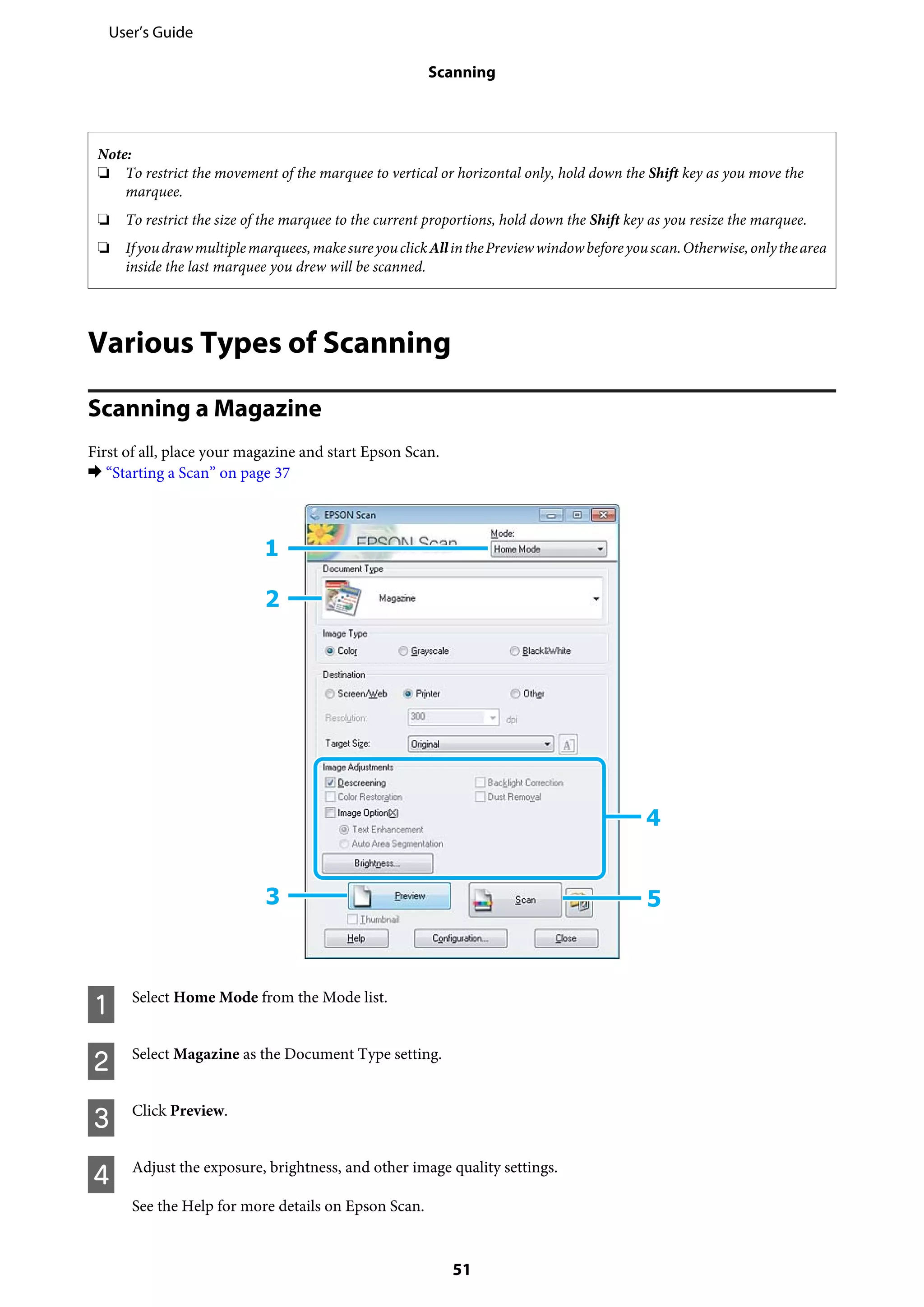 Note:
❏ To restrict the movement of the marquee to vertical or horizontal only, hold down the Shift key as you move the
marquee.
❏ To restrict the size of the marquee to the current proportions, hold down the Shift key as you resize the marquee.
❏ Ifyoudrawmultiplemarquees,makesureyouclickAllinthePreviewwindowbeforeyouscan.Otherwise,onlythearea
inside the last marquee you drew will be scanned.
Various Types of Scanning
Scanning a Magazine
First of all, place your magazine and start Epson Scan.
& “Starting a Scan” on page 37
A Select Home Mode from the Mode list.
B Select Magazine as the Document Type setting.
C Click Preview.
D Adjust the exposure, brightness, and other image quality settings.
See the Help for more details on Epson Scan.
User’s Guide
Scanning
51
 