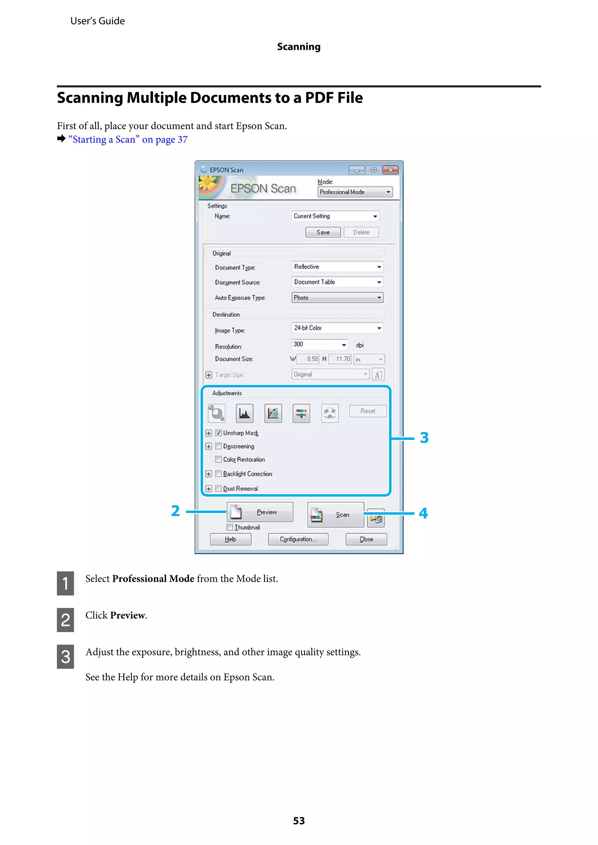Scanning Multiple Documents to a PDF File
First of all, place your document and start Epson Scan.
& “Starting a Scan” on page 37
A Select Professional Mode from the Mode list.
B Click Preview.
C Adjust the exposure, brightness, and other image quality settings.
See the Help for more details on Epson Scan.
User’s Guide
Scanning
53
 