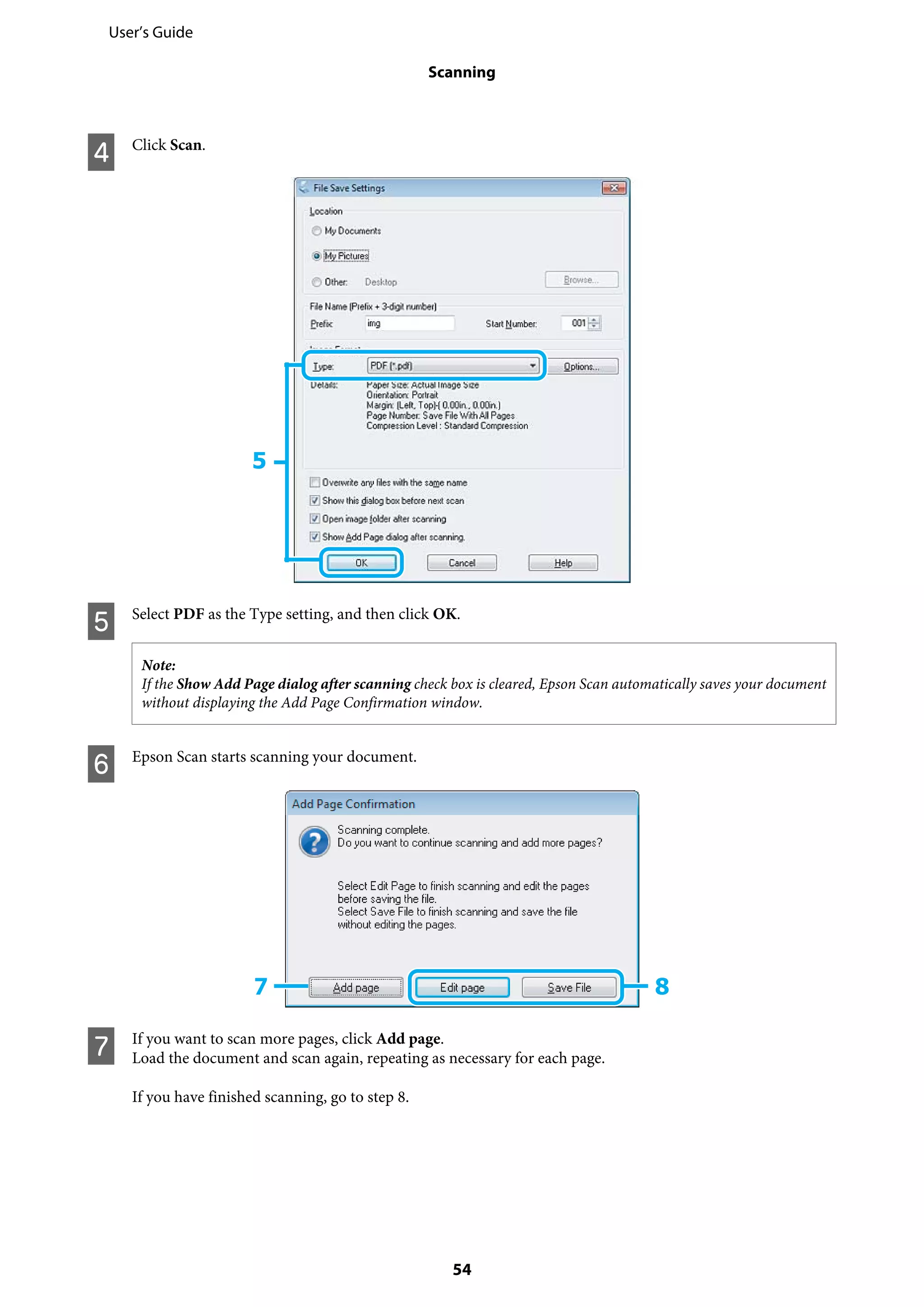 D Click Scan.
E Select PDF as the Type setting, and then click OK.
Note:
If the Show Add Page dialog after scanning check box is cleared, Epson Scan automatically saves your document
without displaying the Add Page Confirmation window.
F Epson Scan starts scanning your document.
G If you want to scan more pages, click Add page.
Load the document and scan again, repeating as necessary for each page.
If you have finished scanning, go to step 8.
User’s Guide
Scanning
54
 