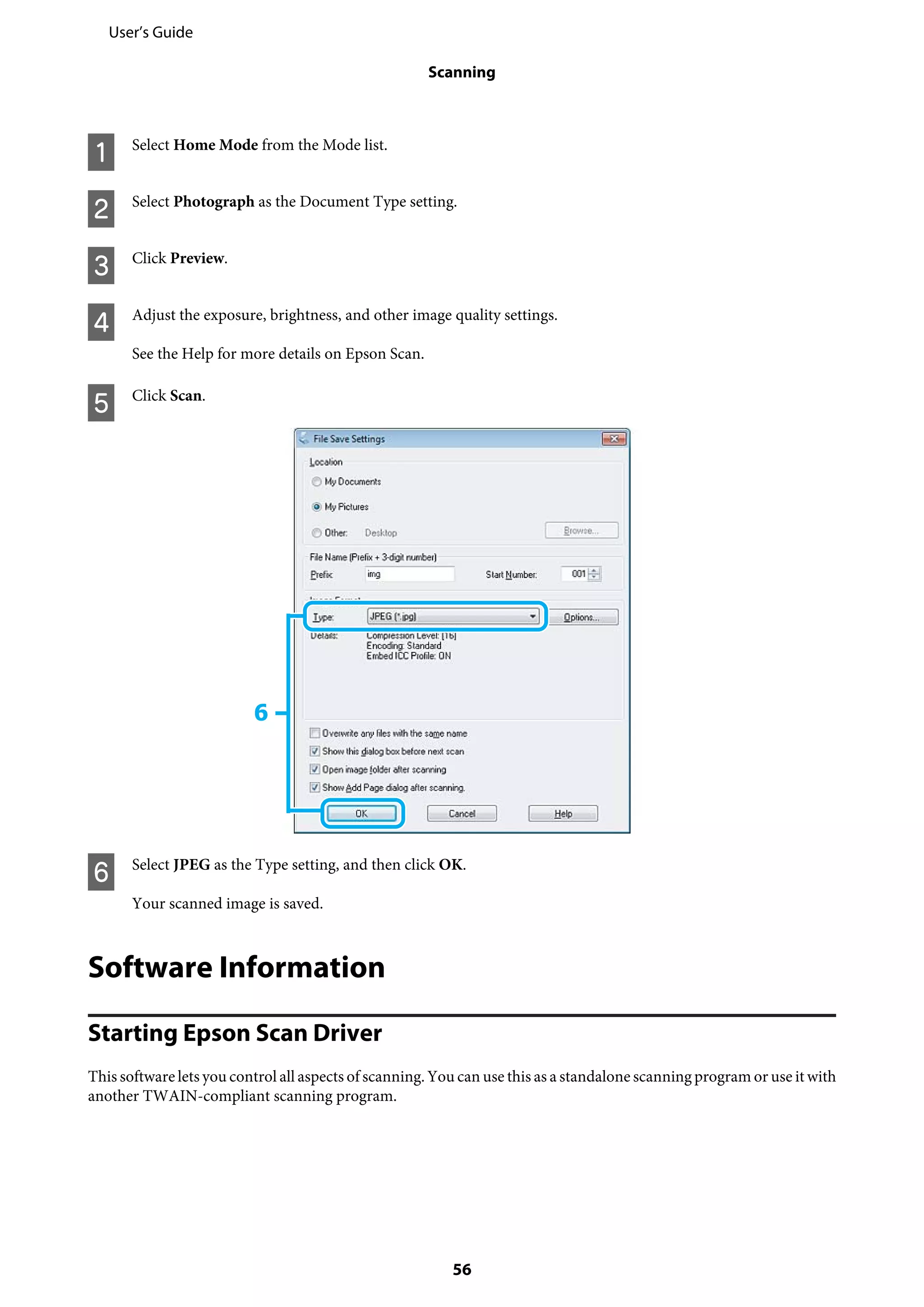 A Select Home Mode from the Mode list.
B Select Photograph as the Document Type setting.
C Click Preview.
D Adjust the exposure, brightness, and other image quality settings.
See the Help for more details on Epson Scan.
E Click Scan.
F Select JPEG as the Type setting, and then click OK.
Your scanned image is saved.
Software Information
Starting Epson Scan Driver
This software lets you control all aspects of scanning. You can use this as a standalone scanning program or use it with
another TWAIN-compliant scanning program.
User’s Guide
Scanning
56
 