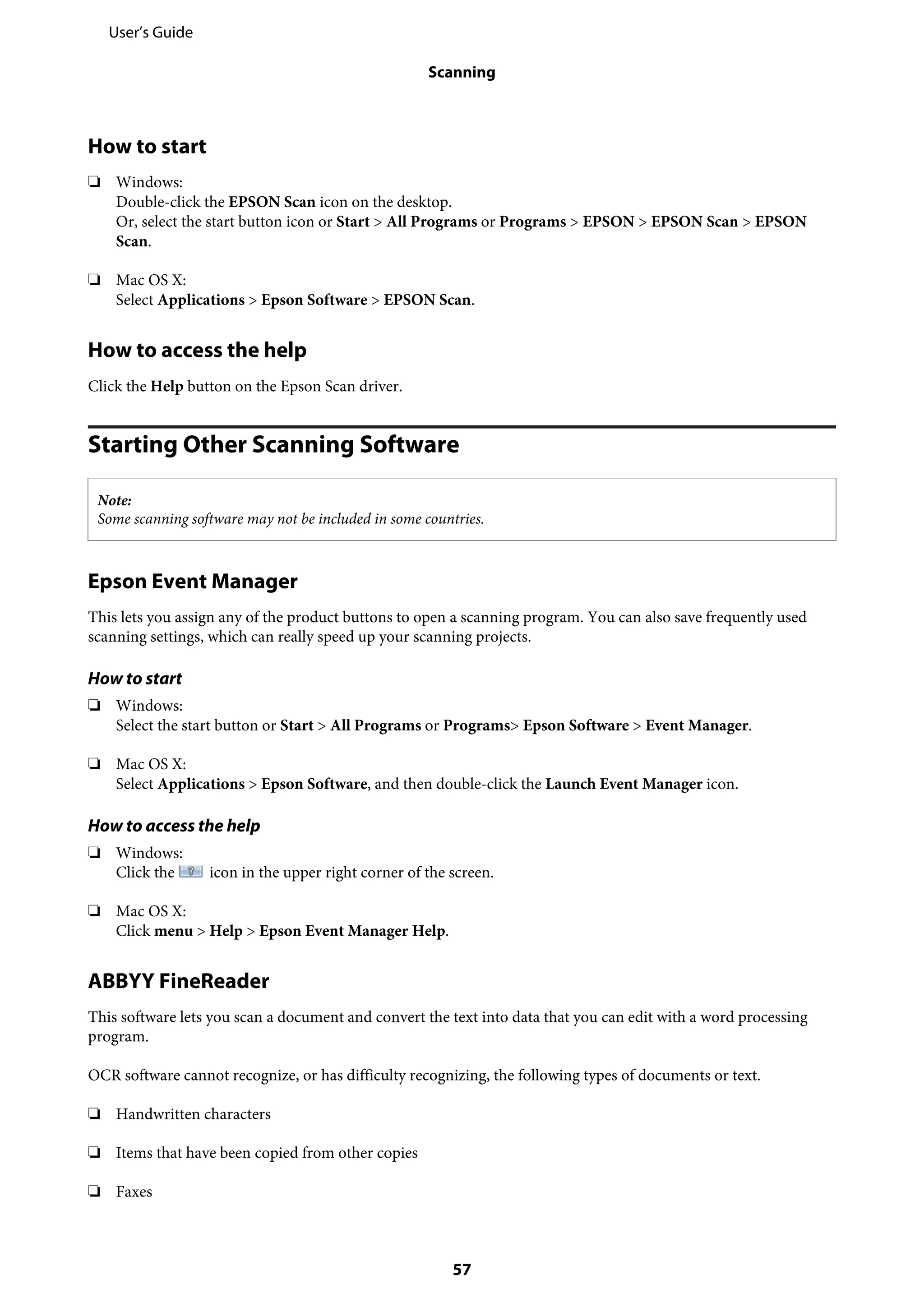 How to start
❏ Windows:
Double-click the EPSON Scan icon on the desktop.
Or, select the start button icon or Start > All Programs or Programs > EPSON > EPSON Scan > EPSON
Scan.
❏ Mac OS X:
Select Applications > Epson Software > EPSON Scan.
How to access the help
Click the Help button on the Epson Scan driver.
Starting Other Scanning Software
Note:
Some scanning software may not be included in some countries.
Epson Event Manager
This lets you assign any of the product buttons to open a scanning program. You can also save frequently used
scanning settings, which can really speed up your scanning projects.
How to start
❏ Windows:
Select the start button or Start > All Programs or Programs> Epson Software > Event Manager.
❏ Mac OS X:
Select Applications > Epson Software, and then double-click the Launch Event Manager icon.
How to access the help
❏ Windows:
Click the icon in the upper right corner of the screen.
❏ Mac OS X:
Click menu > Help > Epson Event Manager Help.
ABBYY FineReader
This software lets you scan a document and convert the text into data that you can edit with a word processing
program.
OCR software cannot recognize, or has difficulty recognizing, the following types of documents or text.
❏ Handwritten characters
❏ Items that have been copied from other copies
❏ Faxes
User’s Guide
Scanning
57
 