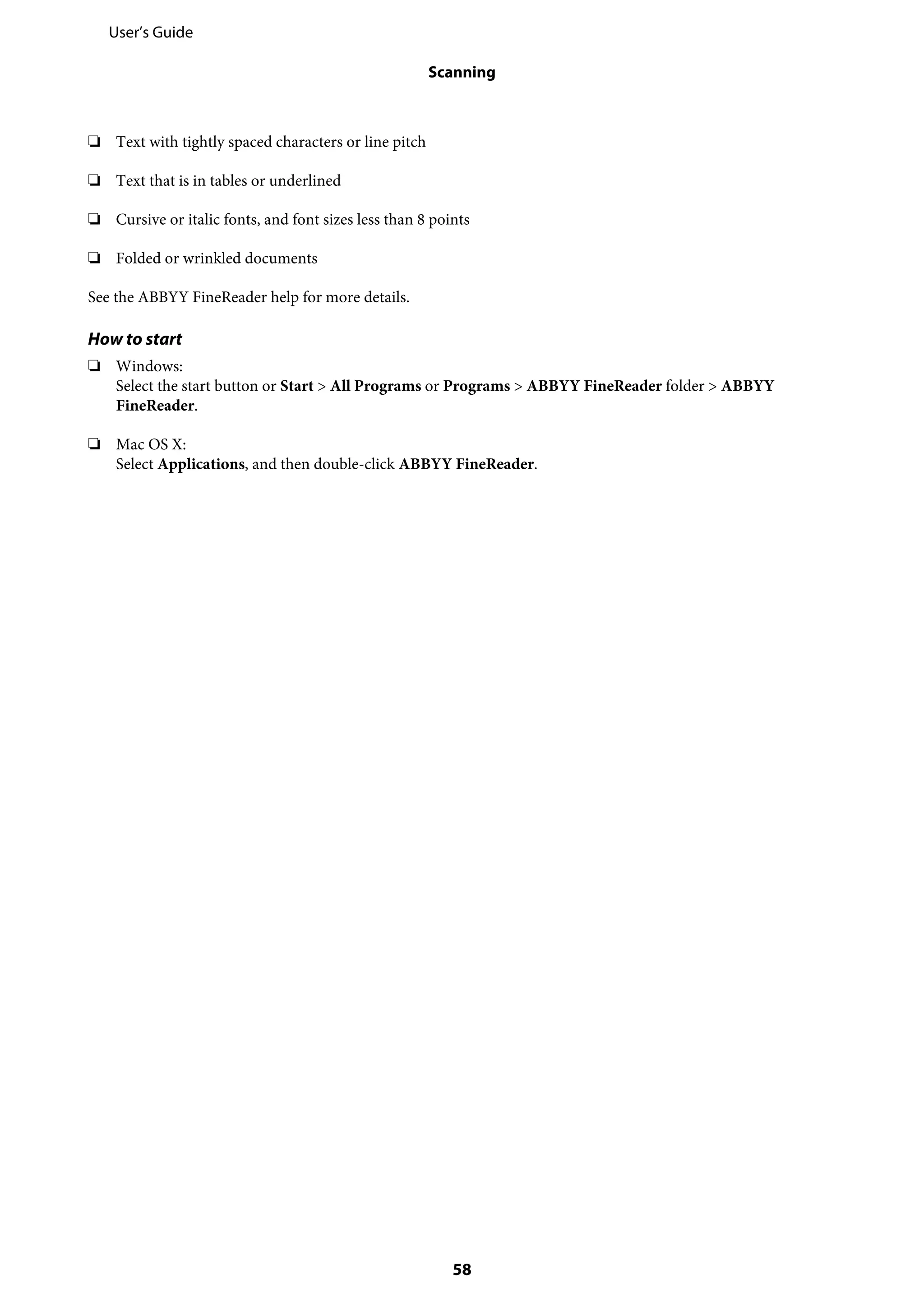 ❏ Text with tightly spaced characters or line pitch
❏ Text that is in tables or underlined
❏ Cursive or italic fonts, and font sizes less than 8 points
❏ Folded or wrinkled documents
See the ABBYY FineReader help for more details.
How to start
❏ Windows:
Select the start button or Start > All Programs or Programs > ABBYY FineReader folder > ABBYY
FineReader.
❏ Mac OS X:
Select Applications, and then double-click ABBYY FineReader.
User’s Guide
Scanning
58
 