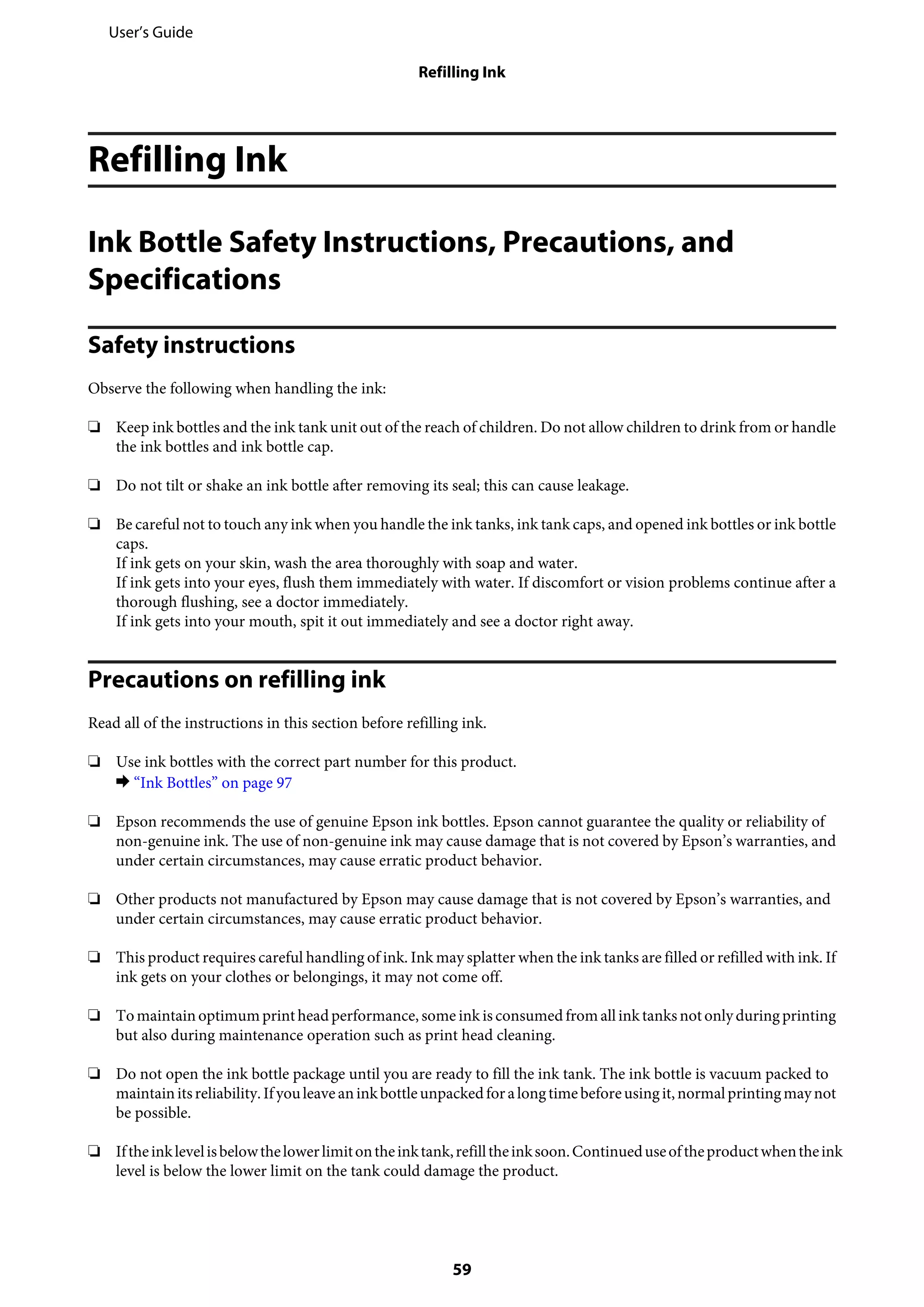 Refilling Ink
Ink Bottle Safety Instructions, Precautions, and
Specifications
Safety instructions
Observe the following when handling the ink:
❏ Keep ink bottles and the ink tank unit out of the reach of children. Do not allow children to drink from or handle
the ink bottles and ink bottle cap.
❏ Do not tilt or shake an ink bottle after removing its seal; this can cause leakage.
❏ Be careful not to touch any ink when you handle the ink tanks, ink tank caps, and opened ink bottles or ink bottle
caps.
If ink gets on your skin, wash the area thoroughly with soap and water.
If ink gets into your eyes, flush them immediately with water. If discomfort or vision problems continue after a
thorough flushing, see a doctor immediately.
If ink gets into your mouth, spit it out immediately and see a doctor right away.
Precautions on refilling ink
Read all of the instructions in this section before refilling ink.
❏ Use ink bottles with the correct part number for this product.
& “Ink Bottles” on page 97
❏ Epson recommends the use of genuine Epson ink bottles. Epson cannot guarantee the quality or reliability of
non-genuine ink. The use of non-genuine ink may cause damage that is not covered by Epson’s warranties, and
under certain circumstances, may cause erratic product behavior.
❏ Other products not manufactured by Epson may cause damage that is not covered by Epson’s warranties, and
under certain circumstances, may cause erratic product behavior.
❏ This product requires careful handling of ink. Ink may splatter when the ink tanks are filled or refilled with ink. If
ink gets on your clothes or belongings, it may not come off.
❏ Tomaintainoptimumprintheadperformance, some ink is consumed fromallinktanksnotonlyduringprinting
but also during maintenance operation such as print head cleaning.
❏ Do not open the ink bottle package until you are ready to fill the ink tank. The ink bottle is vacuum packed to
maintainitsreliability.Ifyouleaveaninkbottleunpackedforalongtimebeforeusingit,normalprintingmaynot
be possible.
❏ Iftheinklevelisbelowthelowerlimitontheinktank,refilltheinksoon.Continueduseoftheproductwhentheink
level is below the lower limit on the tank could damage the product.
User’s Guide
Refilling Ink
59
 