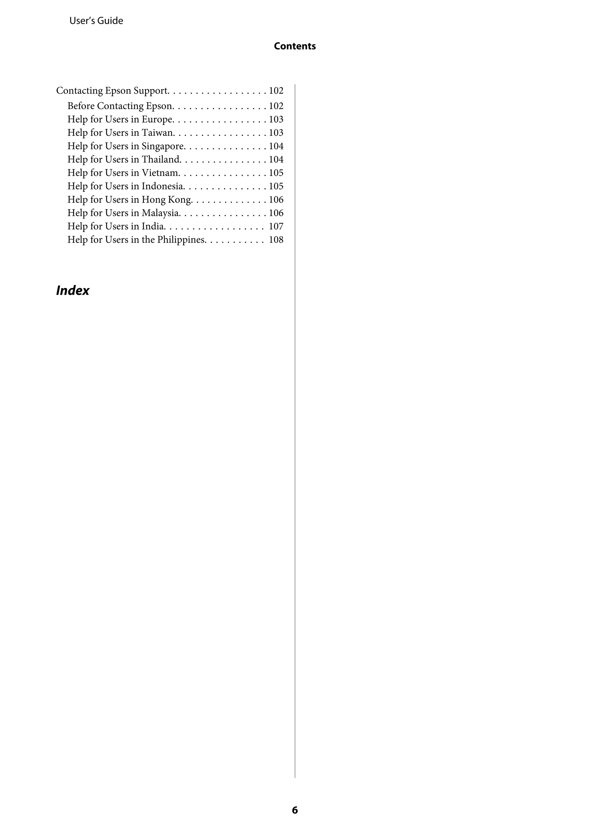 Contacting Epson Support. . . . . . . . . . . . . . . . . . 102
Before Contacting Epson. . . . . . . . . . . . . . . . . 102
Help for Users in Europe. . . . . . . . . . . . . . . . . 103
Help for Users in Taiwan. . . . . . . . . . . . . . . . . 103
Help for Users in Singapore. . . . . . . . . . . . . . . 104
Help for Users in Thailand. . . . . . . . . . . . . . . . 104
Help for Users in Vietnam. . . . . . . . . . . . . . . . 105
Help for Users in Indonesia. . . . . . . . . . . . . . . 105
Help for Users in Hong Kong. . . . . . . . . . . . . . 106
Help for Users in Malaysia. . . . . . . . . . . . . . . . 106
Help for Users in India. . . . . . . . . . . . . . . . . . 107
Help for Users in the Philippines. . . . . . . . . . . 108
Index
User’s Guide
Contents
6
 