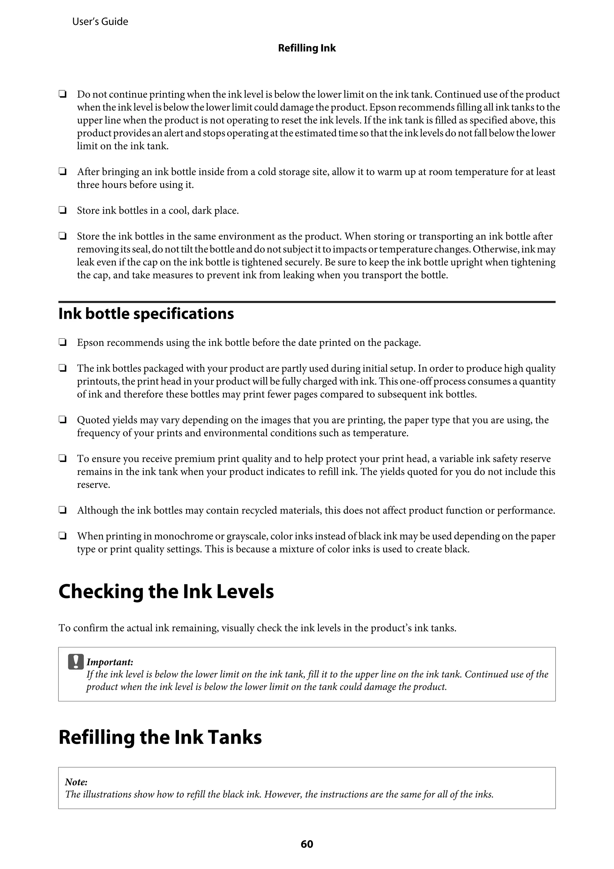 ❏ Do not continue printing when the ink level is below the lower limit on the ink tank. Continued use of the product
whentheinklevelisbelowthelowerlimitcoulddamagetheproduct.Epsonrecommends fillingallinktankstothe
upper line when the product is not operating to reset the ink levels. If the ink tank is filled as specified above, this
productprovidesanalertandstopsoperatingattheestimatedtimesothattheinklevelsdonotfallbelowthelower
limit on the ink tank.
❏ After bringing an ink bottle inside from a cold storage site, allow it to warm up at room temperature for at least
three hours before using it.
❏ Store ink bottles in a cool, dark place.
❏ Store the ink bottles in the same environment as the product. When storing or transporting an ink bottle after
removingitsseal,donottiltthebottleanddonotsubjectittoimpactsortemperaturechanges.Otherwise,inkmay
leak even if the cap on the ink bottle is tightened securely. Be sure to keep the ink bottle upright when tightening
the cap, and take measures to prevent ink from leaking when you transport the bottle.
Ink bottle specifications
❏ Epson recommends using the ink bottle before the date printed on the package.
❏ The ink bottles packaged with your product are partly used during initial setup. In order to produce high quality
printouts, the print head in your product will be fully charged with ink. This one-off process consumes a quantity
of ink and therefore these bottles may print fewer pages compared to subsequent ink bottles.
❏ Quoted yields may vary depending on the images that you are printing, the paper type that you are using, the
frequency of your prints and environmental conditions such as temperature.
❏ To ensure you receive premium print quality and to help protect your print head, a variable ink safety reserve
remains in the ink tank when your product indicates to refill ink. The yields quoted for you do not include this
reserve.
❏ Although the ink bottles may contain recycled materials, this does not affect product function or performance.
❏ When printing in monochrome or grayscale, color inks instead of black ink may be used depending on the paper
type or print quality settings. This is because a mixture of color inks is used to create black.
Checking the Ink Levels
To confirm the actual ink remaining, visually check the ink levels in the product’s ink tanks.
cImportant:
If the ink level is below the lower limit on the ink tank, fill it to the upper line on the ink tank. Continued use of the
product when the ink level is below the lower limit on the tank could damage the product.
Refilling the Ink Tanks
Note:
The illustrations show how to refill the black ink. However, the instructions are the same for all of the inks.
User’s Guide
Refilling Ink
60
 