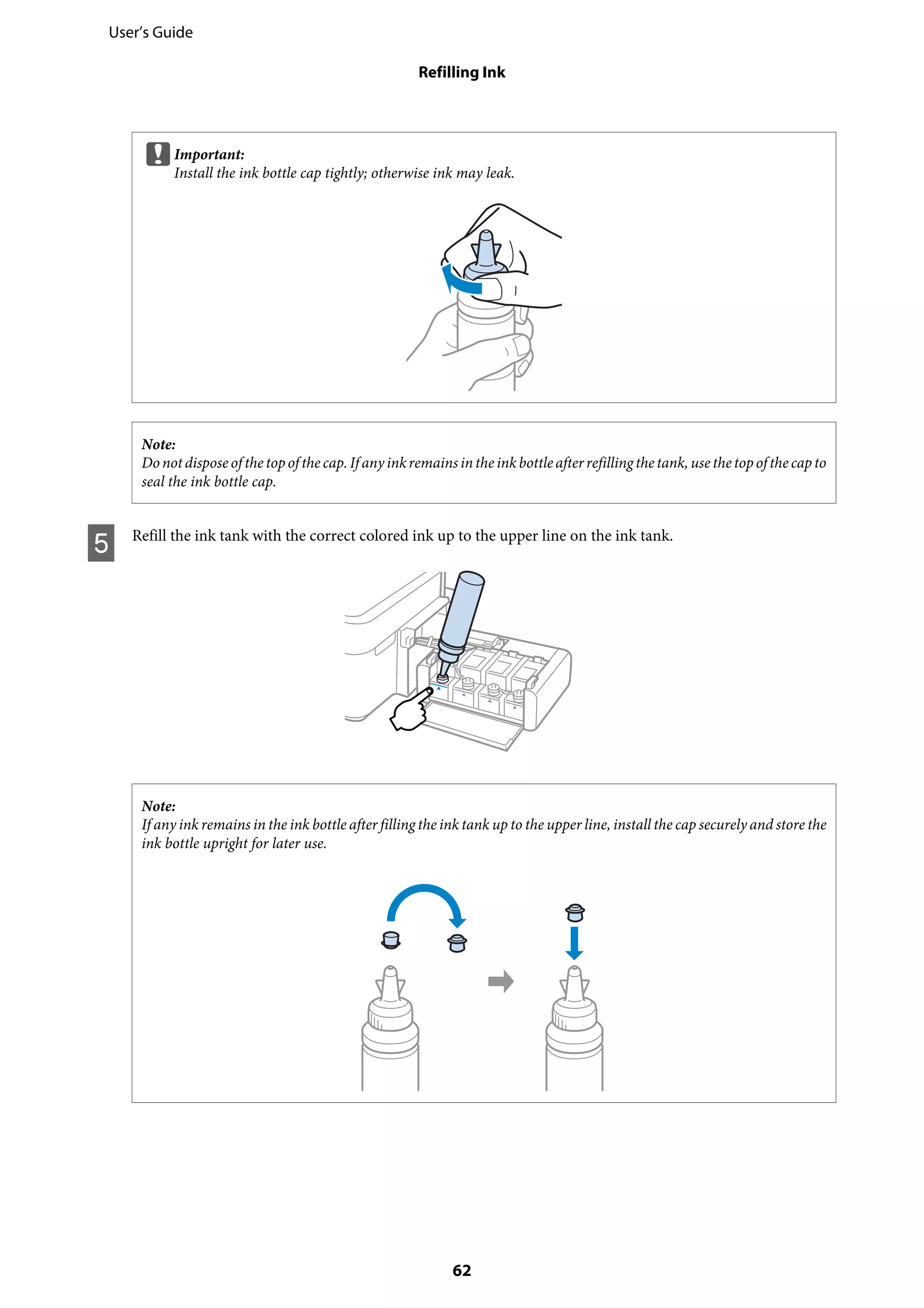 cImportant:
Install the ink bottle cap tightly; otherwise ink may leak.
Note:
Donotdisposeof thetopof thecap.If anyinkremainsintheinkbottleafterrefillingthetank, usethetopofthecapto
seal the ink bottle cap.
E Refill the ink tank with the correct colored ink up to the upper line on the ink tank.
Note:
If any ink remains in the ink bottle after filling the ink tank up to the upper line, install the cap securely and store the
ink bottle upright for later use.
User’s Guide
Refilling Ink
62
 