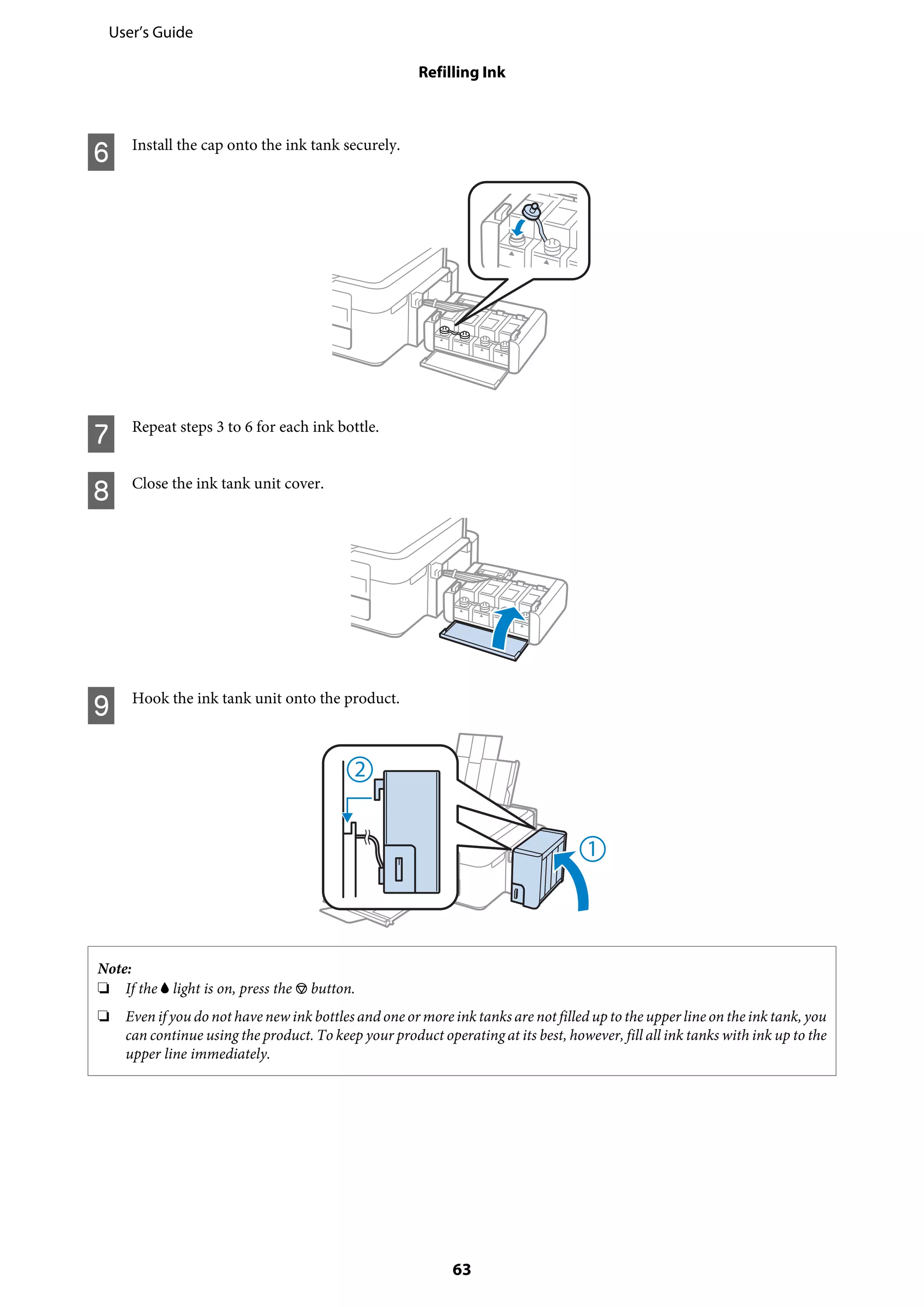 F Install the cap onto the ink tank securely.
G Repeat steps 3 to 6 for each ink bottle.
H Close the ink tank unit cover.
I Hook the ink tank unit onto the product.
Note:
❏ If the B light is on, press the y button.
❏ Even if you do not have new ink bottles and one or more ink tanks are not filled up to the upper line on the ink tank, you
can continue using the product. To keep your product operating at its best, however, fill all ink tanks with ink up to the
upper line immediately.
User’s Guide
Refilling Ink
63
 