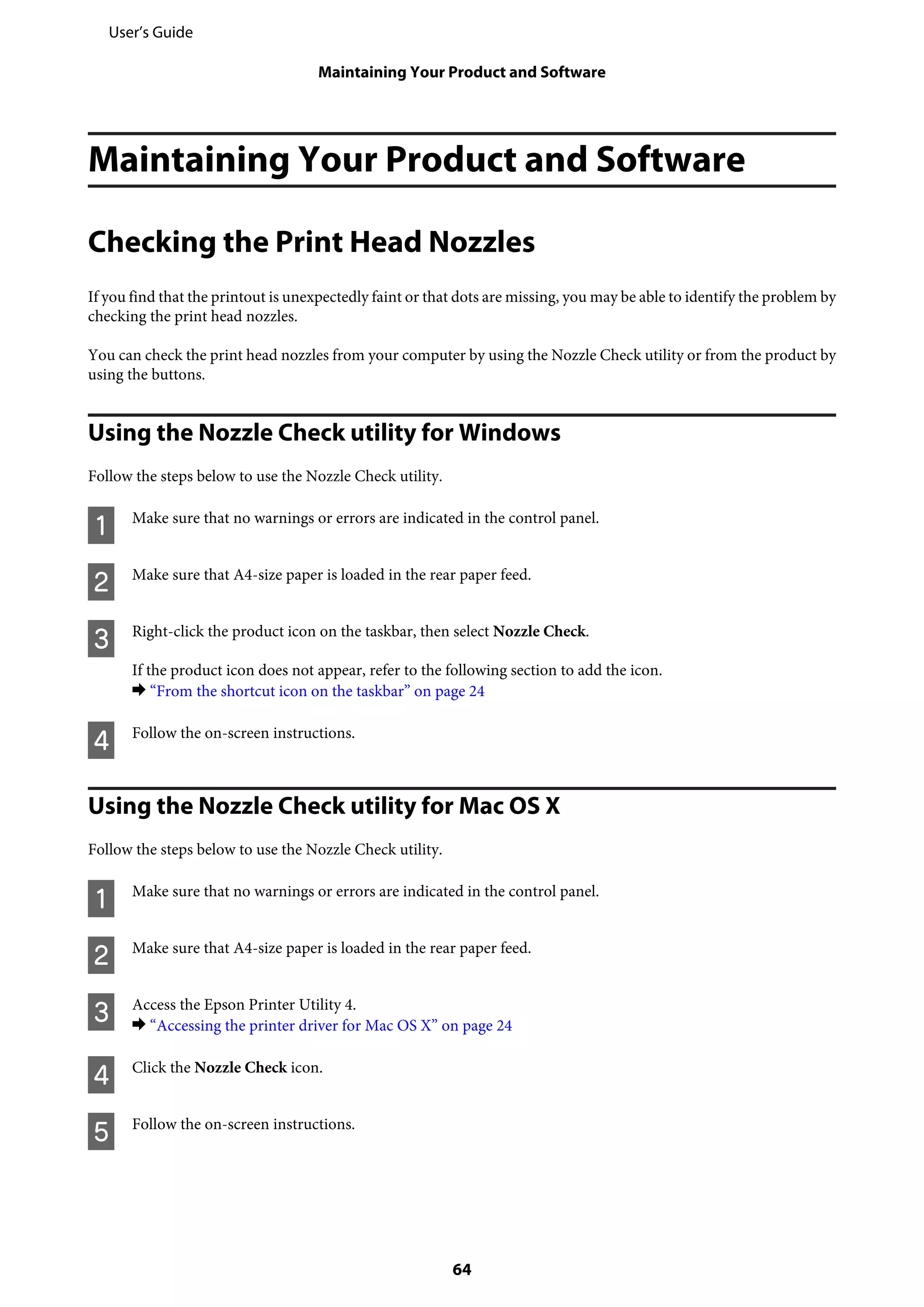 Maintaining Your Product and Software
Checking the Print Head Nozzles
If you find that the printout is unexpectedly faint or that dots are missing, you may be able to identify the problem by
checking the print head nozzles.
You can check the print head nozzles from your computer by using the Nozzle Check utility or from the product by
using the buttons.
Using the Nozzle Check utility for Windows
Follow the steps below to use the Nozzle Check utility.
A Make sure that no warnings or errors are indicated in the control panel.
B Make sure that A4-size paper is loaded in the rear paper feed.
C Right-click the product icon on the taskbar, then select Nozzle Check.
If the product icon does not appear, refer to the following section to add the icon.
& “From the shortcut icon on the taskbar” on page 24
D Follow the on-screen instructions.
Using the Nozzle Check utility for Mac OS X
Follow the steps below to use the Nozzle Check utility.
A Make sure that no warnings or errors are indicated in the control panel.
B Make sure that A4-size paper is loaded in the rear paper feed.
C Access the Epson Printer Utility 4.
& “Accessing the printer driver for Mac OS X” on page 24
D Click the Nozzle Check icon.
E Follow the on-screen instructions.
User’s Guide
Maintaining Your Product and Software
64
 