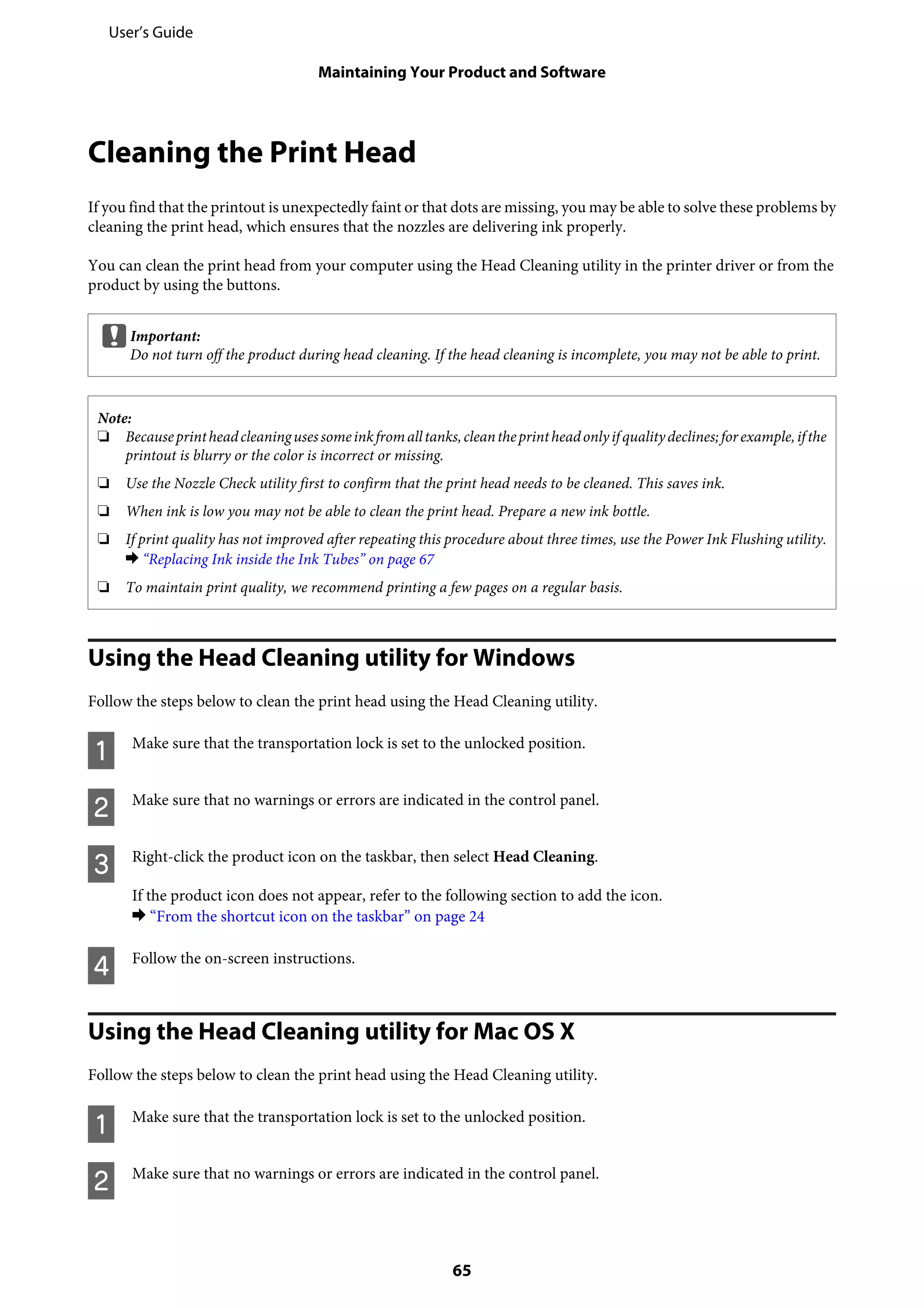 Cleaning the Print Head
If you find that the printout is unexpectedly faint or that dots are missing, you may be able to solve these problems by
cleaning the print head, which ensures that the nozzles are delivering ink properly.
You can clean the print head from your computer using the Head Cleaning utility in the printer driver or from the
product by using the buttons.
cImportant:
Do not turn off the product during head cleaning. If the head cleaning is incomplete, you may not be able to print.
Note:
❏ Becauseprintheadcleaningusessomeinkfromalltanks,cleantheprintheadonlyifqualitydeclines;forexample,ifthe
printout is blurry or the color is incorrect or missing.
❏ Use the Nozzle Check utility first to confirm that the print head needs to be cleaned. This saves ink.
❏ When ink is low you may not be able to clean the print head. Prepare a new ink bottle.
❏ If print quality has not improved after repeating this procedure about three times, use the Power Ink Flushing utility.
& “Replacing Ink inside the Ink Tubes” on page 67
❏ To maintain print quality, we recommend printing a few pages on a regular basis.
Using the Head Cleaning utility for Windows
Follow the steps below to clean the print head using the Head Cleaning utility.
A Make sure that the transportation lock is set to the unlocked position.
B Make sure that no warnings or errors are indicated in the control panel.
C Right-click the product icon on the taskbar, then select Head Cleaning.
If the product icon does not appear, refer to the following section to add the icon.
& “From the shortcut icon on the taskbar” on page 24
D Follow the on-screen instructions.
Using the Head Cleaning utility for Mac OS X
Follow the steps below to clean the print head using the Head Cleaning utility.
A Make sure that the transportation lock is set to the unlocked position.
B Make sure that no warnings or errors are indicated in the control panel.
User’s Guide
Maintaining Your Product and Software
65
 