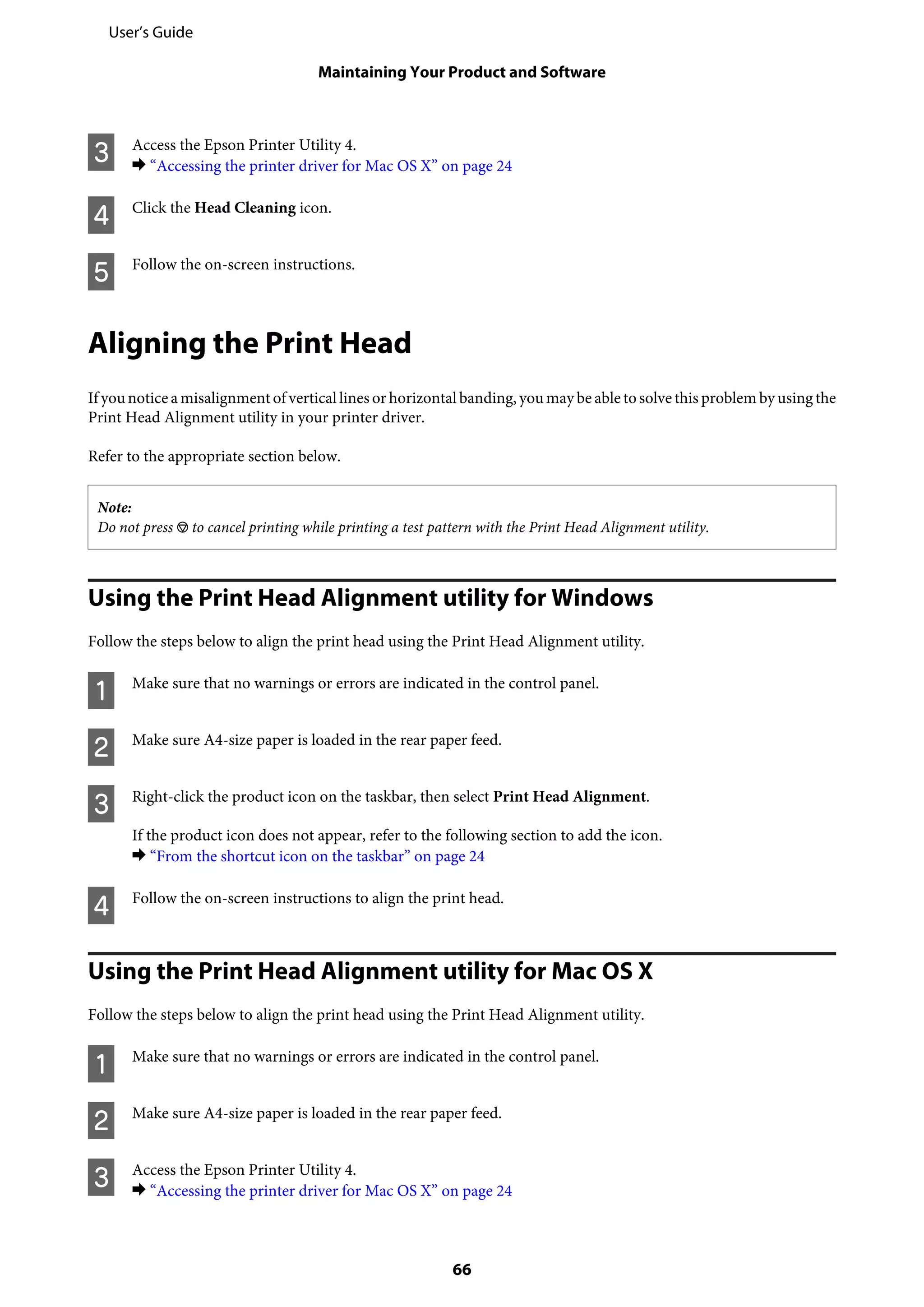 C Access the Epson Printer Utility 4.
& “Accessing the printer driver for Mac OS X” on page 24
D Click the Head Cleaning icon.
E Follow the on-screen instructions.
Aligning the Print Head
If younotice a misalignment of vertical lines orhorizontal banding, youmay be able tosolve this problem by using the
Print Head Alignment utility in your printer driver.
Refer to the appropriate section below.
Note:
Do not press y to cancel printing while printing a test pattern with the Print Head Alignment utility.
Using the Print Head Alignment utility for Windows
Follow the steps below to align the print head using the Print Head Alignment utility.
A Make sure that no warnings or errors are indicated in the control panel.
B Make sure A4-size paper is loaded in the rear paper feed.
C Right-click the product icon on the taskbar, then select Print Head Alignment.
If the product icon does not appear, refer to the following section to add the icon.
& “From the shortcut icon on the taskbar” on page 24
D Follow the on-screen instructions to align the print head.
Using the Print Head Alignment utility for Mac OS X
Follow the steps below to align the print head using the Print Head Alignment utility.
A Make sure that no warnings or errors are indicated in the control panel.
B Make sure A4-size paper is loaded in the rear paper feed.
C Access the Epson Printer Utility 4.
& “Accessing the printer driver for Mac OS X” on page 24
User’s Guide
Maintaining Your Product and Software
66
 
