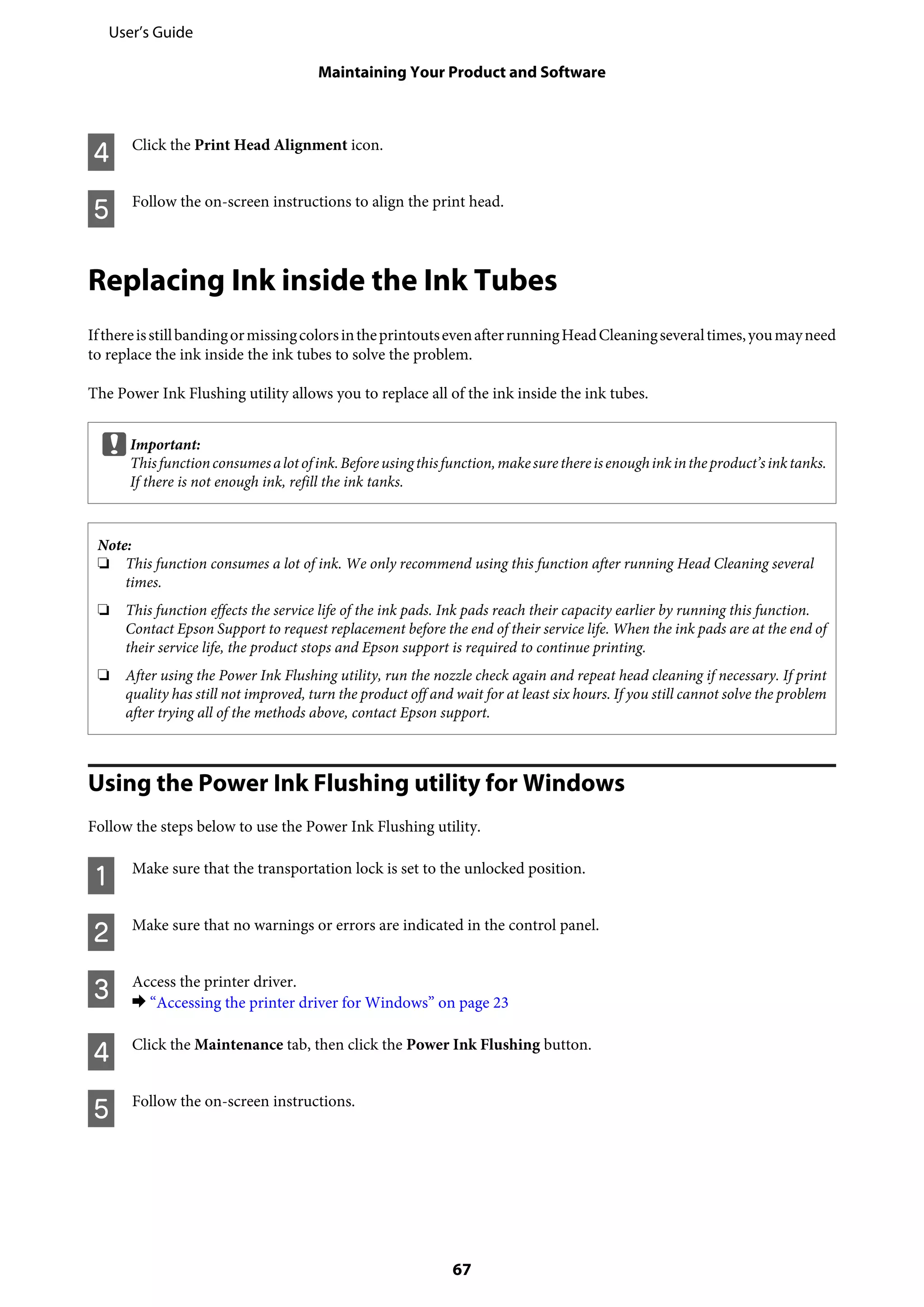 D Click the Print Head Alignment icon.
E Follow the on-screen instructions to align the print head.
Replacing Ink inside the Ink Tubes
IfthereisstillbandingormissingcolorsintheprintoutsevenafterrunningHeadCleaningseveraltimes,youmayneed
to replace the ink inside the ink tubes to solve the problem.
The Power Ink Flushing utility allows you to replace all of the ink inside the ink tubes.
cImportant:
Thisfunctionconsumesalotofink.Beforeusingthisfunction,makesurethereisenoughinkintheproduct’sinktanks.
If there is not enough ink, refill the ink tanks.
Note:
❏ This function consumes a lot of ink. We only recommend using this function after running Head Cleaning several
times.
❏ This function effects the service life of the ink pads. Ink pads reach their capacity earlier by running this function.
Contact Epson Support to request replacement before the end of their service life. When the ink pads are at the end of
their service life, the product stops and Epson support is required to continue printing.
❏ After using the Power Ink Flushing utility, run the nozzle check again and repeat head cleaning if necessary. If print
quality has still not improved, turn the product off and wait for at least six hours. If you still cannot solve the problem
after trying all of the methods above, contact Epson support.
Using the Power Ink Flushing utility for Windows
Follow the steps below to use the Power Ink Flushing utility.
A Make sure that the transportation lock is set to the unlocked position.
B Make sure that no warnings or errors are indicated in the control panel.
C Access the printer driver.
& “Accessing the printer driver for Windows” on page 23
D Click the Maintenance tab, then click the Power Ink Flushing button.
E Follow the on-screen instructions.
User’s Guide
Maintaining Your Product and Software
67
 