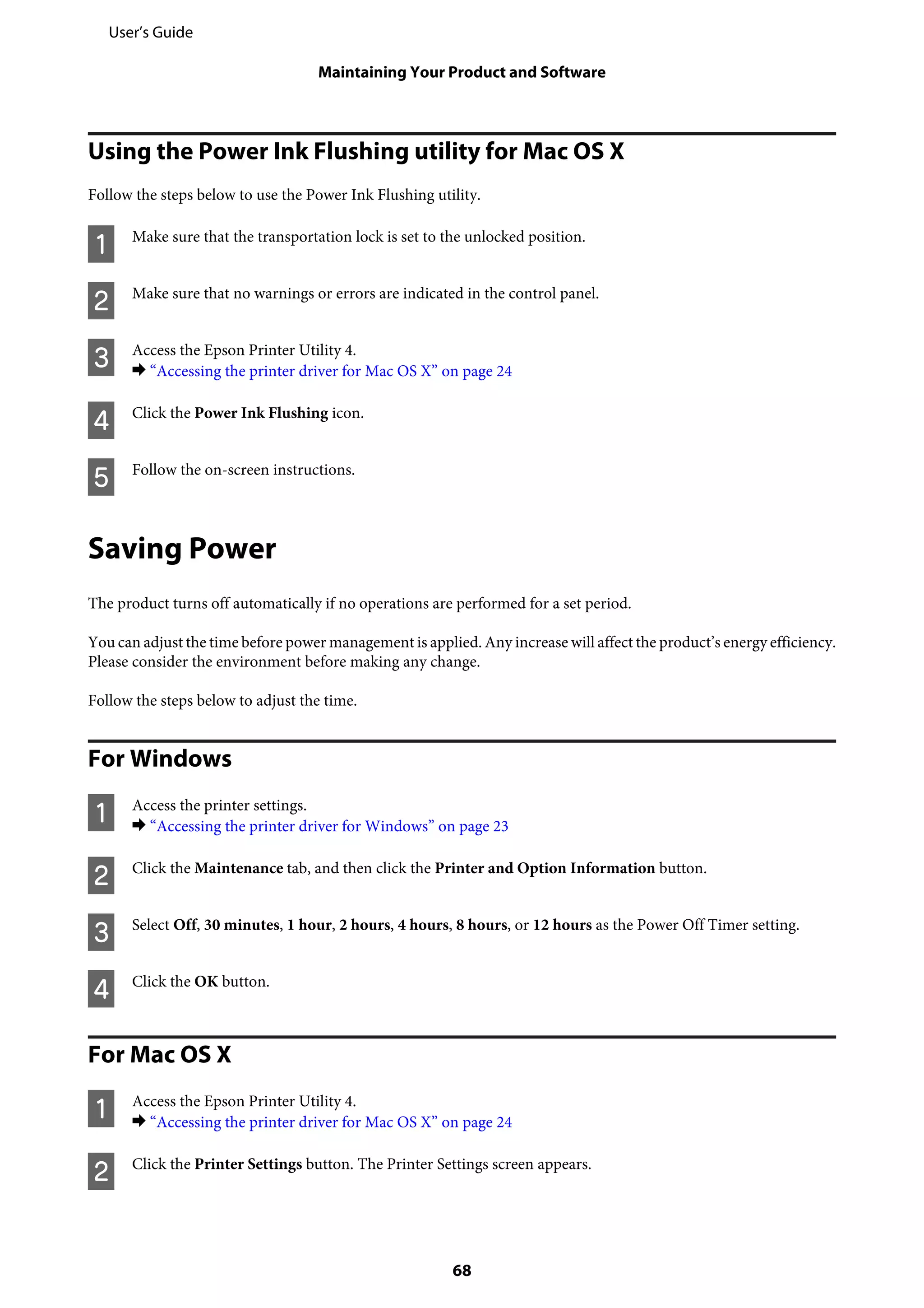Using the Power Ink Flushing utility for Mac OS X
Follow the steps below to use the Power Ink Flushing utility.
A Make sure that the transportation lock is set to the unlocked position.
B Make sure that no warnings or errors are indicated in the control panel.
C Access the Epson Printer Utility 4.
& “Accessing the printer driver for Mac OS X” on page 24
D Click the Power Ink Flushing icon.
E Follow the on-screen instructions.
Saving Power
The product turns off automatically if no operations are performed for a set period.
You can adjust the time before power management is applied. Any increase will affect the product’s energy efficiency.
Please consider the environment before making any change.
Follow the steps below to adjust the time.
For Windows
A Access the printer settings.
& “Accessing the printer driver for Windows” on page 23
B Click the Maintenance tab, and then click the Printer and Option Information button.
C Select Off, 30 minutes, 1 hour, 2 hours, 4 hours, 8 hours, or 12 hours as the Power Off Timer setting.
D Click the OK button.
For Mac OS X
A Access the Epson Printer Utility 4.
& “Accessing the printer driver for Mac OS X” on page 24
B Click the Printer Settings button. The Printer Settings screen appears.
User’s Guide
Maintaining Your Product and Software
68
 
