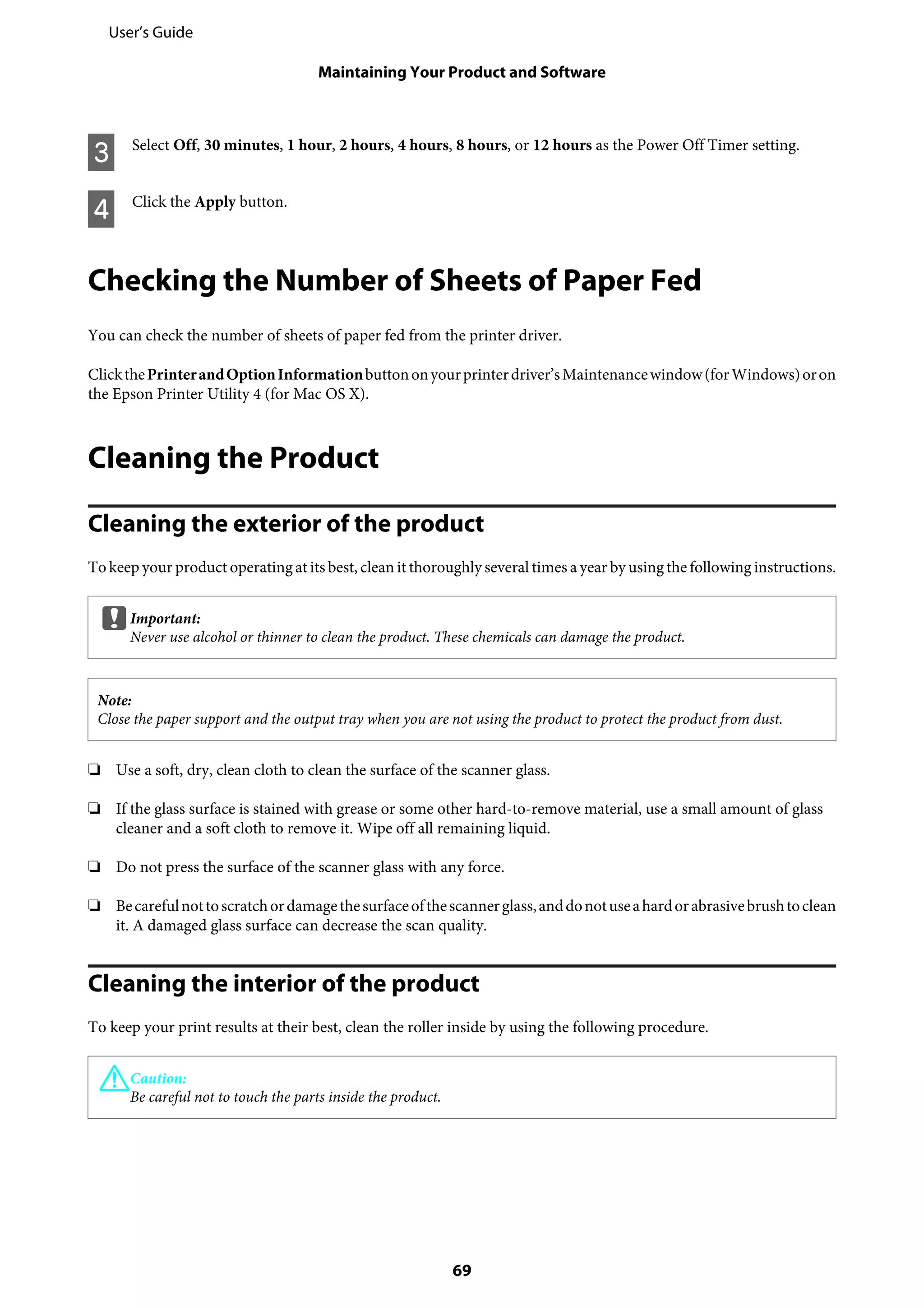 C Select Off, 30 minutes, 1 hour, 2 hours, 4 hours, 8 hours, or 12 hours as the Power Off Timer setting.
D Click the Apply button.
Checking the Number of Sheets of Paper Fed
You can check the number of sheets of paper fed from the printer driver.
ClickthePrinterandOptionInformationbuttononyourprinterdriver’sMaintenancewindow(forWindows)oron
the Epson Printer Utility 4 (for Mac OS X).
Cleaning the Product
Cleaning the exterior of the product
To keep your product operating at its best, clean it thoroughly several times a year by using the following instructions.
cImportant:
Never use alcohol or thinner to clean the product. These chemicals can damage the product.
Note:
Close the paper support and the output tray when you are not using the product to protect the product from dust.
❏ Use a soft, dry, clean cloth to clean the surface of the scanner glass.
❏ If the glass surface is stained with grease or some other hard-to-remove material, use a small amount of glass
cleaner and a soft cloth to remove it. Wipe off all remaining liquid.
❏ Do not press the surface of the scanner glass with any force.
❏ Becarefulnottoscratchordamagethesurfaceofthescannerglass,anddonotuseahardorabrasivebrushtoclean
it. A damaged glass surface can decrease the scan quality.
Cleaning the interior of the product
To keep your print results at their best, clean the roller inside by using the following procedure.
!Caution:
Be careful not to touch the parts inside the product.
User’s Guide
Maintaining Your Product and Software
69
 