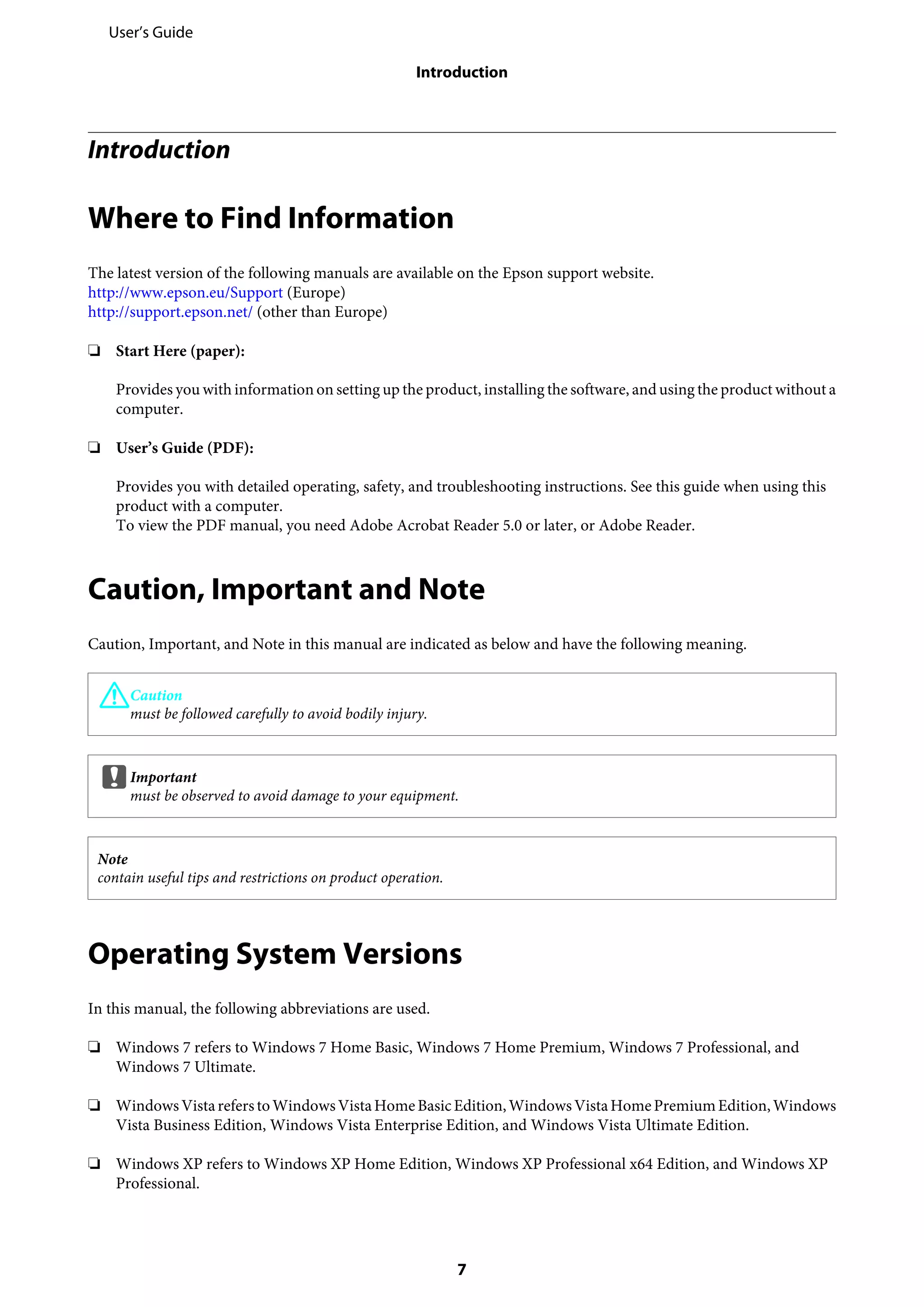 Introduction
Where to Find Information
The latest version of the following manuals are available on the Epson support website.
http://www.epson.eu/Support (Europe)
http://support.epson.net/ (other than Europe)
❏ Start Here (paper):
Provides you with information on setting up the product, installing the software, and using the product without a
computer.
❏ User’s Guide (PDF):
Provides you with detailed operating, safety, and troubleshooting instructions. See this guide when using this
product with a computer.
To view the PDF manual, you need Adobe Acrobat Reader 5.0 or later, or Adobe Reader.
Caution, Important and Note
Caution, Important, and Note in this manual are indicated as below and have the following meaning.
!Caution
must be followed carefully to avoid bodily injury.
cImportant
must be observed to avoid damage to your equipment.
Note
contain useful tips and restrictions on product operation.
Operating System Versions
In this manual, the following abbreviations are used.
❏ Windows 7 refers to Windows 7 Home Basic, Windows 7 Home Premium, Windows 7 Professional, and
Windows 7 Ultimate.
❏ WindowsVistareferstoWindowsVistaHomeBasicEdition,WindowsVistaHomePremiumEdition,Windows
Vista Business Edition, Windows Vista Enterprise Edition, and Windows Vista Ultimate Edition.
❏ Windows XP refers to Windows XP Home Edition, Windows XP Professional x64 Edition, and Windows XP
Professional.
User’s Guide
Introduction
7
 