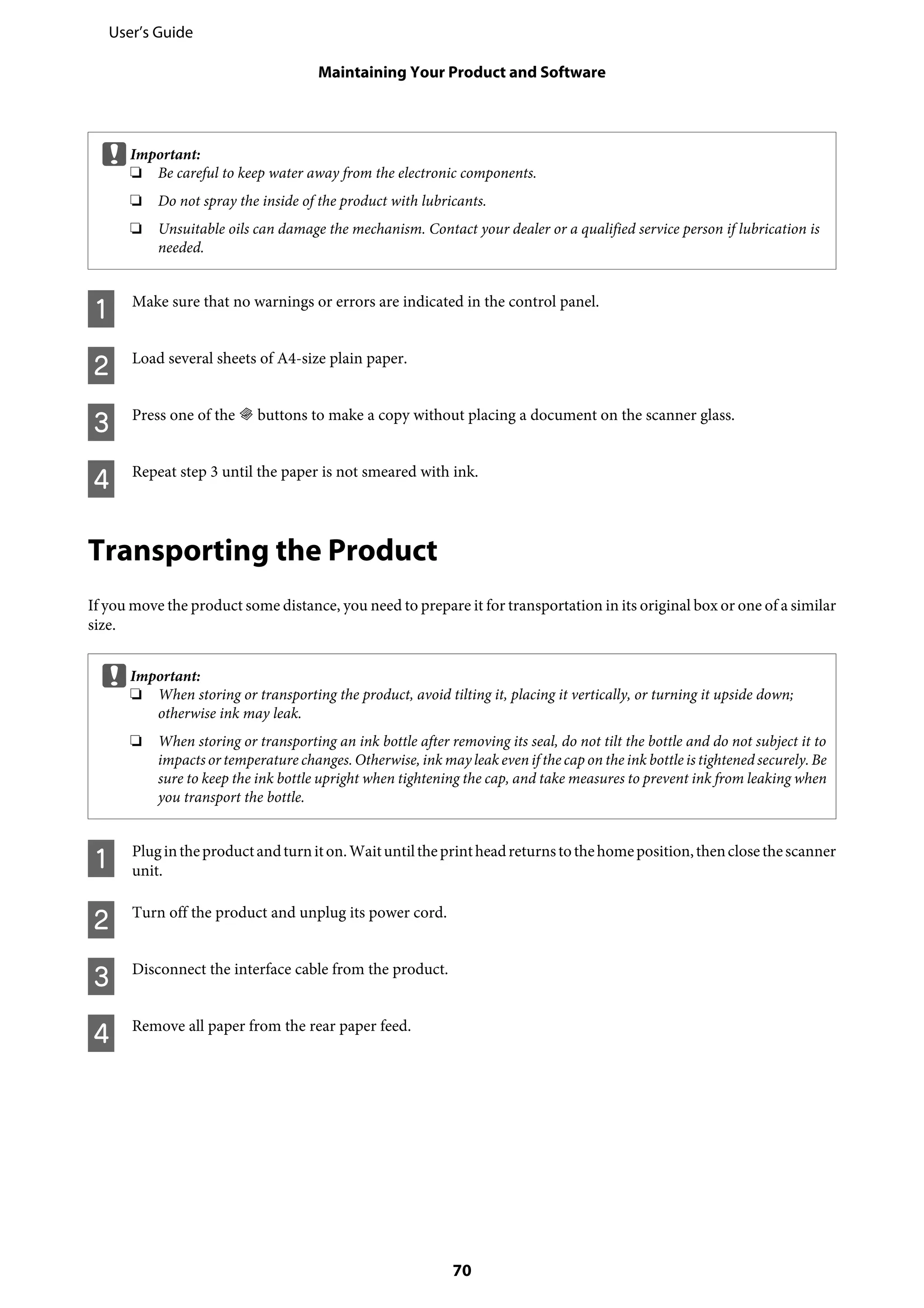 cImportant:
❏ Be careful to keep water away from the electronic components.
❏ Do not spray the inside of the product with lubricants.
❏ Unsuitable oils can damage the mechanism. Contact your dealer or a qualified service person if lubrication is
needed.
A Make sure that no warnings or errors are indicated in the control panel.
B Load several sheets of A4-size plain paper.
C Press one of the r buttons to make a copy without placing a document on the scanner glass.
D Repeat step 3 until the paper is not smeared with ink.
Transporting the Product
If you move the product some distance, you need to prepare it for transportation in its original box or one of a similar
size.
cImportant:
❏ When storing or transporting the product, avoid tilting it, placing it vertically, or turning it upside down;
otherwise ink may leak.
❏ When storing or transporting an ink bottle after removing its seal, do not tilt the bottle and do not subject it to
impacts or temperature changes. Otherwise, ink may leak even if the cap on the ink bottle is tightened securely. Be
sure to keep the ink bottle upright when tightening the cap, and take measures to prevent ink from leaking when
you transport the bottle.
A Plugintheproductandturniton.Waituntiltheprintheadreturnstothehomeposition,thenclosethescanner
unit.
B Turn off the product and unplug its power cord.
C Disconnect the interface cable from the product.
D Remove all paper from the rear paper feed.
User’s Guide
Maintaining Your Product and Software
70
 