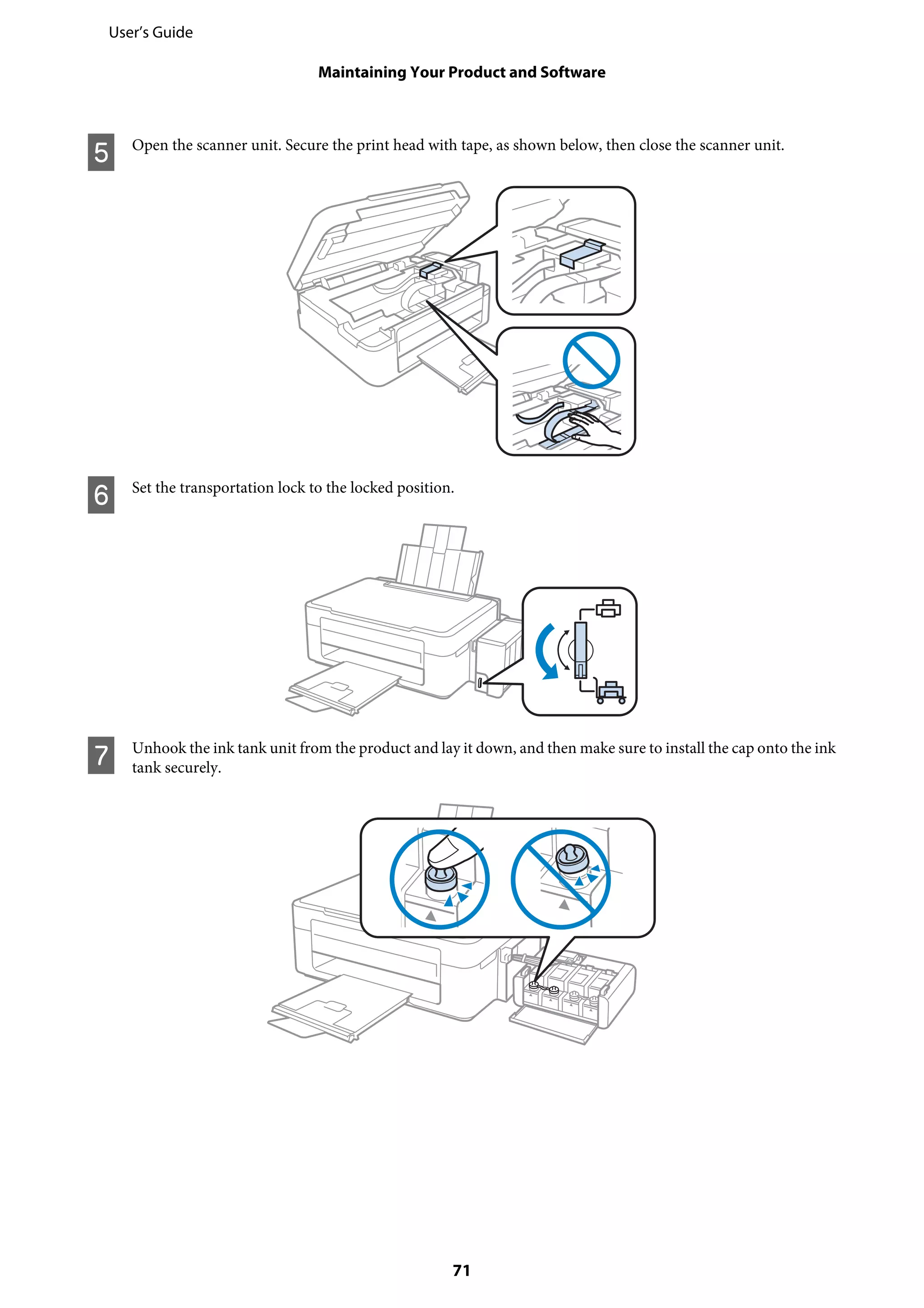 E Open the scanner unit. Secure the print head with tape, as shown below, then close the scanner unit.
F Set the transportation lock to the locked position.
G Unhook the ink tank unit from the product and lay it down, and then make sure to install the cap onto the ink
tank securely.
User’s Guide
Maintaining Your Product and Software
71
 