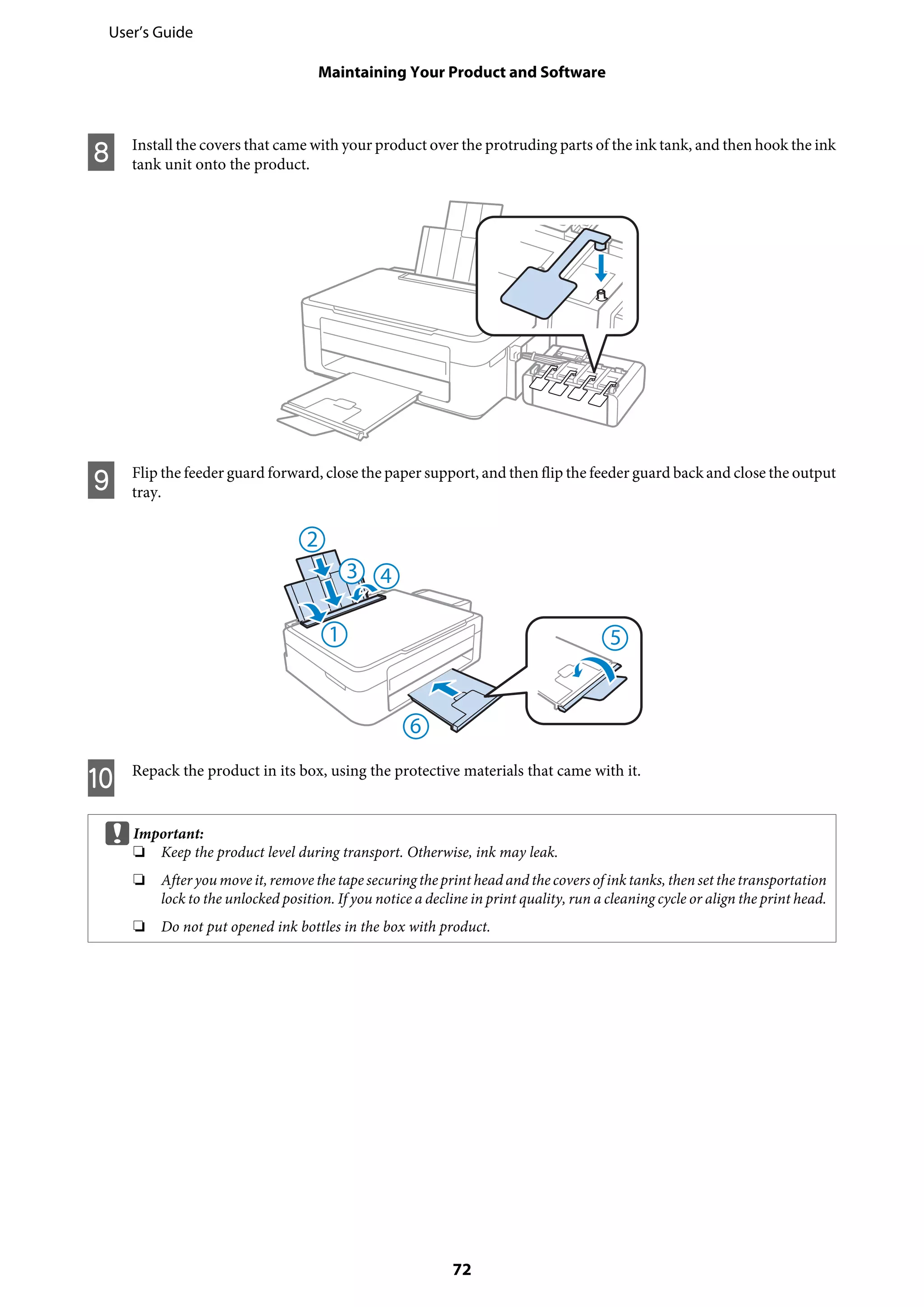 H Install the covers that came with your product over the protruding parts of the ink tank, and then hook the ink
tank unit onto the product.
I Flip the feeder guard forward, close the paper support, and then flip the feeder guard back and close the output
tray.
J Repack the product in its box, using the protective materials that came with it.
cImportant:
❏ Keep the product level during transport. Otherwise, ink may leak.
❏ After you move it,remove the tape securing the print head and thecovers of ink tanks, then set the transportation
lock to the unlocked position. If you notice a decline in print quality, run a cleaning cycle or align the print head.
❏ Do not put opened ink bottles in the box with product.
User’s Guide
Maintaining Your Product and Software
72
 