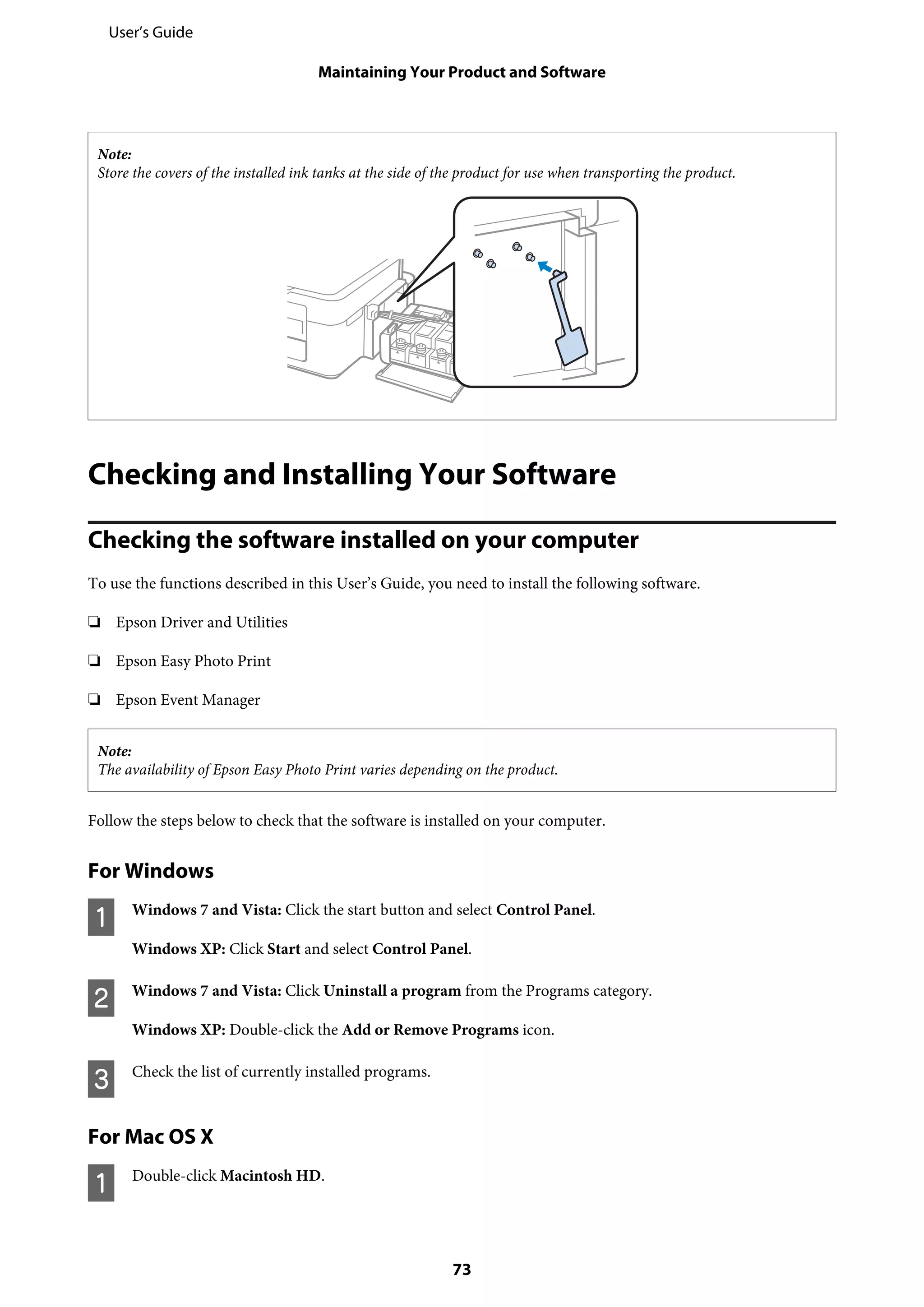Note:
Store the covers of the installed ink tanks at the side of the product for use when transporting the product.
Checking and Installing Your Software
Checking the software installed on your computer
To use the functions described in this User’s Guide, you need to install the following software.
❏ Epson Driver and Utilities
❏ Epson Easy Photo Print
❏ Epson Event Manager
Note:
The availability of Epson Easy Photo Print varies depending on the product.
Follow the steps below to check that the software is installed on your computer.
For Windows
A Windows 7 and Vista: Click the start button and select Control Panel.
Windows XP: Click Start and select Control Panel.
B Windows 7 and Vista: Click Uninstall a program from the Programs category.
Windows XP: Double-click the Add or Remove Programs icon.
C Check the list of currently installed programs.
For Mac OS X
A Double-click Macintosh HD.
User’s Guide
Maintaining Your Product and Software
73
 