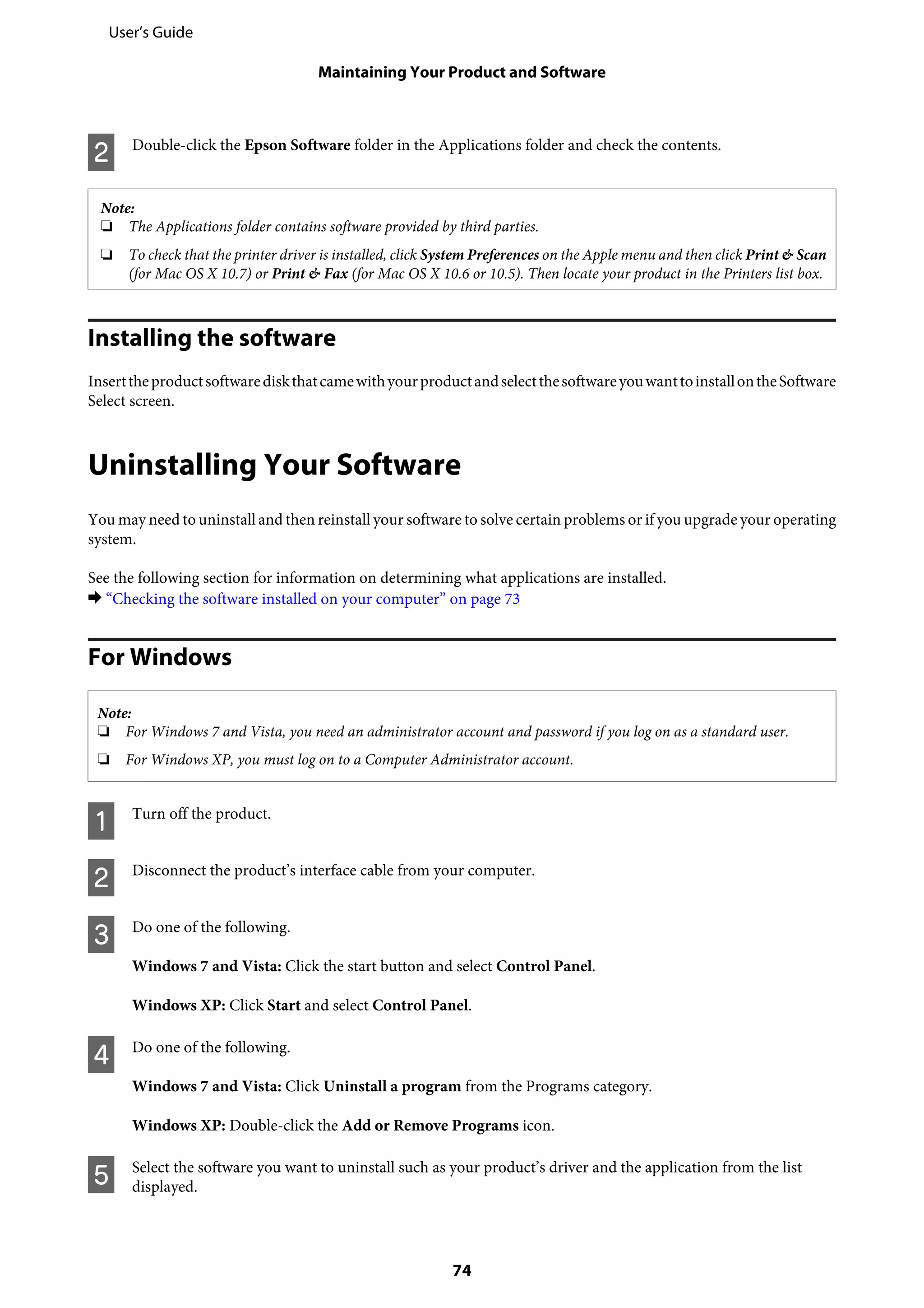 B Double-click the Epson Software folder in the Applications folder and check the contents.
Note:
❏ The Applications folder contains software provided by third parties.
❏ To check that the printer driver is installed, click System Preferences on the Apple menu and then click Print & Scan
(for Mac OS X 10.7) or Print & Fax (for Mac OS X 10.6 or 10.5). Then locate your product in the Printers list box.
Installing the software
InserttheproductsoftwarediskthatcamewithyourproductandselectthesoftwareyouwanttoinstallontheSoftware
Select screen.
Uninstalling Your Software
You may need to uninstall and then reinstall your software to solve certain problems or if you upgrade your operating
system.
See the following section for information on determining what applications are installed.
& “Checking the software installed on your computer” on page 73
For Windows
Note:
❏ For Windows 7 and Vista, you need an administrator account and password if you log on as a standard user.
❏ For Windows XP, you must log on to a Computer Administrator account.
A Turn off the product.
B Disconnect the product’s interface cable from your computer.
C Do one of the following.
Windows 7 and Vista: Click the start button and select Control Panel.
Windows XP: Click Start and select Control Panel.
D Do one of the following.
Windows 7 and Vista: Click Uninstall a program from the Programs category.
Windows XP: Double-click the Add or Remove Programs icon.
E Select the software you want to uninstall such as your product’s driver and the application from the list
displayed.
User’s Guide
Maintaining Your Product and Software
74
 