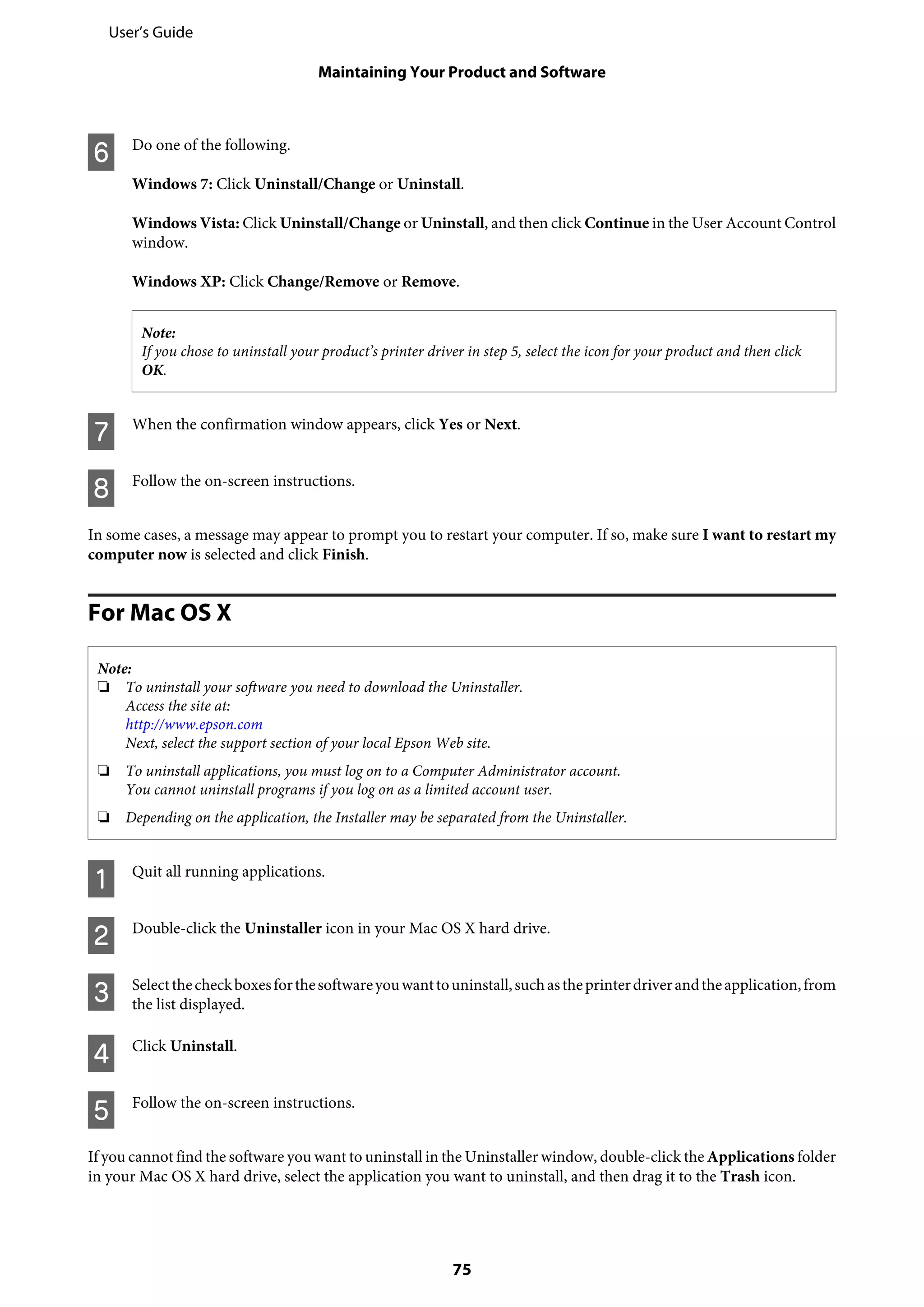 F Do one of the following.
Windows 7: Click Uninstall/Change or Uninstall.
Windows Vista: Click Uninstall/Change or Uninstall, and then click Continue in the User Account Control
window.
Windows XP: Click Change/Remove or Remove.
Note:
If you chose to uninstall your product’s printer driver in step 5, select the icon for your product and then click
OK.
G When the confirmation window appears, click Yes or Next.
H Follow the on-screen instructions.
In some cases, a message may appear to prompt you to restart your computer. If so, make sure I want to restart my
computer now is selected and click Finish.
For Mac OS X
Note:
❏ To uninstall your software you need to download the Uninstaller.
Access the site at:
http://www.epson.com
Next, select the support section of your local Epson Web site.
❏ To uninstall applications, you must log on to a Computer Administrator account.
You cannot uninstall programs if you log on as a limited account user.
❏ Depending on the application, the Installer may be separated from the Uninstaller.
A Quit all running applications.
B Double-click the Uninstaller icon in your Mac OS X hard drive.
C Selectthecheckboxesforthesoftwareyouwanttouninstall,suchastheprinterdriverandtheapplication,from
the list displayed.
D Click Uninstall.
E Follow the on-screen instructions.
If you cannot find the software you want to uninstall in the Uninstaller window, double-click the Applications folder
in your Mac OS X hard drive, select the application you want to uninstall, and then drag it to the Trash icon.
User’s Guide
Maintaining Your Product and Software
75
 