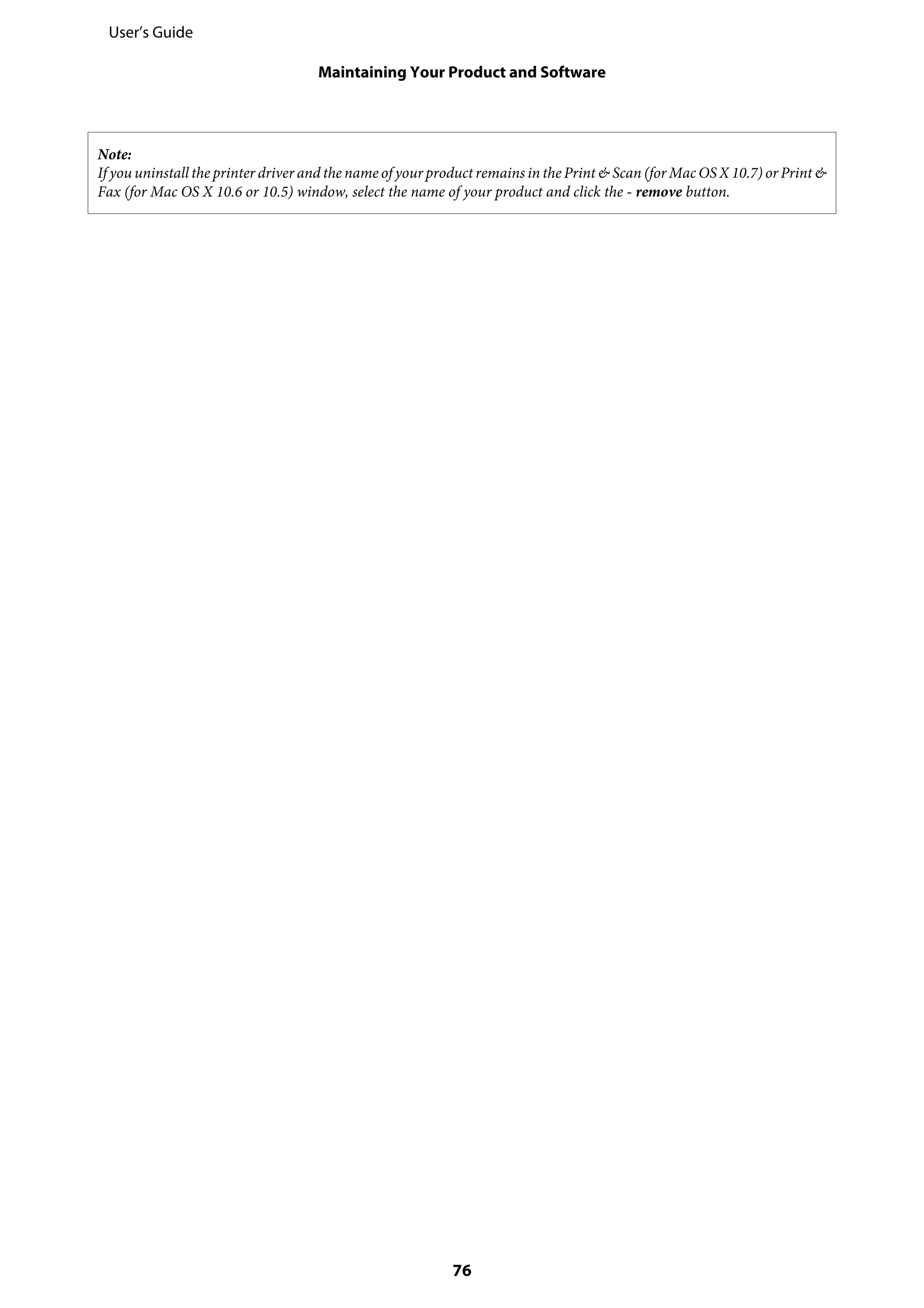 Note:
If you uninstall the printer driver and the name of your product remains in the Print & Scan (for Mac OS X 10.7) or Print &
Fax (for Mac OS X 10.6 or 10.5) window, select the name of your product and click the - remove button.
User’s Guide
Maintaining Your Product and Software
76
 