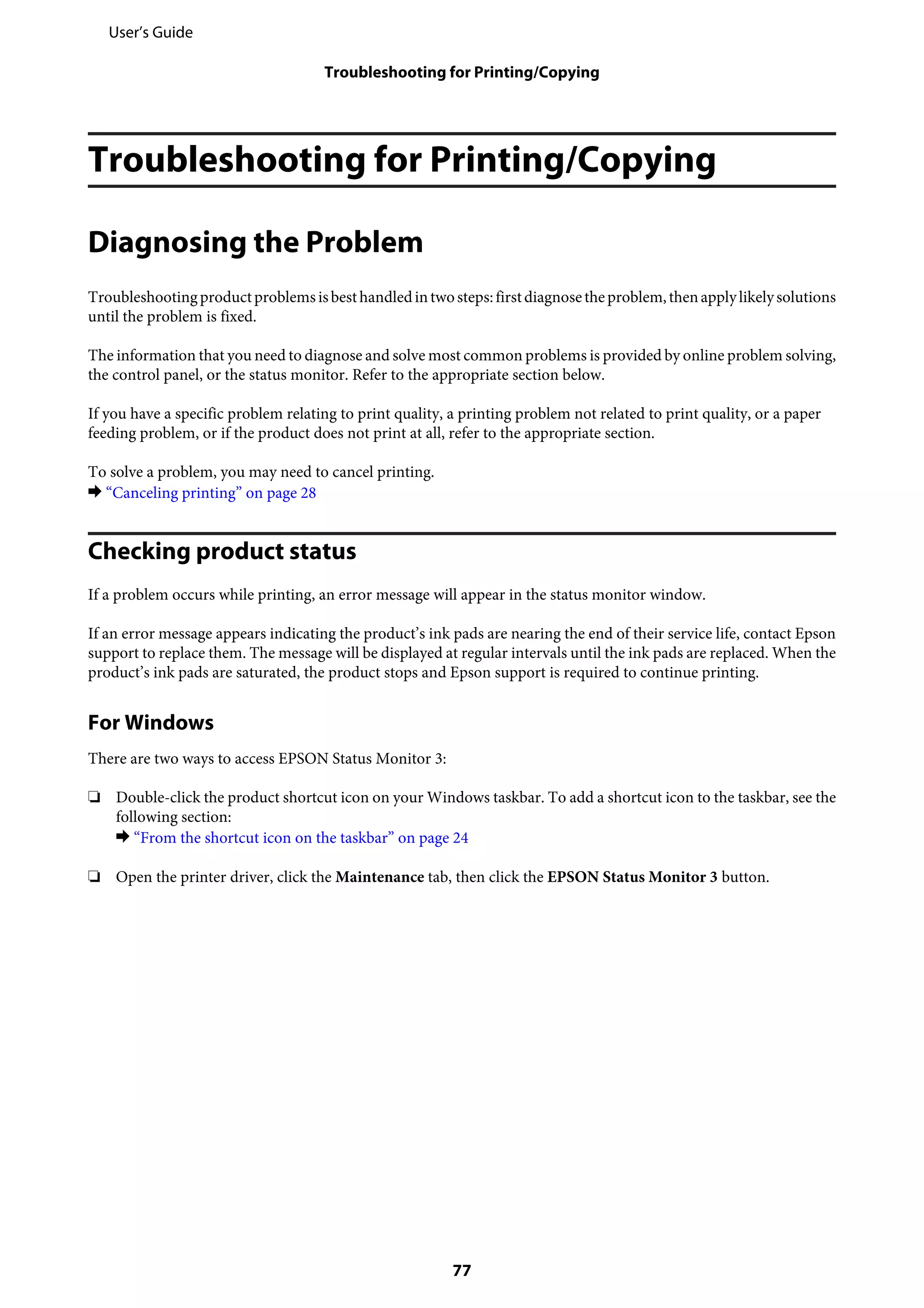Troubleshooting for Printing/Copying
Diagnosing the Problem
Troubleshootingproductproblemsisbesthandledintwosteps:firstdiagnosetheproblem,thenapplylikelysolutions
until the problem is fixed.
The information that you need to diagnose and solve most common problems is provided by online problem solving,
the control panel, or the status monitor. Refer to the appropriate section below.
If you have a specific problem relating to print quality, a printing problem not related to print quality, or a paper
feeding problem, or if the product does not print at all, refer to the appropriate section.
To solve a problem, you may need to cancel printing.
& “Canceling printing” on page 28
Checking product status
If a problem occurs while printing, an error message will appear in the status monitor window.
If an error message appears indicating the product’s ink pads are nearing the end of their service life, contact Epson
support to replace them. The message will be displayed at regular intervals until the ink pads are replaced. When the
product’s ink pads are saturated, the product stops and Epson support is required to continue printing.
For Windows
There are two ways to access EPSON Status Monitor 3:
❏ Double-click the product shortcut icon on your Windows taskbar. To add a shortcut icon to the taskbar, see the
following section:
& “From the shortcut icon on the taskbar” on page 24
❏ Open the printer driver, click the Maintenance tab, then click the EPSON Status Monitor 3 button.
User’s Guide
Troubleshooting for Printing/Copying
77
 