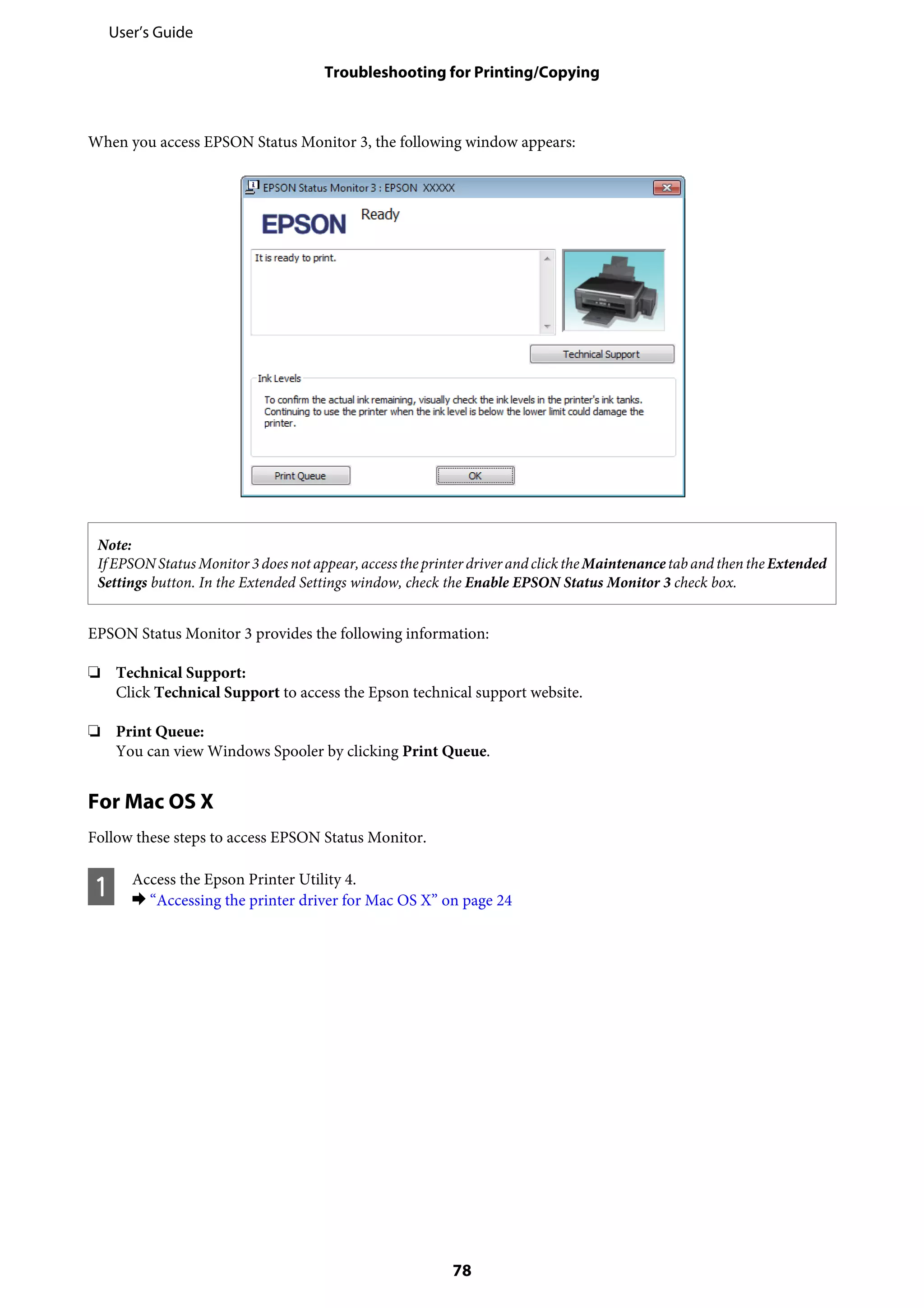When you access EPSON Status Monitor 3, the following window appears:
Note:
IfEPSONStatusMonitor3doesnotappear,access theprinter driver andclick theMaintenancetaband then theExtended
Settings button. In the Extended Settings window, check the Enable EPSON Status Monitor 3 check box.
EPSON Status Monitor 3 provides the following information:
❏ Technical Support:
Click Technical Support to access the Epson technical support website.
❏ Print Queue:
You can view Windows Spooler by clicking Print Queue.
For Mac OS X
Follow these steps to access EPSON Status Monitor.
A Access the Epson Printer Utility 4.
& “Accessing the printer driver for Mac OS X” on page 24
User’s Guide
Troubleshooting for Printing/Copying
78
 
