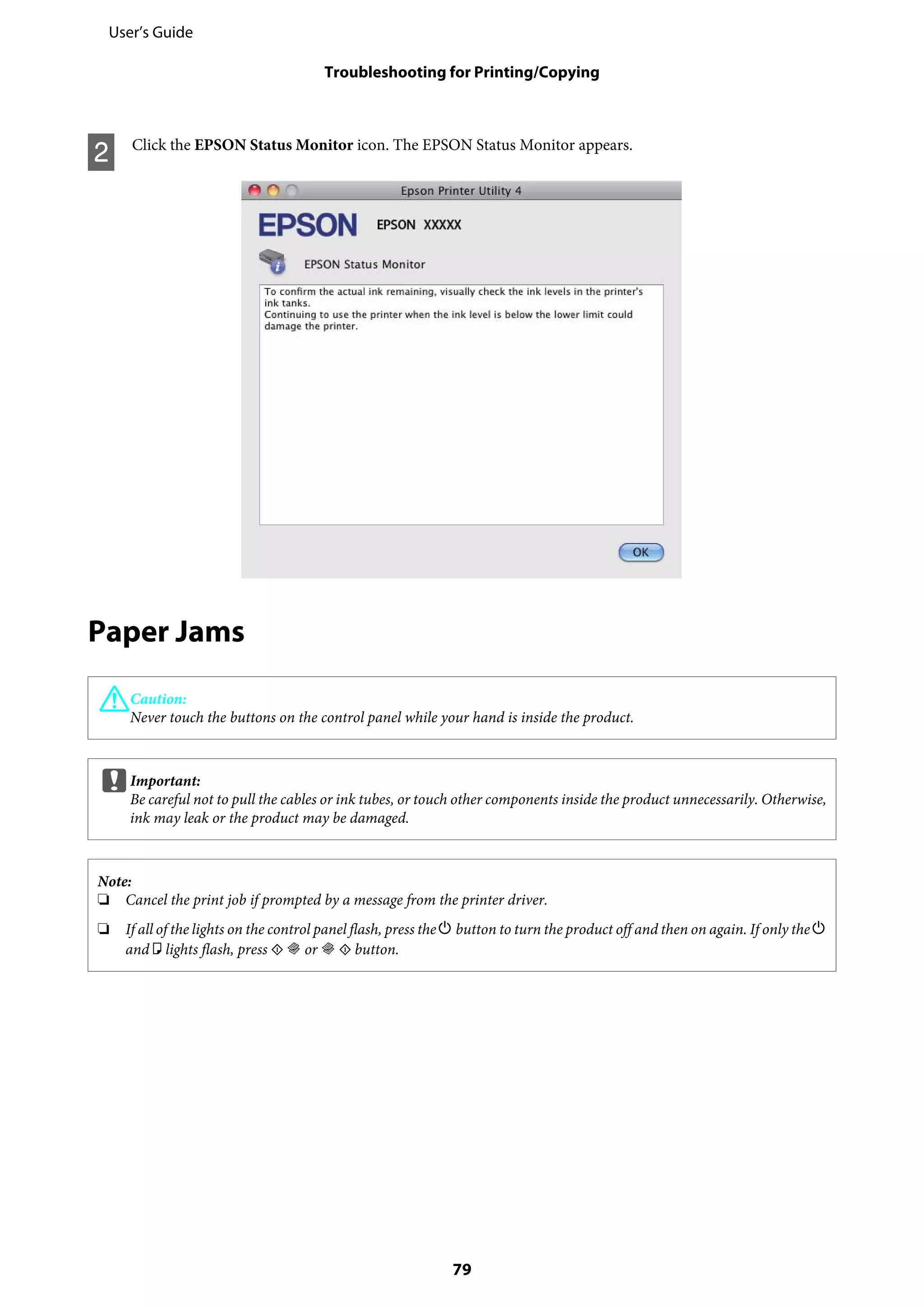B Click the EPSON Status Monitor icon. The EPSON Status Monitor appears.
Paper Jams
!Caution:
Never touch the buttons on the control panel while your hand is inside the product.
cImportant:
Be careful not to pull the cables or ink tubes, or touch other components inside the product unnecessarily. Otherwise,
ink may leak or the product may be damaged.
Note:
❏ Cancel the print job if prompted by a message from the printer driver.
❏ If all of the lights on the control panel flash, press the P button to turn the product off and then on again. If only the P
and b lights flash, press x r or r x button.
User’s Guide
Troubleshooting for Printing/Copying
79
 
